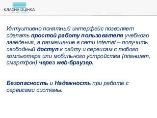 Интуитивно понятный интерфейс позволяет
сделать простой работу пользователя учебного
заведения, а размещение в сети Internet – получить
свободный доступ к сайту и сервисам с любого
компьютера или мобильного устройства (планшет,
смартфон) через web-браузер.
Безопасность и Надежность при работе с
сервисами системы.
 
