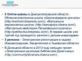 − 3 Online-школы в Днепропетровской области -
Обласна електронна школа «Школа відкрита для всіх»
(http://eschool.dnepredu.com/), «Віртуальна
аерокосмічна школа» (http://aerospace.klasna.com/),
«Віртуальна майстерня Петриківського розпису»
(http://petrikovka.dnepredu.com/). В первой школе уже
третий год проводятся занятия с детьми-инвалидами
− 3 региона – Электронная регистрация в садики
(Кировоградская, Закарпатская и Львовская области)
− В Донецкой области в 2013 году запущен проект
«Электронные школьные библиотеки Донеччины»
(http://communitylibrarians.klasna.com/).
 