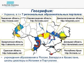 − Украина, в т.ч 7 региональных образовательных порталов:
Республика Крым
http://krimedu.ru/
Донецкая область
http://donetskedu.com/
Днепропетровская область
http://dnepredu.com/
Одесская область
http://odessaedu.net/
Львовская область
http://lvivedu.com/
Кировоградская область
http://kirovedu.com/
Закарпатская область
http://zakosvita.com.ua/
География:
− учреждения образования в России, Беларуси и Казахстане,
школы диаспоры в Испании и Португалии.
 