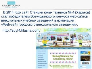 В 2014 году сайт Станции юных техников № 4 (Харьков)
стал победителем Всеукраинского конкурса web-сайтов
внешкольных учебных заведений в номинации
«Web-сайт городского внешкольного заведения».
http://suyt4.klasna.com/
 