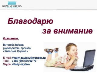 Благодарю
за внимание
Контакты:
Виталий Зайцев,
руководитель проекта
«Классная Оценка»
E-mail: vitaliy-zaytsev@yandex.ru
Тел.: +380 (50) 576 62 73
Skype: vitaliy-zaytsev
 