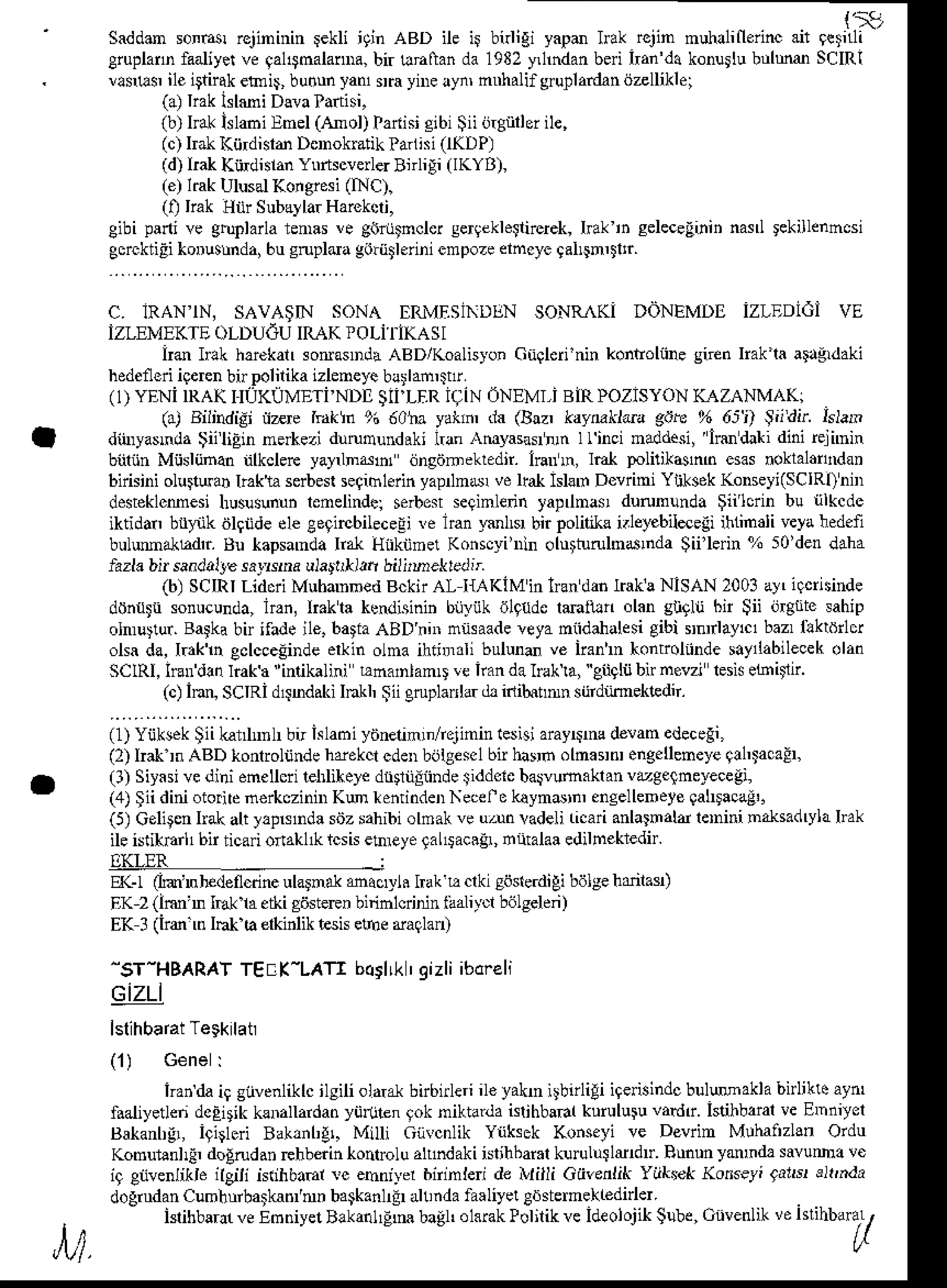 {'19
Saddmson6r rqininin Fkli iginaBD ile ir bdigi yapmhak rqin nuhllineiincail 9etnli
Cruplann
faaliyer
veqal$nalalDa,
bir unftanda1982
y,lndan
bei han'd.konurlu
bulum SCIRI
usu$ ile igtir{kenni$bunmyaturn ynre!yn, nnhalif grullanlandzlliklei
(a)IraklslMi Dava
lan(i,
(b)hakklabi Enel(Anol)lafihi cibi$iiing leril",
(c)hakKijdisrd Donokntik
ra hi (IKDP)
(d)IrakKitdislanYnrtscverler
Bnligi (IKYB),
(e)hakUlusalKoigresi(INc).
(i) Irak Hiir Subayla.
Harekcri,
Cibipanive gtuplana
renas!e gnnjtncler
serqeklegncrek,
Irakin seleceEinin
nasl tekillenncsi
gorcktiEi
koDustrnda,
bucrupldagoriitleriniempoze
ehcye 9allln,tltr.
c. ]RANlN, sAvA$tN soNA ERMESiNDLTN
soNR (i DoNEMDI izlEDidi vE
IZLEMEKTE
oLDUGUIRAKrolil iKAsl
irm hlk harekalr
sorasDdaABD/Koalisyon
GnQleri'nin
kontroliilegnenlrak'laa grdaki
hedeneri
iqeren
bnpolilikaizleneye
blrlamltlr
(1)YENi IRAKIIUKUMET|NDI SIILER iqiN 6NEMI-i BiRPOZISYON
!'AZANMA(
( ) B i n d i e ,1 ^ ' t d r ! b 0 ' . r . ( r . i . B r ' ' . r ' b  l r , " " c " o ' i , ) , d i l L J , r ,
dinryasnda
$iiliEin ne*ezi drudundaki tan Amyasarnrnllinci naddesi,irmdakidinirejnnin
b nn Miisliinan dkclere ya}llndn dnsdmektdii. hann, l€l polilikann esasnoktalahdan
birisini olu uah lrakta serbeslseqihlErinyapnnN veltal lskft Devrini Ynksoktunseyi(SclRl)nnl
dest€klcmesi hususununleneliftler serbo$ seginlenn tap nas durununda $iilcrin bu rilkcdc
iktidar bl$k dlqndeele eeqircbileceli re lran rmlN bir polilik i.leyebilaeii ihLindli veyaneden
bulumr.khdlt Bn kapsanda Iftt Hiknmet Konscyiin oltrtturulndrnda Sii'lein % 50den daha
lazla bir sandalJe
salNrd ula|trlitt bilirnekredir
(b) SCIRILidcriMubaDmed
BcknAl I{AKIMinhandan lnkaNISAN 2003a}, iqcflsinde
donttli sonucunda,lran, lrakla kendisinin biiyiik nl{de lmiiln olan gntlu bn Sii in$ite sahip
olm$tur.Batkabir ifadeile,batiaABDnnr nnsaade
veyamiidahalesi
gibi rn aylclbazrllkrdncl
olsada,I.xktn gclcceEinde
erkinolna ihinndlibulund ve iiann honmlnndesayllabilecek
olan
SClRl, handln lrak a 'inlikalini bnanlanD !e kan dal8ka, eiig$ bn nevn lsis eLait1tr.
(c)Inn SCIRid1snd.kiInkl, Siienplarla. d, idibatnn sijrdiimekedn.
(1) Yijksk $ii kadml bn islamiyiinennrn/relinin tesisiarayrnc delan edecegi,
(2) lrak rn ABD konrrolnndehdokcr cdenbijtges.l bir harr olmaenrenge
uemeyeqlhtaca!
(l) Siyasi
vedinienellcrilelrlihele
dliiiiliindeiidd.ieba umxklanvtgelneyeceg',
(a)gii diniotorirc
neftczinnrKm rentinderNecelo
kayndrn,encellenete
galDacaE,.
(5)Celigen
hakaltlrpsnda sdzsahibi
ohak veu^nvadeli ticarianlatnaldlernini
natsadryla
Ink
ile isiikErll bir ticai onahl& rcsisetnreye
laLfacair, toiitalaaedihekredn.
I]KLER
EKr (im'nhe!€nmine
ulalnrl macryli haku crkisoslerdigi
bdlse
hrilasr)
F,K2(lm'n IEk lae&icdsteFn
binnlcrininiaali)tl b6lseldn)
EK 3(ire mIbt laerkinlik
tesis
efnedaqlao
"ST-HBARAT
TEEK-LATI boilLkI gizliiboreli
94
(1) GeneI
iran
daiqgiivcnliklc
ilsiliol&k birbnleri
ileyaknilbnligiiqeisindc
bulwakla bnlkleaynr
f.aliyetlendcEirikklnallarda.yii(jlen tok niktardaislihbahlkurululuvanltr.isrihbaral
!e Emniyel
Bakanbgr,
igirleri Bak,nl,gr,Milli GnvcnlikYriksekKonseyive Devrin Mlhaa'zlsn
Ordu
KomurenlFdo!rud.nEhbdin ko Flu ahndakiisdhbai.lkurul$lddu Runun
ymmdasavumave
i9 eiivenlikleilgiii isdnbaal!c ehniyerbninleri de Milli GiivenlikYiikret (onseti 9arsrelr,nda
-og''d,1i.Lmlr'dranirn b,I"0 r | |1d,i,5li)( Co e'met'edirler
L )
k r i h b a '
I e n n i r e r B ,d o r b J s ' o l i . P u l r i {  e l o ' o l o r l q ' b ' c u e n l ' ' " 1 ' '  b ' 7
 