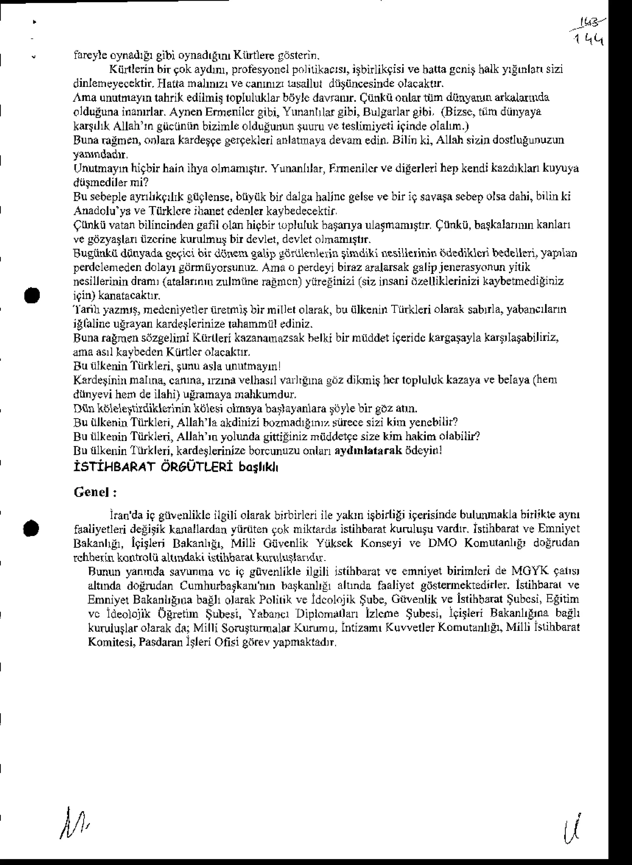 r --ILB'
" iareyle
oynad'Eeibi oynadrgm
(ittleE g6slcri..
Kiinlerin
bi.gokaydm,
proLsyonel
Folnikacar,
bnlkghi vehatla
scn4halk
yrlhlansizi
dinleheyeceklir.
Hatta
halDz vecdnrr esailuldrtijncesinde
ollcaklr.
,^na unurdaynlahri( edilni! loplul larbdylcdavoDr.qiint{i ontarnjn djinyadtrdkdLalda
olduEuna
iranrle.Aynen
Emenilcr
gibi.Ynmnlld sibi,Bllgdrlar
eibi,(Bizse,
iiih diiDyaya
kesJ( Allahlngiiciinnn
bizinleolduiunun
tuuru
rc lesliniyeti
iginde
olalm.)
Euna
dgmeqonlaataiderqe
sertekleri
anlatmita
de!!n ednr.
Bilinki,Allahsizi!doslluglnuzun
(hlnaayn higbnhain ihyaolnln$rr. Ylml ar,Fmenilu vediEerlerihepkendikazd*ldr kuttuta
Busebeple
altllikq *C{9lense,bttiikbirdalgahaljncgehevebni9slvalascbetohadahi,bilinki
Amdoluy. veTiirklde'hdrel.denler
kaybedecekiir
grd(ii vatanbilincindensanl olb hiabt bpluluk hatdya ulatnlnDtrr C nkii, balkalanDmkanlan
vegdzyathrnzdne kuruln!! bn dcvlel,
devlcl
.lnmlsl'r.
Busiinht dotryldagelici 6n ddFn gnli! gdnllenlein rindlki nesiUeiininiidediklvi b.delleri. )aplb
perdclemeden
d.layrlbmtyoNnnnz Am. o Frdeyi birazaaldsakgalbjeDerasyonu
yilik
nesilleinindmn,(alalaijnnr
zulDtine
nadci) yijreEinizi
Gizirsanid2euiklerinizi
kaybetncdiginiz
'lanh
lazn,'. nedcniyedernremlr )rn niller olarak,buijlkenin Tli.kleri ol.rar sablla, yaban. ann
'gliilineugrlyd karderlerinizetahanb rl .diniz.
Buna
raEnen
sdzgelidiKiirtle k.zanlmazsak
belkibnn{ddet igeiidc
hargalayla
kartrlarabilriz,
aoa as,lklrbcdon Kiirllq olacatnr.
Bu nlheninTi&led, sunuadau!fthayr
Kaiderin Ddm. canha,rzrhalelharl van,iDag.z diknb holoplulukkazaya
vebelaya
(henr
dihyevi hed deil.hi) ugnmayanalkundur.
Dnl kblele,trndikldhir kblssi olnala barlayanlara
roie bn gilz atn.
Bu nkeninTiilkleri,AUanlalkdnizi bozoadlEh,,ritecesiziknr yencbih?
Bu nfienin Tiirkle.i, Allah ,n yoluda gittiiiniz miidderge
sizekin lnkid olabilif
Bu{lkeninlitklei, kardetleriniz
borcunuzu
ontanayd'nl,l.rak ddcyidl
iSTiHBARAT
dR60TLERi
bosrrkll
hh daiq gllenlikleileili olafak
bnbirlcri
ileyJklniqbirliEi
igerisinde
bulMakh hnlikleaynr
faaliyelleddelit'k hdallardan yiirutenrok miktardaislihbaratkurulu;u vadtr. Istihbaralve Ennilct
B.k2ihgr, i94[n Bakanh!! Milli CijvenlikYiiksekKonseyir€ DMO Konulanl'F do!rudan
Ehhei! kontrou lLtndaki islihbad luNh*a.du
Rmun yannda savunna vc iq siivenlikle ilgili istihbaFt ve enniy€t bninldi de MGYK 9al,s
ahnda dogrudanCunhurbattan'nb b4kml! xhnda faaliyel gosleinektednler. hnhbam ve
EnniyetBakailignra
baElloldakPolnikveldcol.jili $ube,Gti!€nlikve islihbml tubcsi,Egnin
vc ideolojikogretiD $ulesi, llbanc, Diplonllan izlcbe $ubesi,Ietleri Bakml,Eiiabagl,
ku.uiuslar
olaek d8 Milli SoruttumaldKutumu.lntizamKuwellerKobutanllElMilli hlihbaral
Konilesi, Pasdarule Ofisi C6rcvyapnaktadr
U
l/1,
 
