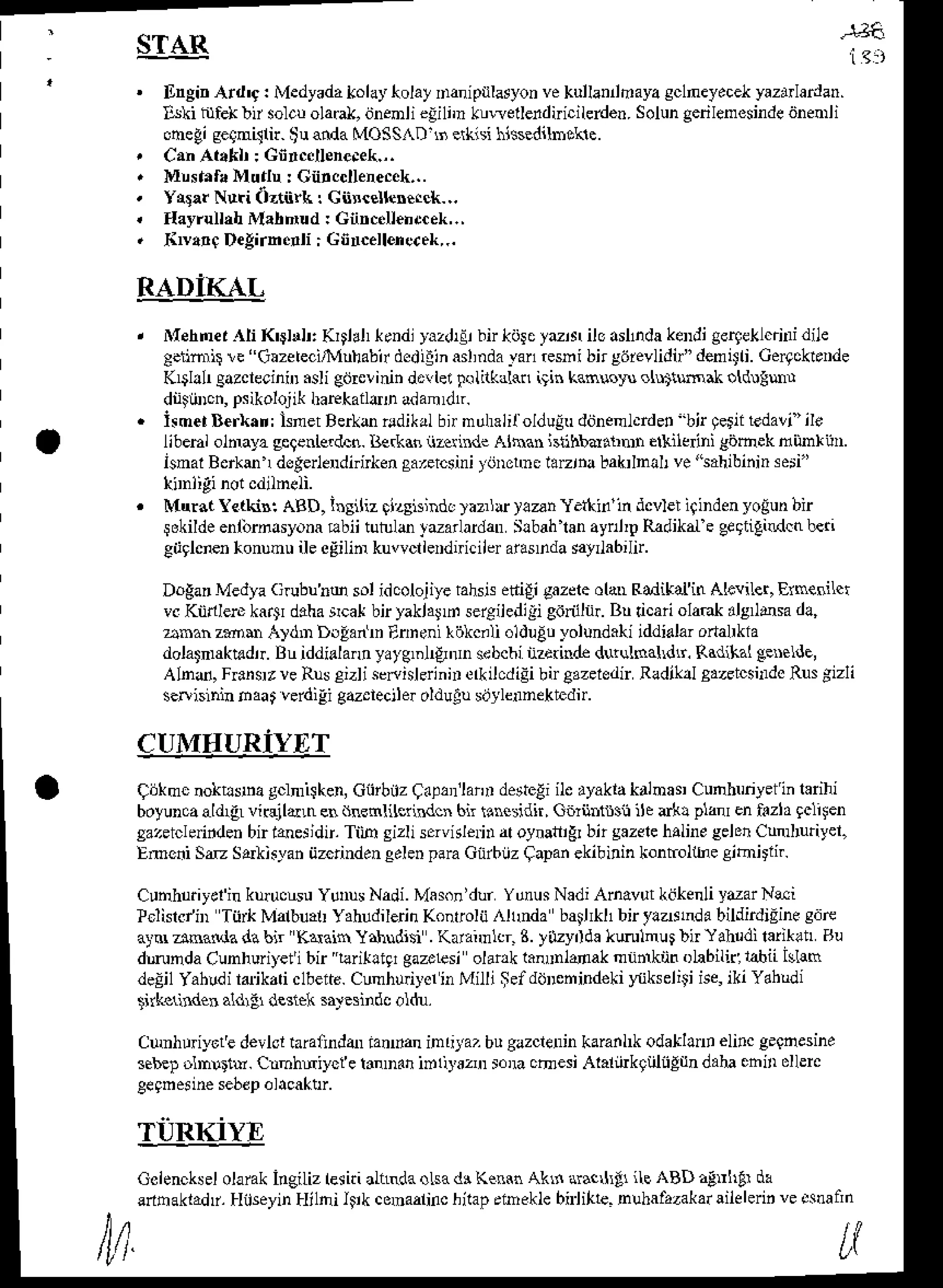 '
STAR
itngb Ard'g: Medyadatolaytolay
Danipulasyon
vekulknnflaya
sclneyecet
yazrrlardan.
llki hrlek!n solcuola6l<,
bnenli€iihn klraelleidnicilerden.Solungerilenesinde
dnenli
ohegiseqnilrir.$uandaMOSSAI)$ erkisi$ssedilDokle.
CanAt.fil : Gnrc.llene.ek.,.
Mrsanra
Mud! : Gnrccllenec.k,..
ys!.r Nti Oztii& : Ciir.eltcftrck-..
tlayrullihMa[nud : Cnnc.ll€nd.ek,.,
&v!!0 Degirn.!li : Gincellene.ek,..
RADIICL
Mehnet{li K'$ldr: Krtlrl (.ndl}azdrEibn]riitctdN iloasllnda
kendigerqeLlfnri
dile
e.nmrir!e "Gazetecirlluhabir
dedilinasl,nda
tan €sni bnsiirevlidi/'denri. Ce4cki'.de
K$h! gazclecinnr
.sli etj&linin drllei Flilkdli1 irin kaNola ol$iwak oldllur
dnibcn, psikolojik
haEkaildDadamrdtr.
hmetBer)(.n:lsnet Bero odikalbnmuhalifoldulu
ddnenl.rdet'bjr qetiitedali'ile
libehi olmayaeegenierdcn.
Berkdniizerind. Athan isnhbadrnr! ellilc ni gijeek nunri]n.
isnal Berkm1 dsgerlendirirken
sa^rcsini tijnohe larjna liakrlnal ve"sahibininseri"
Mur3t letkili ABD, i.siliz rizsisind. )aznu )!an Yethin'in dcvleiigindenyoiun bir
sokildeentirnasyona Fbii tulxlo t-anardan Slbah$n ay D RadikaLe geqtigidcn b€ri
giiglcnen(onunu il eegilin kuwcl le.dnicileraiasDdasay abih.
DoEarMedyaGubub@ sol idcolojiyerahsjsetli€i gazdeolatrRadikaiin Ahlner, Ernesilq
vcKiidlere kartr &ha lcat bir yaklald sergiledili gdrnhr. Bu ticari olaok ,l3 dsa d!,
anan zmu A)dD DllanD Eineni rokc.li olduEt yolundahiiddirlar ortalrkla
dolatmakt dtr. Bu iddialan! yatg.l4Jdn sdbcbinz.rild€ durqloaldr. Rddikaleenelde,
Alnd, F$nrrve Ruscizliserislerinnr
olkilcdiEi
bnCazeledir
Radihl sazdcsnrdo
Rusgizli
selislnh oaat verdigig&elecjler oldulu sijylennetEdn.
CUMHURIYf,T
qbkmc nokt!$na gclmi$ken,Ciirbiz q.pd'lanr derteEiile ayaklakalnas Cunhnriyerin larihr
boyunca
aldLEL
viqildrn enihenlilerindcn 6n $n sidn, C6rnr$sn ile ark! plar enirzla 9cl4en
sazetcleindenbir reejidt. Tiih sizli servkl€rnrdl oynafliErbn gaze&halineselonCudliiyel,
Encni SD Sdtisyan iizdinden eelenparaGnrbiizCapanekibinin kontolthe cihitiir.
Cuohuiirelin kudcsu YuDus
Nadi.Mas.n'durYunus
NadiAnavut k.ikenli
ydar Nei
tclisrc/iD Tiirk Malbrat Yahldilerin Konrolij ,{l1Dda bail*I1 bir ylaerda bildirdidine3.8
alN dnanda dabir 'Kdaih Y?rhudisi.Kaftnnlcr L y&yrlda l<mlnus lir Yal di larik?tr Bu
dmnda Cunhur€fi bir "raritltqr gazelesi olank lxnnnldak nnmknn oLabili(14biiIslao
delil Yahldi laikari clbeite.Cunhudyorh Milli ;ef dtjDetrildeki }{ikseliti ise,iki Ydhrd'
tnk i!de! aldr! d€sr€ksrjesindc oldx.
CunI! r,ar! devloliaraind&r ranfan inritaz bugazclelin karanl* odathd elirc g.aoesine
sebe!olDtru. Cmhdiycfe tmDan iDlryszlr s.m cdesi Alaliirkgungun dahachin ollerc
geqDeuesebdp
ol.caktlr.
TiiRKiYE
M
Colencksel
olarakineiLizleriti aLnrda
.Lsadr K.mn Ak$ aracrt ilc ABDatnhtr dx
enhakladr.
HgeyinHilni lsikconaalinc
hilap
ennekle
b ihte.
nlhafazakar
aile
leri.ve.sna
nn
 