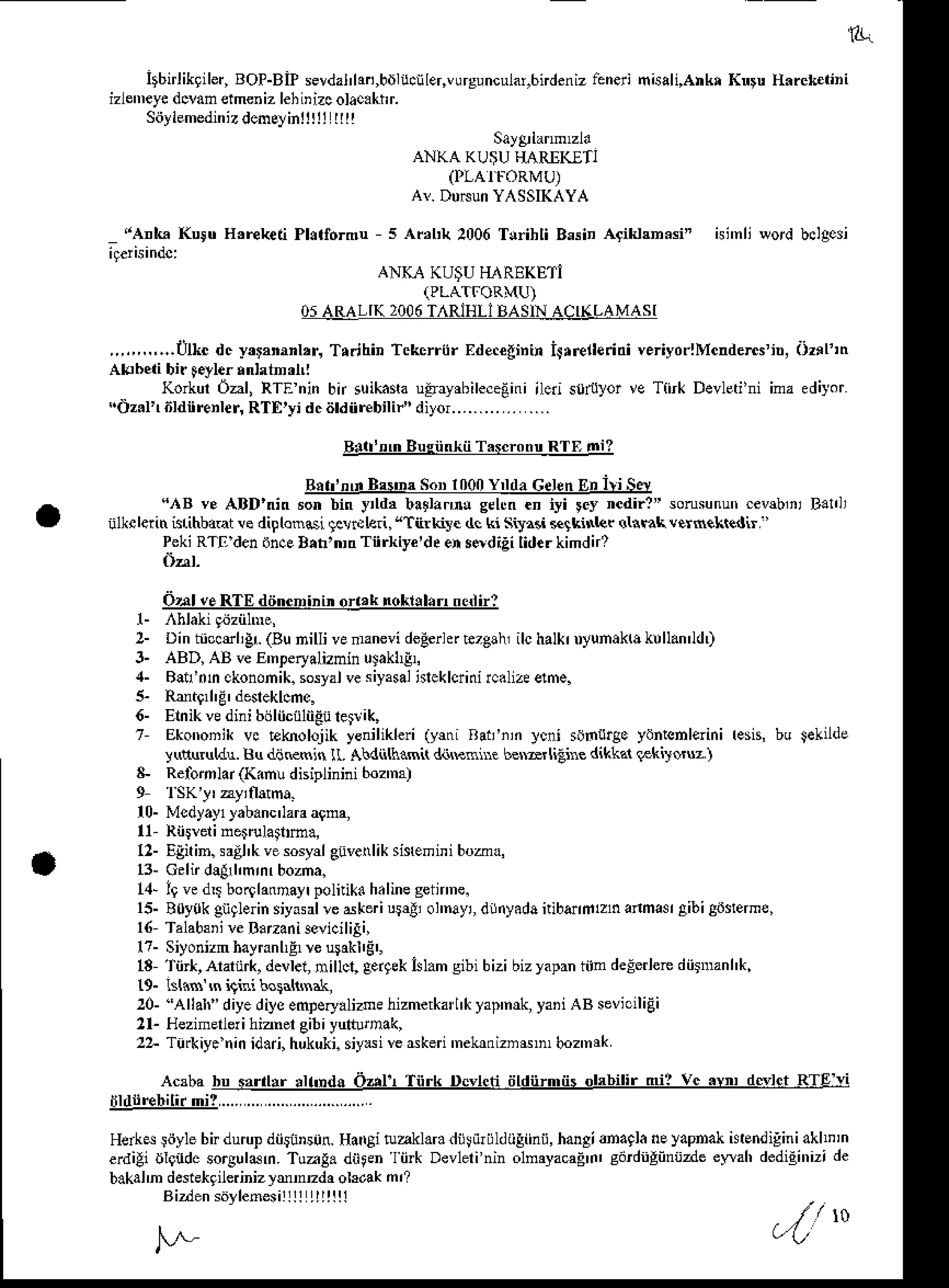 B.
itbirlikgiler,
BOP-BiP
sevdal'lan,bnlu.!ler,vrguncular,6ndeniz
lenerinisali,AhkrKnru H.ick iini
izlen'eyedclan etmenizlehiDizcolac.khr.
Stiylemedinizdcmcyinlltli
ttt!
,,,,,,..,...tlkc dc -y,r,nrnl,r, Trrjhin Tckcrriir Ede.elininirrreileridi veriydrlMcndentin, iiz.11n
Abhcii bir Fyler rnhtn'nl
Korkd Oal, RTEnin bn suikashutsayrhileceEini
ilcri s0rulor ve T{tk Devleti'niima ediyor
(tz.l'r6rdiirenrer,RTE,yidcdrdiirebirir,,diyor........... ....
&!f4!-B!s!!4f!rq!!!q8l!!!
R!t n'n Bs'nrs"tr Innn 'l'lr Cekn rn irish
",{B ve ABD'nin son bin y,ld, blllantu grltn .n iyi lcy ncdir?' sonsunutr
cev$,ii Balli
iilkclerin blihbaat !e diplonsi lclNleri,
"Tili.lire dc ki sita.i Flkinkr arnnk verfrekredir
''
PekiRT! denihcEB.n,n,nTiirk,ye'deensddigi lid.rkimdn?
Orrl veRTE dtincninh or.,k rclrlll.n ndirl
2- Dinbcctrligr (Bunilli vemanevi
deden*tezglh,ilchalkr
uyunakhk!ll.n'ldt
3- ABD, AB veE nperyalizminuJakhEL
4- Blil'nn ckononik.
sosyal
vesiyasal
dekloini rc.lizee!fre.
5- Pnte'r'g'desleklcmc.
6- Ernikvedini bijliiciilii-Euletrik,
t Ekomnik vc Eknolojikygnilikleri(yltri Rat'iii ]cni siiuige ydntsnleriniresn,bu Sel'lde
yduruldu. Bu dii{lsin ll. Abdiilh.mi( d&Rnnre besarliiine diktal {€kilsuz )
& Relbmlar (Kin! dniplinini b.z'm)
9 1SK']' uyiiatma.
l0- Mcdyayl
]ab.nc'lara
a9na,
x Riiireiinerrulai'm.,
12-Egitin.saEl'k
vesosydeiiverliksis{emini
boa{
B- Gdn dllll,mrnrbozna.
1,1-
l9ved$ bor0latrnayr
politikd
h.linegein'ne.
15-B0y0kgngb n siyasrlrcdkerius4i ol'nayi,
dliyadaftiberhlhanmas aibigiJeerme,
l6 Talab3'ire Banani3sviciliSi,
l?- Siyonizm
hayranhF
re uFknE',
13'tii*,aalnrk,deller,nillcl,gergeklslamgibibizibizlapaniimdeEerlerediirDanhk.
19- lslx$ ,nhiai bordtnak,
20- "Allah"diyediysemDery.lizne
hizmetka'l'klap'n*,yari AB sevic'ligi
2l- Hezinerler
i hiznergibiyultunak,
22- Ti'rkiy. ninid.ri,hukuki.
siyil' vedken 'nekrtrizns'n'boz'nrk
Acababu s,rrlt,lr'nd! Oah Tnrk pc'lcti tildnrmiisolrbilir mi? Vc.vp dslct RTE vi
ijldllrebilirmi?....
........................
Herk* liiyle bir durupdii$instn. Haigi
erdili oleud.sorsulan. Tua!. diiFn
b.kal'n deiekgilerinizlmmzdaolrdak
Bizden
sdyremesirttt
ttttttl
tuakl.ra dii! iiriildiiliinii, hangianaqlaneyapnak istEnd
igini akhD
In
'l
ii* Devlerinin olnayacaEn' cdrdigiintzde eyMh dedigi',izi de
Say&lanmzla
ANKA KU$UH,{RIK!T]
(PLAIFORMU)
AI. DDNUn
YASSIKAYA
H,Eketi Phlformu s ,{sl'k 2006Trihli BssinArikirn.si"
ANKA KU$UTIARE(ETi
(PLATFORMU)
05ARALIK2Oi]6
T,{RIHLI
BASIN
ACI(LAMASI
/ t o
 