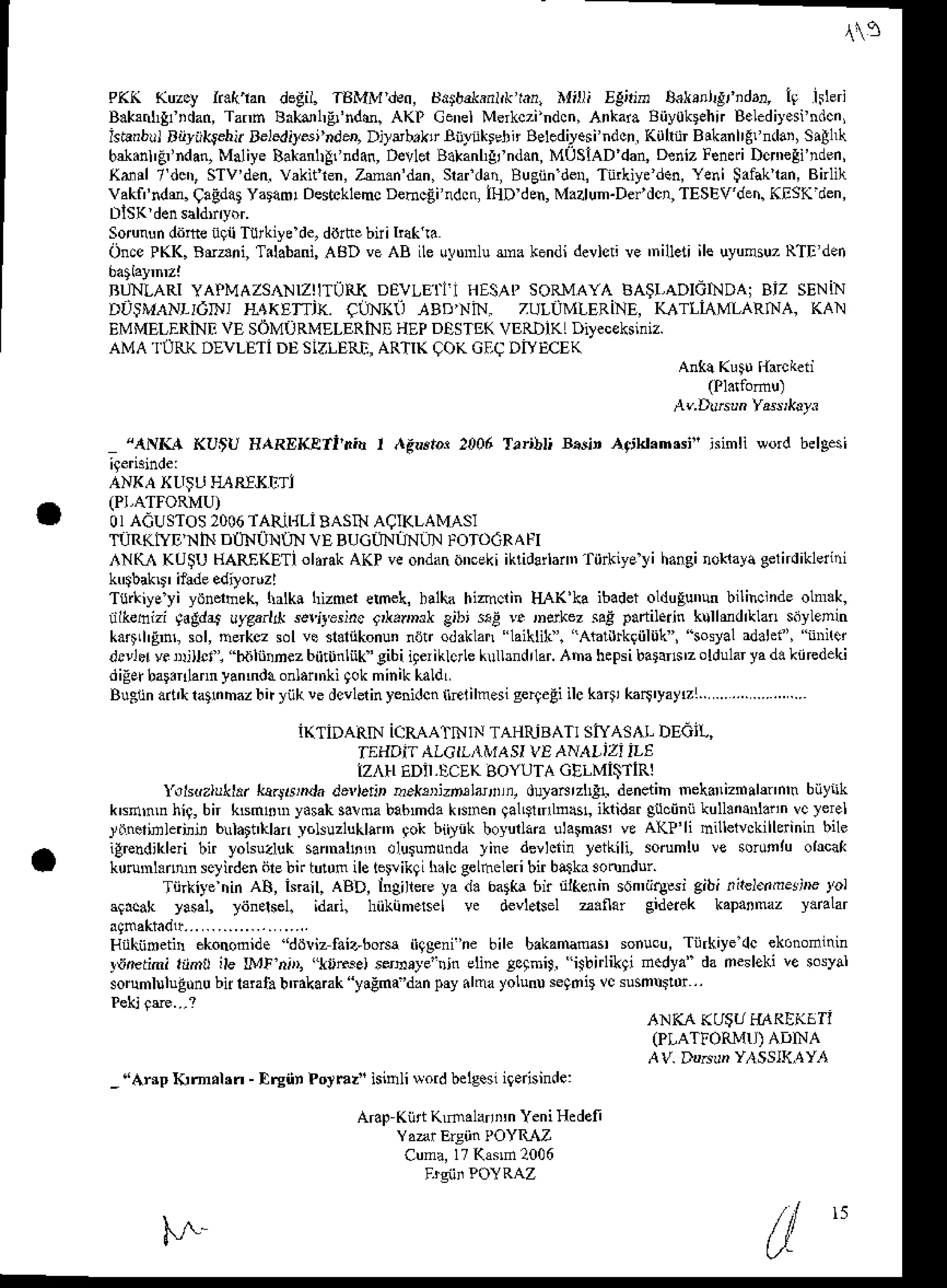 ,s
PK( Kuzcy ir.('ian degil. TBMMdeo, tsd$b,lsnl,k
t n, n{ili rgiah b.l.!l,g, idr!, 19 lsleri
B.krnhgfDdan,
Tann Bakdl,gr'ndM.
AKP Cenel
Merkczindcn,
AnkaraBiiyokFhnBeLdiy.si
ndcn,
ishrbul alliil,9shir ae]sdil'si'rd', D]ubrktr Biitiiklenn Belodiesindcn.KuhnrBitanlrgllrdar, sr!1(
b*.nl'F'ndan,
MaliyeBa*an|!fnd4n,
D€vler
Bakanl{fndan,
M0siADdan,Deniz
Fend Dcn,eli'nden,
(dil 7 dctr,sTv'den.
vakitlen,zm.n'dan,sraadaBugiin
de!,Tiirfiycdtu,YeniSilakran,Bnn
vaki'ndm.9aEdat
Yardml
Destcklemc
Dehcgindcn,lHD
den,
Mazlun-Deidcn,TESEV'den.
KESKden,
sorunun
ddfteiili Turk'ycde,d&t€ bni kak ra
On.cPKK.B*ani, Tilabani,
AADveAB ileu!trnnu
enakend'de!lcr re 'nilef ile uyum5uT
RTEd.n
RUNLARI
YAPMAZSANIZIITUiT
DEVLEIII HESAP
SoRMAYABA$I,ADICIIDAiBiz sENiN
DUIMANI-]6IIJJ ITAKTI']' CLNKU TBD'NIN. ZULUMLERNE, KATLLMLARNA, KAN
EMMELERiNII
VE SOMURMELERINE
llEPDoSTE( VERI)IKL
Dileceksiniz.
AMA TURKDIVLETi DESIZLERi,AR-IIKQOKGEqDiYECEK
Ank! Krtu (arckeii
(Pldromu)
A(Ddrsrn Yasiklyi
",{Nia{ KUtU HAREKETI'I,d I .{gturri 2006 Trrr![ Btuj' Aqjld.n'si" iimli *od bdgesi
ANXAXtr;Li IIARIlJ(tri
OIACUSTOS
2006
TAfuI{LIBASNAq](LAMAS]
I]RKff E'NIND{INUNIN VE BUGITI]NT.] FOTOcRAI'I
,{N(A KU$UHARE(ETI
ol.iakAKPveondan
onceki
iktidarlaan
tiirkiyeyi hangi
nokaya
gelndikleiiri
Ttlrkiysyi yih.rheK [rtk! hizmerehek, balkahimciin IIAK'ka ibadetoldugunun
bilinc]ndeolm.k,
n&ehizi 9.9d4 uyga.lrt s€rt €sincf*.nml gibi sE ]e r,6kez saEpartil.iin klllmdrklan sdylenh
ka$Ll'Fn!sol,nerkczsolvesl.liikonun
n6! ld.klan laillik. Ablirrkgiiltjt,osyalrdahi, n .i
drvlrtv. nrilld, h,iiliilnez
biitunliik'gibi
iteriklcrle
kullrndnar.
Ahahepsi
baFn$zoldular
yad. kiiredeki
digEiba!. annyannd!onlannki
qokminik
kal'lL
B gundrrh?nh"/btrr'|!e lcrdin)e-Jc ie'l serer:lc(r. ("r'.)'/
i(TiDARN ICRAA'IhIIN TAHfuBATI SNASAL DEGI!,
IEIIOiT AICI]I&iASI VE ANAI,iZi iLE
IZ TIEDJI,!CEKAOYUTAGILMI$TIRI
I'ohdzrull.r k!.j6,da deu.tj, D.k3,izrul'rri, dula^rzh& deneiih rekanizfrdmnh biiynk
ktrdnmhiq, bn ksml0uryasah
salmababmdakNrnen
qalLndlnrs, ikridfl guciinii
kull.n! .nn vcler.l
]inerjnledjn btrl.tt'klanJ6kuz1ukl.i,n
';ok bi'yik boyurlam
ulatm6, ve A(P'li nillelvckillerinin
bile
igrendikleri
bir yolsuzluksannalh$ olusununda
yine devlcii! yeikili, sorumluve sorunruohcak
konml.ntunscliden ile bn tu!0milelerikgihalcgeLfteleri
birb$kr3oondur'
Tiirkiye nin AA, isnil, aBD, ingiliere ya d. batk! 6n nlkenin son,iire*i gibi ,ir€lnderj,E Jbl
qrcak ylsal, )itnstsel. idari, hiikiim.sel ve devl.lsel z.flar g'deiek kapatmaz y.nLar
a9makiaor...
.................
Hnknneti! ekononide 'dilliz faiu-bo^a iiqgeni'ne bile bakatumat sonucu, Tiirkiye dc ekonoiln'n
Ittfttifti riid$ ile Lr! nD, 'ltrse) ssh.te'Din eliDe!cqmi9. isbirlikgi d.dya" da n$leki ve sosval
soruhluluEonubl lanl. brdkamk yilmf'dan pry dma yolunuseqn
ANKA KU'UlIAREKiTI
i?*::Hllitli,
_"ArrpInm.lrn - f,rgntPotmz"isinlisordbdge!ig.risinde:
ArapKiti K,nalani,n YeniHedeli
Yaar Ersiin POYRAZ
Cun.,l7(Nd2006
)"^
ul
"
 