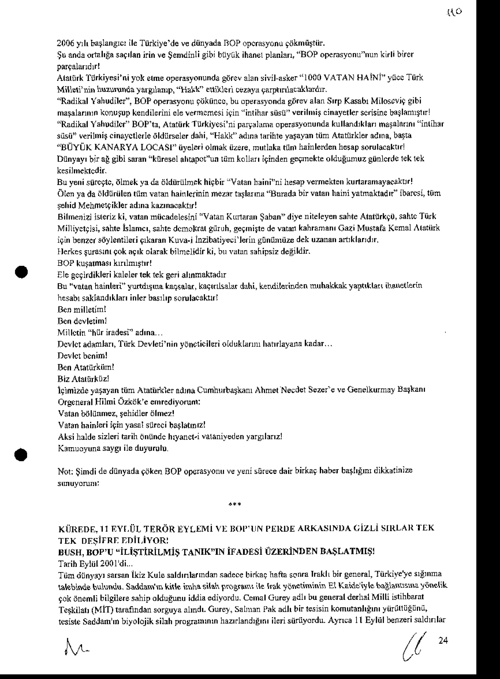 2006yrh barlangrclile T0rkiye devediinlda ROPopci.lyonu giJkmiirin.
tu anddorhhEas$'lan
tin veSendinli Biblbiiylikihansl
planlan,'BOpoperasyonu
'ri knlibnet
Al.riirkTilrkiyesi
triyokEhe operayonunda
gdrev
al.nsiil ask6r
"l000 VATAN HAiNi'locc T0rk
Milldi' )huzlNnda)a4nanp,'Halk . khrllcz.yagarptnlactrrhdri.
''Radikal
Yrhu'lilel'.BOPopemyonu
9oktins,buoperdlonda
gijreralm S'a K6ab1Milos.li9gibi
maFlann,n
konutup
kcndilerini
e1e
lenchcsi igin'inliharsiisn"'eriln,ircimyellerscsincb.Sl.nntlr
"RadikdY udilci'BOPt, Aiaiii*Tu&iycsi'niparlhma opedsyonunda
kullmdiklan
mafl.dn' inrih.r
siisii"veril'n4cinaycllerleiildiiseler
d5hi, Hakk"adm.laihteyarayrn
tiimAhtiirkleradma,
batb
"BIIYLK KANARYA LocAsl ' iiyeleri olnak iizere,mftlaka tiinr hainlerdenhesapsoruleaklr
Diinyay' bir a! gibi sdan "kineselahEpof'unriim tollar igindenge9'nekte
olduEunuzg0nlcrdcr.k lek
Buyenis0re9lc,
iJlnEk
yr dadldiiinlD.khhbn'Vatanbrini"nihdapremekrenkunanmryacaklr!
Olenyadadldtiriilentiim Miu hrinleiinin nez.i br lama 'Bnnd. bn vakn haii i Ftmakladr" ib!rcsi. 10fr
rehidMehnsqikler
adma
kM'mcaknrl
Bihnerizlisredz
ki,varan
niicdelesini Varan
Kdaran Srbandile niteleyen
$hte Alaluikgo,
sahtT{irk
Milliyclthi,saheIslamc',
sahle
dcmokr.r
giiruh,
ge9'niiede*d k3hnnan,CuiMu$afa Kcn.l r.riirk
iqinbenzci3iJylentileriQ*aranKuva-i Inzibalileci hrnr gijniiDii- dekuanan 3t,klandtr.
Ilerkes$dtnrgokai'k olant bilD.lidirki,br vatrnshipsizdeEildn.
Ue gcandiklerik.leler rekiek eerialnnaktndtr
B! ulan h.inlerf yutdu,M kaqsala,ka9t1t*La{&hi, keldihlilden uhakklk l$tlklu ihdEltetin
h6!b1sikland
'klaninlerbd,l't sorul*.k!rl
Millctin hnrn.desi'ad'nr
D*lc!ad.tolan,TinkDerletininyonclicikri
olduklan hanrla}ana
kadar...
iglmizd. yitalan ti]n Abtirikler adinaCunhtrrbd$hn, AhmetNecdetSezr'e veGenelkurmy Balkan'
Orgend.lHilmiOzkdke e'nrcdiyorud:
v.l.n biiliinmez,
rehidler
dlmeT!
Va&nhainleri
iginyasal
snrccibathnnzl
Aksi hrlde sizlerihr ih dtriindchrymcl.i valaniyed
enyars,lmzi
K.muoyuna
sayg'ileduyurulu
Nol: $imdi dediinyadr 9akenBOPoplrasyo veyenisiirecedanbnkaghaberbat'E n, dikl<d'nia
KilnIiDE.rrEyr,i]LTERdR
EyLlMi ri Ropl NpnRDtr
AIiKASINDAclzllsmL^R1[K
rtrx D[$irRnrDiLiYoRl
tsusH,
Bop'u"iLi$TiRiLMiSTANIK"IN
iFADEsi
iIzERiNDEN
BA$LATMI;j
Tiin diinyxy sa6anikiz Kule sldtr,lai,nds sdece bnka! hrita sotrraImklLbn eeneBl,Tiirkivele rgn'na
laleblndebdnndu.Siddrs B kift isla si(at togq'ni il. kak JaNii$inin E1Kaideivk 6aElasn$xriRlik
qokihsn li bilgilEre$hip oldugunuiddiaediyordu ce'nal .iurey ad1'busenenl derhalMi lh nthbarar
Tclkilat (MiT)r.raindansorsuya
a1IdLGurel.salDrnfak adl,birrsisin komuhnl{'n'yiirli(iiliinii,
rcshte
SadJafr
'n biyolojiksihhprosnrmm haztrland,E
n' ilei siioyodu.Alno 1l Eyliilbenzeri
sdldmlar
,V ( (
"
 