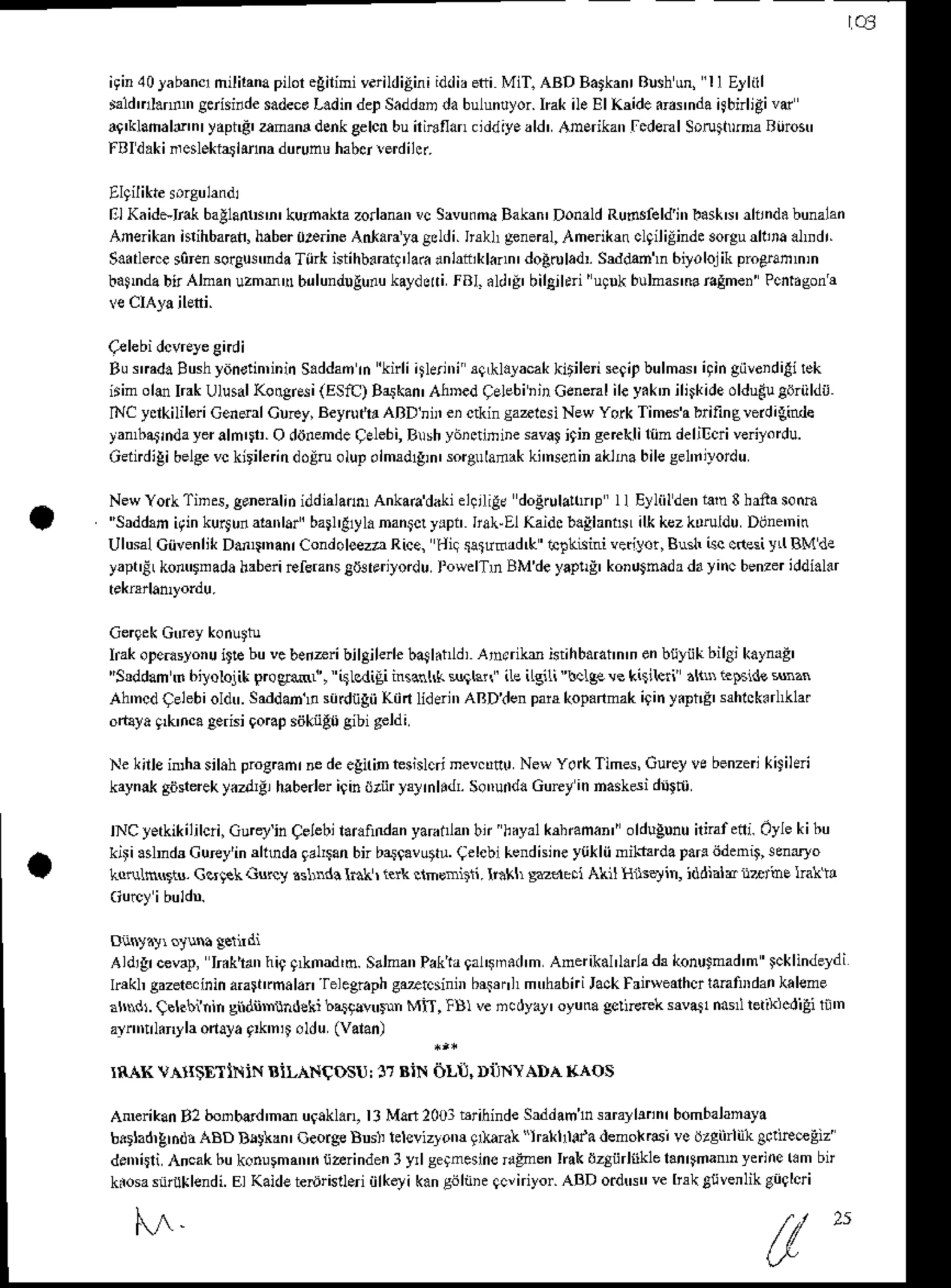 ql
iginl0Jabanqmililana
piloregilimiv.rildiEiniiddir
eti MiT. ABD Batkanr
Blshun, I I Eyliil
taldDI.n.n' grisinde sadeco
L.d in deDSaddD dabulunlyor. IEk ile EI Kdde drr nda4bnligi v(
a9'kllmald'nr
yaptd'amam 'lcnkgelcnbuiriBflan.iddiyeald'AmErikan
[cdemlSrruima Ruron'
f Aldaki.,cslekiatirhadu.unuhabslerdilcr.
ElKaid*lB( ballantin' kuinakrazorlanan
vc SavufnaBahn' Donald
Rudsfeldi',
baskN'
rlnnd.bunalan
Amerikan
hrihbaBn,
haber
0p.ine AnlarJyagddi.h*L general,
Ahe k{clqililinde3orgud1,raalDdr.
S.dlerce sorensorgu!'nda Tiirk istihb.raiq'la( anlftikl..n' doAolad'. Sddmln 6,yolojik proerammin
batmdabitAlnanuzmmubrlundugurukaydd.i
ral.ld'g' bilgjltri'u!!k bulmarnar.Eme.Pcii.eonr
Burmda Bushyitnstin,inin
S.ddanrn 'knli4leri',i sqLklalacak
kitilei se9ip
bulmar4in giiveidilirek
irim oltu IrakUlusal
Kotrgr*i(ESIC)Bakan'AhDedqelebi'jrGenenlile yak'nili$ide oldudu
tdriildir
C ydkilileriGenenlCuFy,BeyntrtrABDnirei ctkinsaalcsiNewYorkTimesabrifinercrdiginde
yan,batindayeralnDt.
O diinende
qEbbi,Brshyiiidinine sava!
i9ingercklifiindelil]oiveiyordu.
Gdndigibelge
vckirileindoln olupoimd{in' sorgulamak
ki'nsenin
aklnabilese1'nilordu
NewYoikTins,ganerdiiiddialann,Ankaadakiel!rlig!dodrulalonpll Elliildenia'n3hrnasonm
''Saddrn it in kurj unabtrlar' ba 'l1yl. nan$! yrpn IraL El Kaidcb.llantn ilk kezkdruldu Dijne'nin
Ulusal
Ciivenlik
Dan$nanr
CondoloezaRice,
diq$trfrrd&,:clkisinivetiyor,BushtccGsiy'lBMda
yaptiLkon$nadahaberiFfsrans
giJ3larilordu
l'oRdTn BMdeyap!!' koDu$tdadayincbenzer
iddi.l.r
IrakoDetuslonu
itE buvcbeiaribilgileie baSl.hld,
Arrrikr istihbarain'n
enbfiyiikbilSt
kaymg'
"Sddam ft 6itolqit prceMl, itLcdiEiinsanl( surl3lr' iLeilgili tcLgr ve k(ikii dlnt i.pside $nzn
Ah'ncdCelebioldtr.
Sad'lml! sidtigii Kiin Id{i', ARDien pairkopanmak
itin yiptd' s$lck{l'kla.
otaya nk'nca aerisi9oBp siikiigrjgibi geldi
NekilleinrhrsilahprogDnr.edeegiriDbnlcri mev.80 NewYoikTims, Cureyvebenzeikiiihri
kaynakgiisrereky.trgr haberlerigindriir Fynlldl SotruiddGurt in naskdi d{ni
NCyerkikililoi,Gu€yinCelebllarafindanyaranlanbr'hayalk$6man"oldlgununnafeni.Oylekibu
kiti .drds Curey'indhda 9a14an
bn ba.sgavutrr
lelebi kendhiney{iklii milftrda pad ijdenii sen.r}o
Lo{Ln$iu. Gc4ek ds4y .slrnd! lnk ri.rk clmonitii. llikh sedbii AkI Hftqin, iddiala n2ttine lrat it
Aldigrcevap,
Ir.ktanhi9q*mad'm.Salman
Paktagal'$m.d'm
Anerikal'l.rla&konuJnad'mFklindeydi
lr*h gazerecinin
ara*trma
lar
'felegraph
C'ltcsin brsenhmtrhabniJackFrirwealholantu,dankaleme
axdr. Cbkbftin sndiir hdeki b,i9lvtr$n Mi-r,lB) vencdyay' oyuu gclierek sNa!1na'l reiiklcdili li'n
ari,trllin)'la onala flk'nD oUu (valan)
r8"{KVArr$TlNiN AiLANqOSU:
17aiN 6lil, DiINYADAraos
AnkrikanB2 bonbad'nd uqakl.n,l3Mafr200rbrihinde
Saddamhsarayllnnr
bombalamya
bltad,grd& ABD D!!kan' OeorgeBusI lelsvizlom glkaftl "hallllda demok.6i vo dzgiirliihBi!1reeEz
den,iiliAncakbuk.nulman'itiarindenI y,lsetnesinsdFnen Ink dzSiirhklelan4man'nyffine
km bl
kiosas!'uklendi.
El Kaide
ter)risll.riiilketikangiitie qcvniyor.
ABD otdtr$'velrrkgfivenlikgi';lqi
l'.^- ( "
 