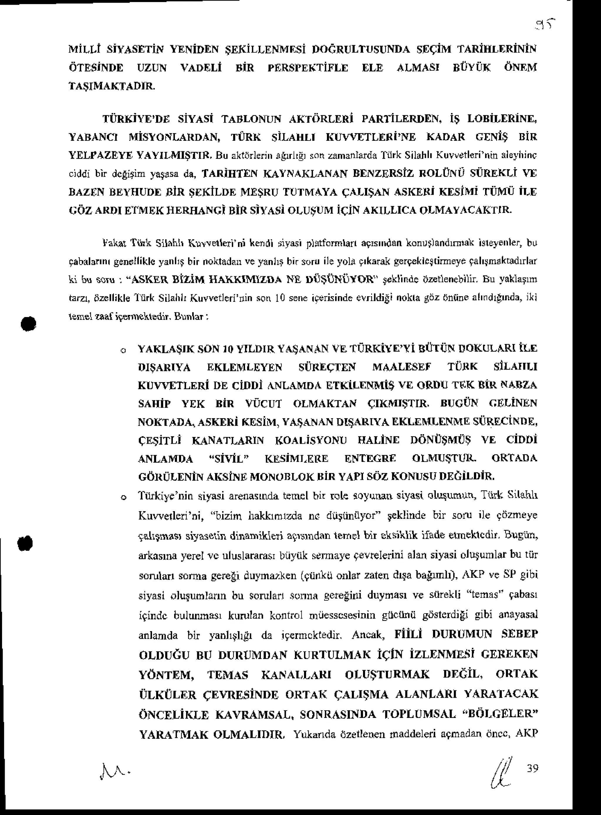 1 t
MiL'i SiYASETiN YENiDEN SEfiLLENMNSi DOdRULTUSUNDA SECiM TARiHI,DRiNiN
dTE$iNDE uzuN vADELi BiR pERspE(TirLE f,LE ALMAST BllYiiK oNEM
TilRxiyf,'DE siyAsi TABLoNUN AKTiiRLERi PARTiLERDEN.i$ LoBiLERiNf,,
rABANct MistoNLARDAN, TiIRK siLAHLt KU4TTLERi'NE I<ADAR GxNit BiR
YXLPAZEYE
YAYILMI$TIR,
Buak16rlfli',
rgtrl'4so(z.mrnlard.
TinkSil.hh
Kuwetlei
ninahyhinc
.iddi bir dcgirimyar.sada,TARiHTIN KAYN^XLAN,rNBtNzERSiZ ROLIN' SiIREKLi !A
IAZ'N BEYHUDE
BiR $EKiLDEMxsRUTTITMAYA
(TLI'AN ASKERiKEsiMi Ti]Mi] iLf,
cozARDI E,IMEK
IIERHANGi
Bin siyAsioLU;UMiciN AKILLICA
oLMAYACAK'IR.
lai.r Tink S$hn Khrdleri ni kerdirysi p)stfomlan
aixrdan konrtandmrk hrelenler,
bu
gabab.nr
genollikls
yanlilbir nokladan
vc yanb bn sod ileyoli I'k5rakgergekhjrimeye
tahjnaktldtrlai
ki bs so$ , "ASKER BiziM gAKKtMIzDA NE D{iiiJNtrYoR toklindc itztlenebili. Bu yaklarm
hr! 6rllikle ftrk Silahl,Kuweiled'ninso 10seE icaisinde
evrildiEi
nokra
gijz6n{ine
ahfdd'nda,iki
lene1aaf ilerNkedn. Blnlar :
YAKLASIK soN ]OYILDIR YASAN,I.N
vE TI]RKiYI'Yi BI]TiJN DOKULARIILI
DtsARIya EKLf,MLf,yEN silREcrxN MMLESET rtiRK sltaIILI
KUI.VETLERI DE ciDDI ^NLAMDA ETKiI-T]NMi$ vE oRDU TEK BIR NABZA
sAHiP YEK BiR vi,cu,T oLMAKTAN CIKMISTIR, BUGON CELiNEN
NoKrAD,{" asKERi KEsiM, y,a"laNANDrSARrya EKLEN(LITNME
siiREciNDE,
CESiTLI Ii{NATLARIN (OALiSYONU HALiNtr DdNi]$MU$ Vf, CiDDi
ANLAMDA "sivll" KESiMT,ERE ENT[cRa oLMUSTIJIL oRTADA
cdniil,DNlN
AKSiNE
MoNoBLoKBiR
yAPtsozKoNUsuDxciLDiR,
o TiLkiye'nin siyasiaenanda teml bir 6Le soluut siylsi olus6$, Tiirk sLl{hLr
Kuwedeii'ni, "bizin hal<tlnzda n. dhriiniiyor' leklinde bn soru ile gdzneye
ra[tnas sira3elh dina$iklai agrsndarlefrel bir elsitit( itade eroeklcdn.Bqnn,
rkasrd yercl rc ullslara@r biiyuk semayegeveledni de siyasiolutumlarbu riir
soruld sotua ser€li duynr.ren (glidlij onlar zalendua bagml), ,l<P ve SPeibi
siyasi olurubhdn bu sorulan sonna ceregini duyna$ ve stliekli tenaj- 9abas1
igindc bulM.s, kuolan ko!ft.l niiesscsesininslc nii sdslcrdili sibi anayasal
anlanda bt yahl$l& da igermckiedir.
IncaL Flit-i DURUMUN SEBEP
oLDUdu Bt, DURUMDAN
KURTULMAK
iqlN izLDNMEliiGEREKEN
ydNTDM, TEMAS L{r'At,L RI oLUSTURMAXDtdi|]. oRTAK
ri:TLKtJLER
CEVRESiNDE
oRTA( CALI$MA ALANLARI YARAIACAK
ONcELimE (avMMsAL, SoNRASINDA
ToPLUMSaL"BoLGELER]
YAR{TMAI{ OLMALIDIR, Y*aflda dzellenennaddeleri agnad& dncc,AKP
N. /
l 9
 