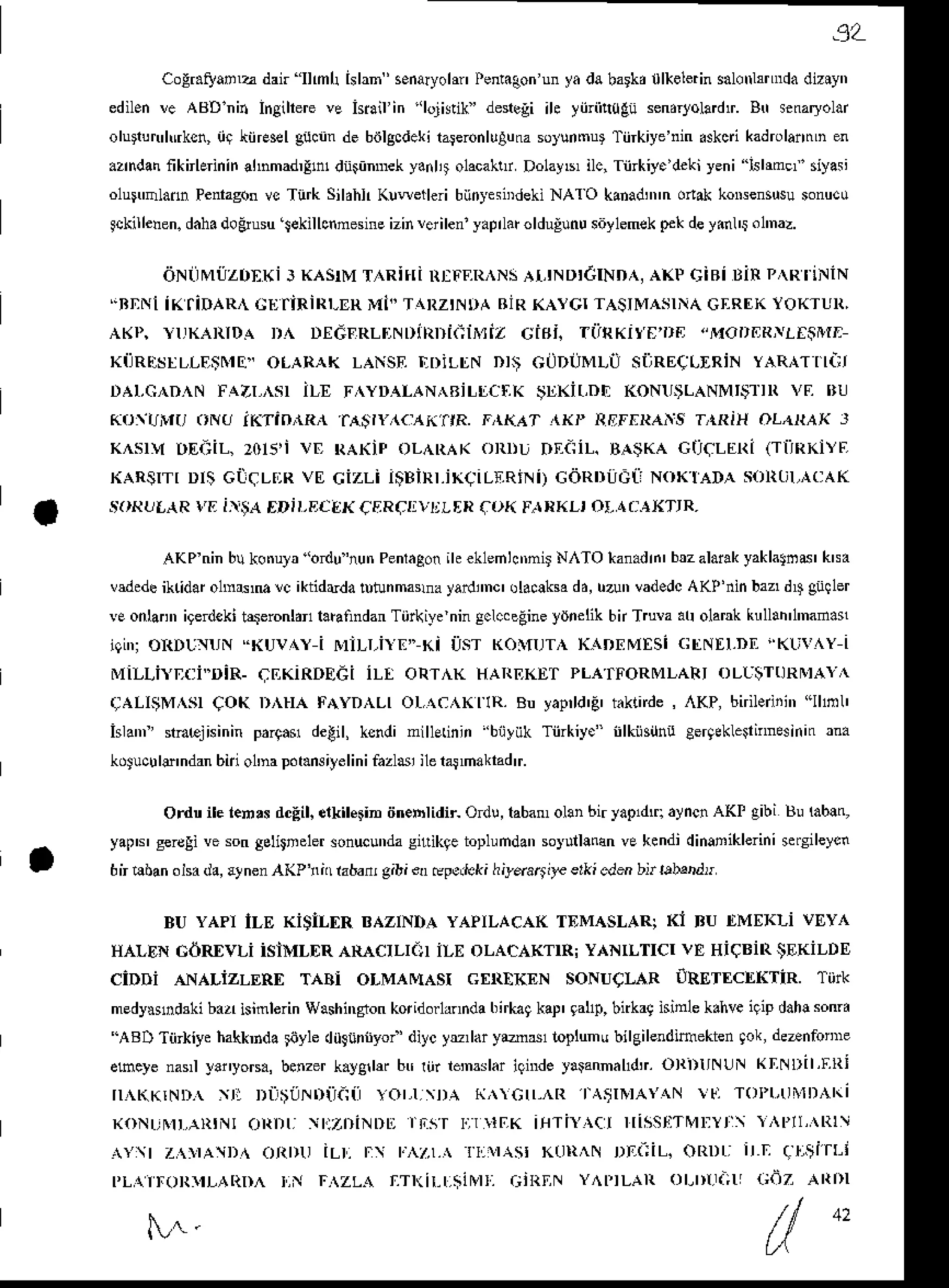 '9L
Cogr.Eank dair"Ilmh hlan'senaryohn
Pent.3on
unyadabark, lkelerin
salotrlrnnda
diziyn
edilen
!e ABDnin Ingihere
ve hiail in 'lojisik'deneli ih yiiriit0Eiisendtoladtr.
h senaryolar
oluiun'lNksn,
iir;iirE*l gibnndebiilgcdeki
raFronluluna
sotunm$Tiirkiye'nin
Akci kadrolantrLn
en
azn'iainknbrinin
ahnmad,lndiinmeky.ilit olacahrDolayb,
ilc,Tiirkiy.'deki
yeni lslrmer'siyasi
olu nladnPenragon
vcTurkSildhlr
KlweileribiinysiDdeki
NAl O kanadnnn
onakkoNensusu
sonucu
lckilleren.
daha
'loBiusu
ekillcnnesine
izinlerileniyaprltuolduglnu
siiylemek
pekdeyinl'i ol'naz.
dNTJMi]ZO'Ki] KASTM
T RiTIiRIFF,IT^NS
AT,IND'CIND^,
AXPCiRi DiRP^RI.:NiN
.BNNii(IiDARA C!]TiRiRI-ER
Mi" T{RZINDAAIRKAYCITASIMASINA
Gf,RtrKYOKTUR,
AKP, }IJKAIIIDA D^ DEdFRLINDiRDK;ii$iZ Cif'i. TiiRKit'E'I'FJ "MODERN'fiiTIT
xilR!:sr|-ljEtr E" oLARAK LANSF.
riDiLlN Dr; GaDUMLU silREeLrRiN yARnrnair
r ,  r 4  n   r a / r   r I r r  l L ,
4La  Bi| | , r k r r K i rn r h o  r  r a  v r r r r r (  r r ' l
Ko(i!r(J oNeriKainnRn aA$rr',{(a(ftR. r,{KAT,rxP llEIaRAis T,rRiHoLa[AX J
K^sly nEa;il-,20rs,ivE RAKiFoLAlrAK oRDUDEaiiL.BA$KAGICLERi (rilRKiYF
KARSrrrDri GiiqLnRvE Cizli iSBiRr.iKCiLr.RiNi)
GdRDilc[]NoKraDA son0r,ncAK
.^()RtrLAR
I'li lxiiA EDrr,Ec6r{qERclvljl-[R
for( Fn,rI.I-,ot,l ailXTtR-
AKPninbukotrula'odu'nunPenlaSoniheklehhtrnirN,^TO*anadrn'bualaiakyaklalsd'kra
vdedeiktidarolmft,M!c iktidrdalutunmauayailmc' ol..!ksadd,uzunvadedc
AKP'ninbaz'd4 giiller
vEonlannigerdeki
tqeronldnlaEindanTiirkiycningclccegine
ydnelikbn Trula auolar kull!n'1'nada!
r t r o R D r  '  - h r v   i  | | r i r r - h r i : r h ^  f l r  K  o r v r  i " r  r r D r ' |  r   l l
MiLLiYDT]i..DiR.
qEKiRDEdi iL[ ORT^K HAREKETPLATFORMLARI
OL|$TI]RI!IAY^
.;ALIIiMISI COK DNrA FAYDALIOL,{CAKfIR.Bu yaprld'E
tkride,,{KP, bnibdii'r "llml'
islanr'nacjisinin pargavdetil, ksndinillEdnin'biiyiikTiirkiy." iilkiisihucergekleinrainin
rna
kdtucule'ndan
bii o1'napdt.nsitelini
fazlsiileralnakradtr.
Ordtrile i.nrs dcEil.
elkilein tin.blidii Odu,laba olanbiryapdq ayncn
AKI gibi Bu lablq
yaps' gercgi
ve sonselitnelerionucunda
sirikqetoplundan
soyulllnan
ve kendidinaDiklerini
*€ileycn
6n 6ban olsad., ltnen A(Pl,i( rabatugibi €ncpeJeki hild.4i)€ erki eitr bii rebDdn
BU yApt iLE KiSlLf,R BAZINDAYAPILACAKTEMASLARiKi BU ItMf,xLi vEYl
HALENcdREvLi isiMLER ARACILI.I iLE oLACAKTTR!
YANILTICIVE HiCBiRSEKiLDE
ciDDi ANALizLERf, TABi oLMAMASI GtrRnKEN SoNUCIiR oRETf,cltKTiR. Tiirk
medy$ntuki bizr isimlerinWashingron
koridorhnnda
birkaq
kap'9al1p,
bnkagisinle k.hveilip dah!soffa
'ABD TiirkiyehakkDda
toyledilghnyoi diycyu,ldr ybsl lopluntrbilgilendieekten9ok,de-nfonne
ehcye narl yai,yoB.,benzer
k.ygllff btrriiriemslariqnrde
yllannalldr.OTDIINUNKliNDIl,ERl
r , i )  r i , i r ' ^ r r  r ,   r 1 , " 1 '  l l ' r ( i
otDli r.:zrliNllLr
rnsr rr 1aK rfiTIY,ctrrlssl:TMliYr'r,Pll,ltl
d{)r il-r. r. KUR^N DEa;iL.oRDLi irli !r,tarl-'
PL{iroRlrLAIlD^ r,N BZLA rrl(ir-l.iirvrr.;iRIIN Y^PTLARoLrnr(_;u
cdz ARDI
 r -
42
 