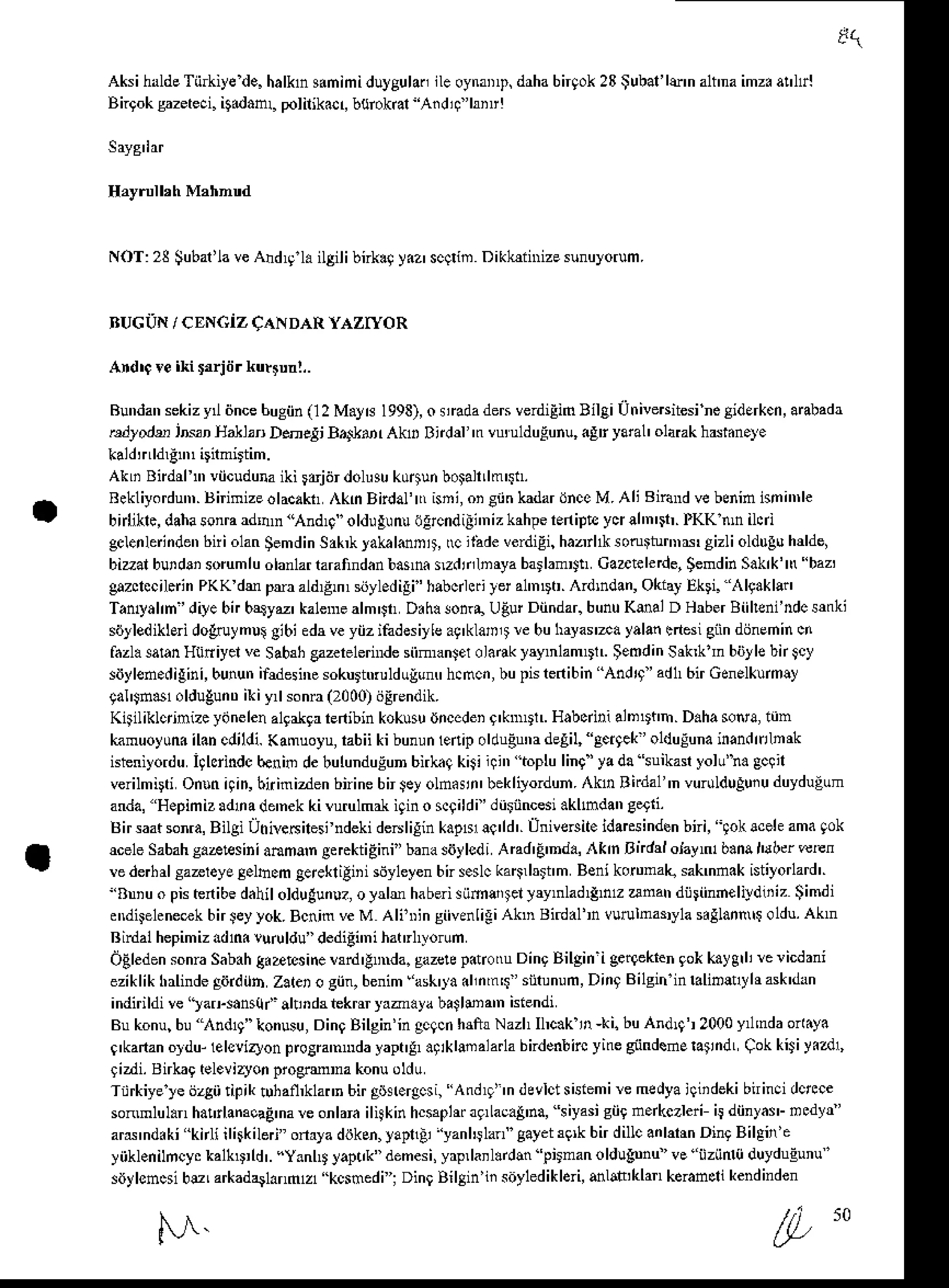 Aksihalde
Tii*iye de.halkns.nimi,luygulan
lleoynaD,t,
drhabngok23$ubal'ld'nalt'naimz.a!hl
Bngoksazeteci.it.danL polilikacr,burokal Aid4 lrir!
 o l . 3 t u b d L " . " A
d , . . d l i o f . r , r i '  . . r n r G r ' , u ) ! ' m
BUGiIN/ cENciz CaNDARYAzryoR
Ard'c re iki rrrjtir kutrurl,.
Bundan
sekizy iincehugiin
0 2 M.y€ I993),
o lnda deFverdiEin
BilaiUtriveBitesi
neSidErkcn,
aBbadr
rudlodu irvr HaUfl Dnelj B4lrtur Akr Btdd 'n vu!uldulunu, .8r yaral' olarakhffhn.y.
AkLiBndrrn' viicuduna
iki rdjijr dolusu
ku$unboFlnlm$t.
Rekliyordun,.
BirimizeolacaktAknBirdal'n(ni,oiCiinkndarihceM.AliB'6ndvebeninisni'nle
bidiklc,daha
sonra
adnn'And$ olduEunu69cndili'nizkahpetniDEyqahn'i,.lKKtunilcri
gclenleinden
bniohn gemdin
Sak,klak ldnj', rc ii:'deverdiEi,
ha,rl* songhN gizlioldtrg!hdde,
bizal burdri sorum
luolanlar
rarafind.n
barn szddnrya barlamDn
Caatelede,SemdinSakk'nbaz,
gazclccil.inPKK dm pra aldEm,siiyledili' habcrlc.
yera1'nDt.
Ardrn'lan,
OkiayEkri. lgaklsil
Tatuyalrn'diye
bn bqyu' kalemealm'JtD.haloira UEurDiindar.
bunuKmalD H$er Biiheni'ndcsmki
sdllediklEri do6aymul eibi edr veyiiz ifadesiylea9'kla,r,t re buhayar-d yalanenesigiindijnehin ci
fazlasaran
Htiniyel ve sa&h cazerelernrde
siimanserolarakI'rynlamDt. ;eodin srhkln biilb bn $y
siiylen.digini,
bunun
ifdesinesokurttrolduluntr
h.nci, bupistnibin And4 ' adh6irGenelkumly
gal'Jn$1oldugunD
iki y,l sonn(2000)
ijErendik.
Kitiliklcrinizeydnelen
a19al9r
rnibin kokusu
dnc.deiI'knnrlLH.bcdri alnDnfr.D.hasonra,
iin
kamuoyuna
ilancdildi.Kamuoyu,
rabiiki bunun
lenipoldugunadeEil,
aci9ek olduluna
inandftlnrk
ishniyorduiglcrindc
benindebulunduEun
bnkaq
k$ii!i', .topluling'yada tuikan yolu'n. gclil
verilmirtiOn.n4in, bnimizden
bninebn$eyolndrn' beklilorduh.
Akn Birdal'n vur0lduguiu
duydugum
anda,Hepimizadnade'nek
kiurulmal iqino$9ildi ' di$incesi
.klmdangerri.
tsirsaatsonra,
BilgiUhive6ilesi
ndekide6lilin kapfl!q'ld'. ilniversit.idarcsinden
bni, iok scaG
amagok
&e1eSabahs.atsinianmar e*ektiEini"bana
siiylcdiAnd'End., ]lkm Bndd oJaytub.na,'tl'erwrcn
!e derh
alsaaleye3.lhomgerekliliii s6yleyen
bns.dc ka$,btt'm Benikortrmalq
sakmnak
istiyorlard'
''Bniu o pishnibedahilolduaun!?,
o yrlm haberi
riimlitel yrynlad{nt anatr dij$inhelildoiz Simdi
ddiFleneftk bn$eyyok.BcnjmveM Aliin siivenligiAknBnnalnvurulma$yla
ellannlf oldu.
Ak'n
Rinlal hepim
iz ddni luru ldu" dedidi'ni hatrl,yotum
OEleden
sonra
SabihS.etsine!rnl'!nda. gazetp.notruDingBilgini gellekren
9okkaygrli
rcricdani
eziklikhrlindegiirdilb Zalero giin,benim ask'ta.l,nm$ siirunum,
DingBilgininralin&yhask'drn
' n d 1 . l d
 - ) d F t u ' ! l n & F ( ' e , J Z q " b r l s , , n i r n d .
Bukonu,
bu ,{ndlg"konusu,
DingBilgin'ingcacn
hlftr Nazhllt.k in-ki. buAnd4 2000y mdaon.y.
g'kanan
oldu-lelsvizlonprcEn'nrdayaptg .9iklmalarhbndenbirc
yinegiindedE
ratndLCokkliyizdl,
9izdi.Bnk g eleviryonproermra konuoldu
Tiirkiyele ijzgiitipiktuhafl,klann
birgdn.rgcsi,
"Andl9"ndeelctsisiemirc
medya
iqiidekibninci
dcrc.e
sonmlul.nhalilanaoaE
narc onlara
ilkin hc$pl ag,LacaS'na,
siyasi
siign.(czleri i5diinyai_ncdvr"
ard'nd.ki knli ilirkileri onrla diJkcn,
yapnai'yanliJlan gayet
39,kbn dilc anlarrn
DingBilgnfe
yiiklen
ilncy. kalkD,ld
'. "YanlD
I'ap!k"demes
i, yrp,la'l.rd$ pjtnanoldugnnuve'iizii 0 duydugunu"
siJy
lemcsibu Larkadarl.nmlzl kcsmed
I i Dini BilSin'ii soyled
ikleri, dlat klan kerancli kend
inden
e,
M.
50
 