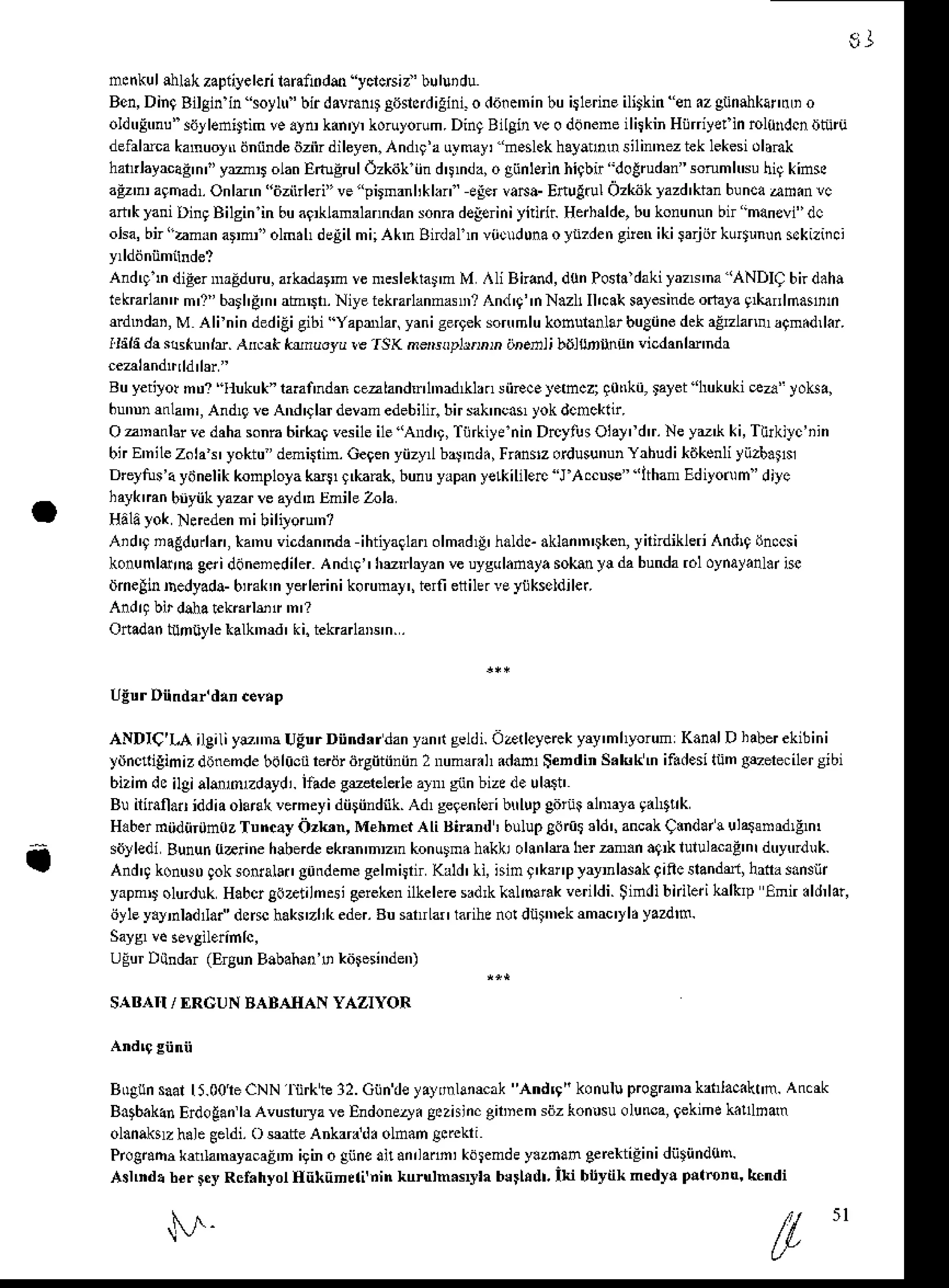 E J
a
mcnkul
silak zapiiyeleri
lann0dm yclcrsit'bulurdu
Ben,DinqBilginin oylf'birdavmn4A6ncidilini.o dafc'ninbuitlerineilitkin en.z gtinahkartrLi
o
oldtrlmu"sirylenittim
ve.ytukan'y,koruyotum.
DingBilgin!e o ddneneilitkinHijdyetin sl0Mcn nntu
delalmakamuor'tr
dniinde
6ziirdileyen.Andrr'a
uymayr
"d.slek hayaho silin'nez
teklekesi
dlmk
hatrlayacag'nl'
y:laD olanEtugrulOzkiikiind'!mda,
o giinlEinhiqbn dotru&n sonmhNuhi9kins
aEz' agmadlOnlmn "iiziirleri" ve"pirmanl,klxn eler va^a- Etulrul Ozkitkyazd'kianbuncaamin !c
an'klani DingBilginin buar lanalanndan
sonra
deleiniyftidr Herhdde,
bukonunun
bf manevi"
dc
oka,bn"amrnarml'olmdhdelilmi;AkmBi.lmviicldunaoln?dengnenikiiarjiirku6unun$kiziici
Andqln diEer
maEduru,
arkndarm
veftslekla!'m M ^li Bir6d, 'lonPonadakilazN'na'ANDI9bndah!
iekrarlantr
m'1"barl'd'n'
abt. Niyetekrarlanna ? And'9"nN.zl1Il,cak
salesinde
oft]a 9*nnlmalin
ndDdar,M Alfnin ded
igigibi'Yaprnar,yaniseqekson'mlu
kosuradarbuBiine
dekaErlanr a9m.d,l.r.
tiild dr sllkunll. AnEk krnuoru r€
.ISK
ne,soplrrnrn areDli bdlsrlrnitn vicdanlE ndr
Buyetilorntr?Itukuk" raEnndan
cezland l'nad LnsiiEcay.hcziqotrki,ralet'hukukiea'yoka,
6unnnmla'n',
Andlgrc And'91$devanedebiln.
birsak'ncar
yokdcncknr.
OzDrnbr vedaha
sonn6irkr9vesile
i1e'And'9,
TiirkiyeninDrcylusOial,fdtr.
NeyD'k ki,Tirkilc'iin
bnEnilezolat'yoktu deni$in. Gegen
yiizy baJ'nd.,
Fiinsz ordusunun
Yahudit6kenli
yiizb.ts
Drcytutaydnelik
konploya
kri,9,kank, bunuyapan
yelkililerc"J
A.cnse""ltham
Ediyonin'diJc
haykmn bnyiikyaar rc ald'n rimile Zola
HAUyok N*edenni bililo nl
Aid'9 nagdurhn,*a'nuvicdan'nda
ihtiyaglan
olmad
{' hdldeaklan
'n'sken,
yil;dikleriAndrq
dn.cs
i
konumlerna
geriddnencdiler
Andl9"hudryan veuygulan.ya
soks ]! dabunda
roloynayanlr
isc
dmelinDedyada-
bmk,nyerlerini
korumay',
ierfieflile.veytikseldiler.
And4 birdlhatekarlsf 'n'?
Onadan
tuntiylekalk'nM'ki.tekBrlaDs'n..
ANDTC'I"{ileiliyrmr UEtrrDiindrrdanyanrtgeldi.
oarlcyeEk Fy'mhyorum KanalDhaberekibini
ydncrigimizdbnemde
bdlicnbdr iirgiitiiniin
2 numar.h
idafl SendinS.kkm if.desiIiimg&ereciler
sibi
bizin deilgialsmzdlydi. lfadegerelerle al giinbized. uh.g'
Bu iliraiao iddiaolarckvemeyi dii$indiik. Ad, geFnlsi btrlupgitri al'nayagal"trk
Haber
miidiirih0zTuncayOzk'n, MehnctAli Binnd : bulup
gortt 3ld',ancak
C.ndar
! ulasnrdlEm,
siJy
ledi Bununuarine hlbede ekrm'nzn konulmdh.kki olin ldr herzm.n a9* lululacaEnI dtryrdu k.
And4 konNDgoksonralai,
gttrdeme
gelmiirf Kald'Li,nimg'krnPlayrlasakqincslandd,lrna sdnsnr
yapmD
olurdukHab6go&tilnsigeiekenilkehreed,kk.lhank verildi Siidibnilerikdklp Emn.ld,lar,
iiyley.yilad aCdn$ hakrzlikeder.
BusatrLar
larihe
nordii ekrmac'yl.yardm.
UgurDitndar (ElgunBabahan, kitresi"den)
SABAII / f,RCUN BABAIIAN YAZIYOR
B0gun
saall5.0oleCNNlirkte32.Giindeyaydnlamak Andr9"konuluprcCra'nakanlaciknm.
An.rk
Batbakan
Erdogan
|l Avunurya
rc Endoneuyi
S.zisinc
gitnemsdzkon.suolurca,9ek'me
k llnam
olanaklz halegeldi.o ute ankarr d. olnan gsckri
Proe€m knla'myacaE
n igino gnne
anan,lann,kdsemde
y.zdan 3ercktigin
i diitiindun'.
AslDdi ber$y Rcf.hyolHnknnlli'nin kuruln.syh bsihdt.Iki bijynknedy! pllonq k ndi
5 l
 
