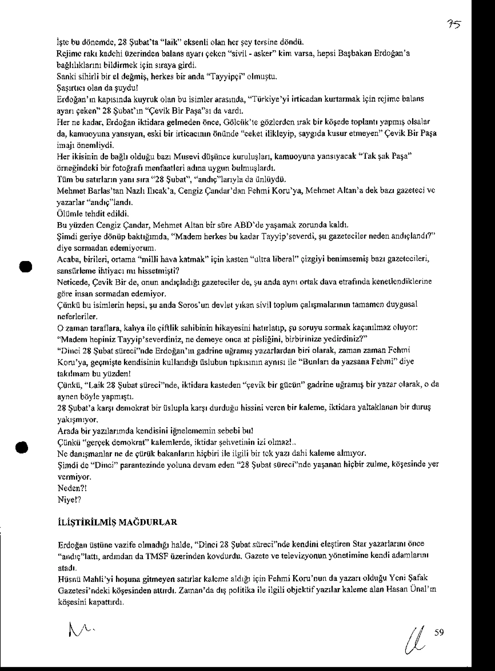 '.tt
ittcbudihcmdc,23Subatl. laik'cksenlioldhcrtcylcdiieditndn.
Rcjimciakrkadchi
0zrindcdbalans
ayangekcntiviL-6ke| kimv$sa,hepsi
Batbak.n
Erdogm'.
bagld*l.nn1
biunmckiqin!ia!a gidi.
S.nkisihnlibn sl degmi!,
herk* b; andaT.yyipqi' olmu*u.
Erdolin"n kapsnda kuyiuk ol.n bu isinlq ara$da, "Turkiytyi inicadankun.mak iqinrcjinc balans
ay.nqekEn'23
$ubafn CevikBirPata't1da
laidr
H{ nekadar.ErdoE.niktidaragelmeden
iJncs,Giilciike giJzlcrdcn
$k bn kiede toplant y.pnD okal.r
da,kam.oluna yanryan, eskibn inicacnm iiniinde !sk.1 iliklcyip, eyeida liusu etmeyen"(tvik Bn PaSa
Her ikisinin debaELolduEubaz,MNevi diiriinre kurulullan, kamuoyuna
ysnnya.ak ''lak
rrk Pata"
ijnegindeki bir fotolrafi menfatleri adr. uygm bulnnl.rdl
ftm busatrlmnyan'rrr"23 Subaa',and$'lanylad.iinliiydu.
MehmetBarlas'hnNdh
Ilrak a,CengizCandald.n
FehniKoru'ya,
MehmeiAkrn'a
dekbaz'S.Dtecirc
Bu yiizdenCensizCandar,MehmerAlian bn siireABD dey.$nak zorutdr kald'.
Simdigeriye
dijniipbakt!,mda,
"Madem
herkes
buhd.rT.yyip*erdi, €aztsiler nedenand'glatdr?'
diyesomadrnedemiyorum
Acrba,bnibri,onan. tnillih.va kdmak"i9ink.sisn 0lr€libenl" gizgiyibenimehiS
b.zrEa&rec,len,
sansiir
lemeihtiyac, m hisseh irti?
N*icede,CerikBn de,onunandrlad,4snziecilerde.tu anda
ayil oftkdavretannd.ksneictdiklenie
Cdr insansomadanedeniyor.
CiinkiibuGinlednhepsi.
!u anda
Soros
undevlet
)'k.n siviltoplum
qal$nahnm ran.mctduygDsal
Oza'no lannaB,hhya ileqinliksahibinin
hikalesini
hatrl.lp, Jusoruyusomakkaqnllnizoluyor:
''Madem
hepi',izTrrlipeverdi',i2,
nedemeye
onca
rr pislilini,birbiriniayedidiniz?'
''Di'd 23lnbft snrcci'hde
ErdoEan
Nsad netrlram'jy.arlardanbiriol$*, aman z.manFchri
Koru'y!,eegni$ekendisini'r
kullrdE iidubunhpkbnrayn&ile Bunlandaydan.Fehni"diye
90&n, l,aik2A$ubatsnrchdq iktidara
kanedengevikbnguclin"sdrineuldm6bnyaaroliruk,oda
23$ub!t!ka$' denDkBtbiriisluplabii' durdugu
hissinivncn
bn ksbme,ikrid.rayalhklanan
bt dnrul
Aiadabnyaz anDd!k.ndisiniiEnele'nemnrsebebi
btr:
Ciinkii gp4ekdcnokaf' hlenlerde,iktidrrFhveiiriniziolnizl.
NcdanlFanlarnedegudk b*anlannhig6iriileiLsiLibn
rckyazr&hi kaleme
alnlyor'
iindi'lc DiNi" Fmnrezindeyolunadevam
eden23 tub.r s0rccindeyatrnanhhbirzulne,kdlesinde
yer
lLl$TlRiLMiS
MAdDURLAR
Eilotan usliine
Mzifeolmdd,F
h.lde, Dinci23$ubais$eci"ndekendiniele$nen
Srar
]aziittuhrdNe
''aid,!''|ln1, ffdrdr da1MSF ii-rindEn kovdurd!. Oezere
rc relevizyonun]rinerimine kendiadrnlani'
HiisntMahliliho nagirheyen
salrlaikalcnerldLFigiD
FehniKoru'nun
dryanoldtrgu Ycni$atnk
caateslndekikiiresinden
.td r.Zlnan dad$ polirib ileilgiliobjektillu,ldkalehe alanHssrnUnal'n
N-/r 59
 