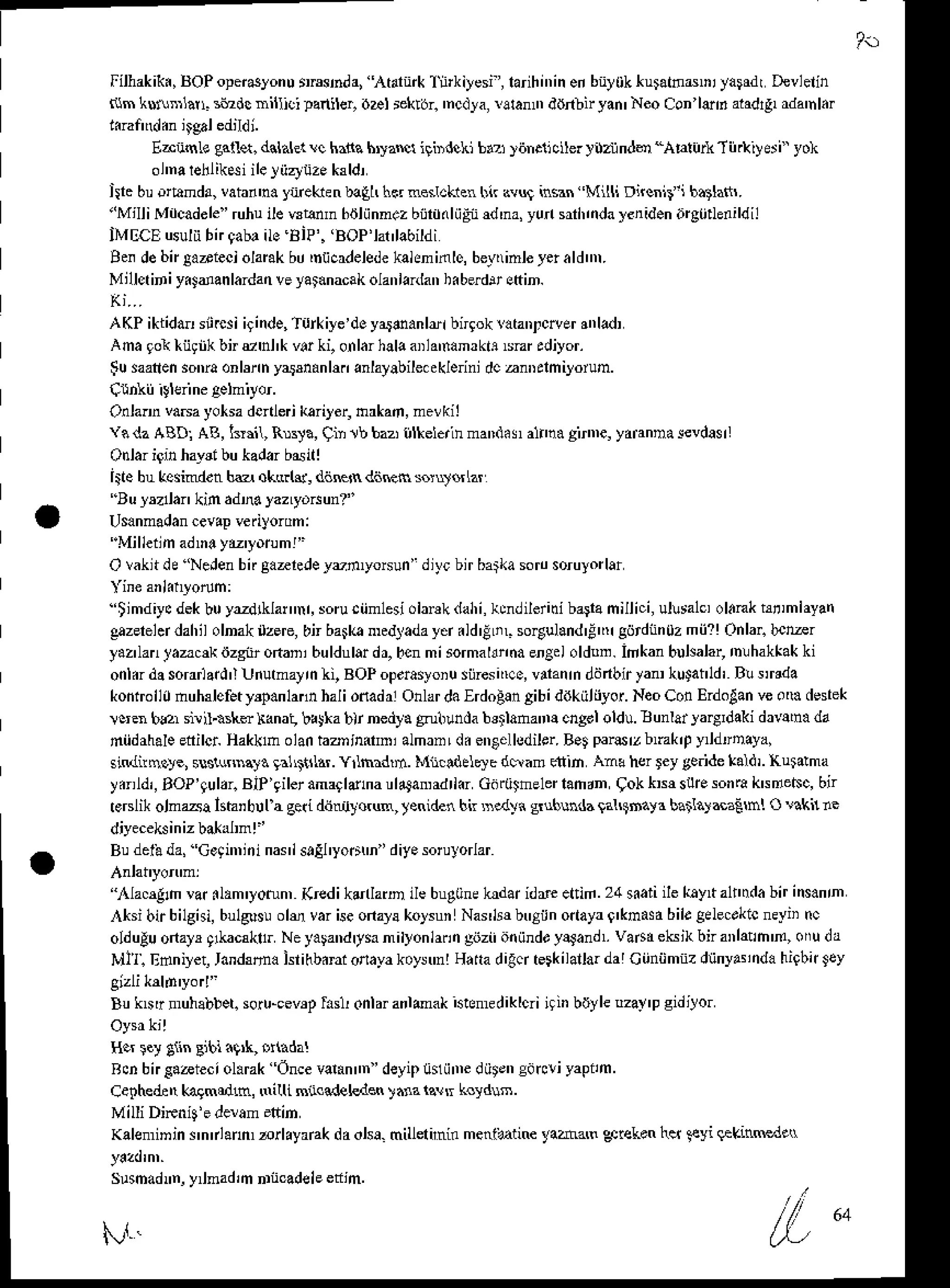 Filhakiki,tsOPopedlonurmsnd4Arart*1nrkiyesi,larihi',ineibt)0kku$tndDiyaFdrDevlelin
r{m liur'naL siadc nitlioi lanibr,oDl relcrjr. 'ncd}a,raran ddnbn yan' Neo Con l&6 aradrg,
rda'nl.r
E-i:isLe gall*. d.talelc hanahryzNligindcki brz )iin.ncilerI'lzrindo_AEruik-lii.iy$i yoh
ol'narehliksiileJ'iiztiize
k3ldr
ilrc buo&nd!, vatan'n. yreken baEhlir n*rakren bir avu! insan Milli Dncnit i b.tlafi,.
"MilliMdcadele'ruhuilewtumbrJliinn.zbijrd(liiEnd'na,yunsh,idalenidenorgtideldil
IMECEusuliibnqab.ilo BIP'.'BOP'latlabildi
Be. debirtarieci olank bu'nticr/elede
kahninlo, beyitoleyerardn.
M,llct ir i yiJdan lardanveyatanacakolanlanlanhi bed' etin.
AKP ikiidar sij.csi i9inde,Turkiye"lo yarean lli bnlok lataDfceer rnlad,
a n a , o  t i r  b i u ' h t  r ( o n l a 3 1 r . r a . m ' . ' i . ? ' . l i ) o '
:u .-nen.otr
a onbrn,asDnh.,r' .)'b,e -'e. d., ndniJo D.
Onla.n vasa yolsa denlerikariler, hrkar, mevkil
Y. dz ABD] AB, k'iil, Rrqa, qin 1b bazitilkelerinmaDd.s ahna girnE, yarannalevdasl
Odar iqinhaysibukadarbsitl
Iite bukcsindenhe okarl$, dilBn d6ftn soJq$lzr
'Au ysalankin adra yazLyo^un?"
Usanmadan
cevap
veriyorom:
'"Milleilm
adrr yL'yorum!"
O vaknde'NeJen
bifgaaredey'r,yo6un' dit'cbirbatka
sorosorulorlar
''timdiycdekbuy'zd[la nr,soruciimlesi
obnkdahi,khdilerid bagafrilli.i, ullsalc,ol.nk hrimlayan
g,zerelddahilolnakzere,
bn barka
nplladayd.ld'!Lil so4uland'Etr!
gijtdnnoz
mii?!Chlar.
b.kr
yaz'lan
tazc* iizgnrofranibuldulardr,
bcnmisormaldnda
engdoldln. inkan bulelar,mlhakkak
ki
onl.rdosorrrlard'lUiutmayrnli,
BOPop.rasyoiu
siiresi',c0,
v anrn
ddnbirya kutaild' B!smda
kontoll0 nutulefet Fp.n lannhali odadrl Onlardalrdoaln aibi ddkiiliiyor. NeoConErdolan veom desrek
tc'en bar siil.isl€ liana! bAka blr nedya gruluda b3tlananE cngololdu.Bunlai ]aryIdaki druha da
hiidahale
edilci HakklholantaDinitni almrnLd. en6.llsdiler.
B.t parszbmk,p y dlDaya,
sindnnoye,s!s!usna). !al'tnl$. Yrlmdd. Mn ldelsyb d*am riiin Ana hcr ley ge.idetald,. Kuiaha
ydrldi,BoP'qulrr.BiP'gileramarldhaul4a adrld Gdrtilhelerlandn9okkNsuresonrakrdetsc,bir
reBlik olmaa lsh'bll a ge{ dijtru}orun, rsnid.n bir $edyi g$bhda lal$saya batla}&aEh! O$kn ae
Budetbda,Ge9i'niiinasislEI'yodh i diy.sorulorlar
'nla.4n var.lam'yotun,(redik{rlarD ilebugtine
hdn iddeettid.24{aii ilekayt alr'trda
bn ins.nn
,'*sibirbilgisi,
bulgls!olu variseonayskolsun Nar]Fbtrgiinottayr0'kmasd
bilegelecrkic
neyii nc
olduluonaF q*:caklr Neyalandrtsanilyonlarin
grizi'aiiind,yltandl vadeksjkbnarhlh'fl, ofu da
M]l. Edniyet,
ran&da lsiihbdrionayakoy!'nlHatra
digcrterkilallarda'
Ciiniimnz
dunyarnda
higbitley
Bu kNr lruhabbet.
soru-cevrp
Lsl onlaranldakistftdiklcriigin biJyle
!za!'p gidtlor
H.r r.y giin Bibiig,k, o ada!
Rcnbn€aaieciol.rak Once
varan 'deyipunii'ne
d0t.nedrcliyapnm.
Cephedetr
kagmedo, Nilli Bnccdel€d* ,.na 1q!tr k yd$.
Milli DiFnig'ederam.ltin
Kaleminin innlann, ,rlayank daoha. millerini. mentatine yaham oec!4ken
iq 9yi qekinnRdttr
Susmadnn,
y mad,m
nrncadeleetim.
l'.r1.'
 