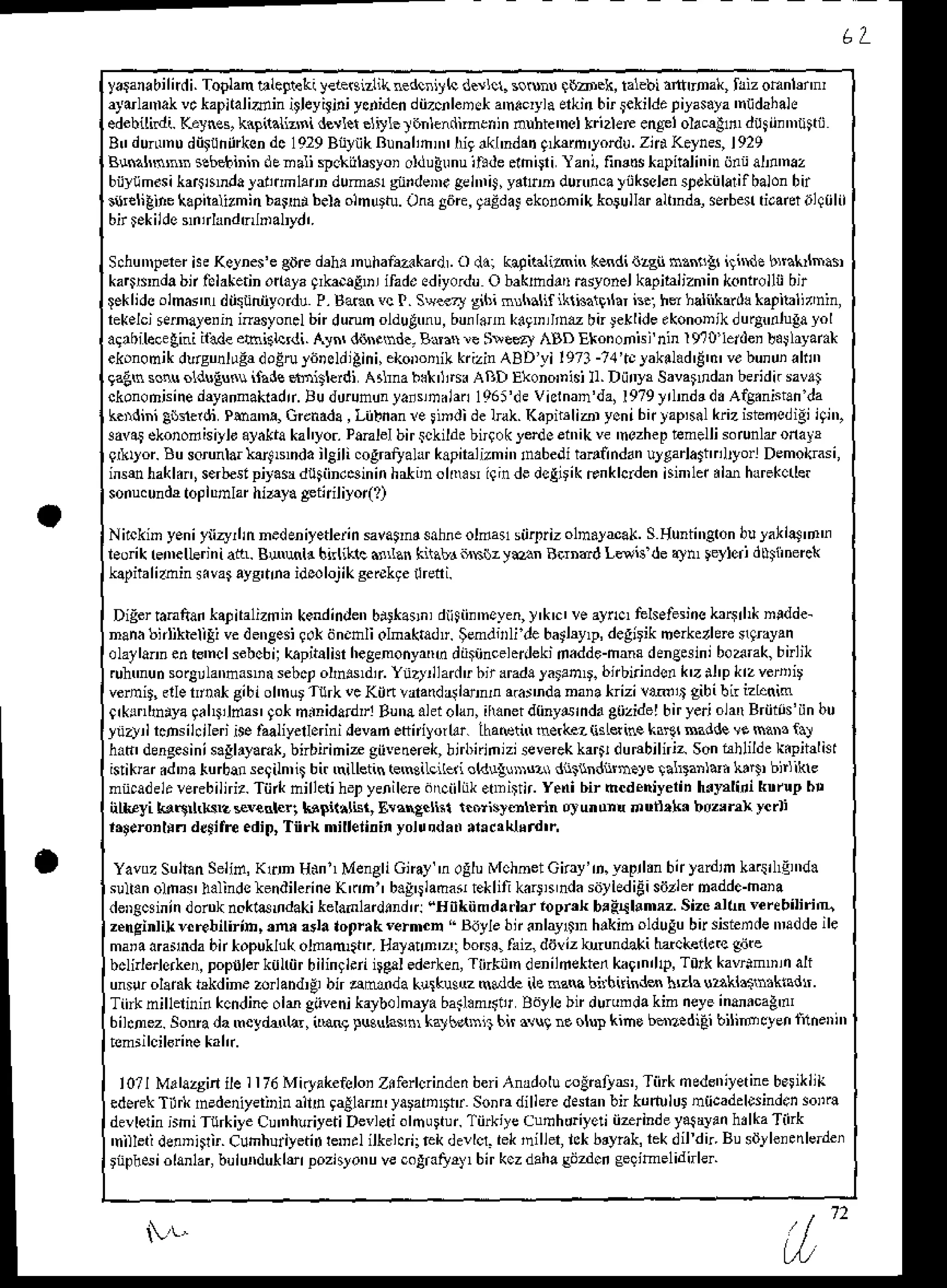 l "
yalanabilirdi.Toplan blegteti yeie€izlikaedcniyh d.rlcl. soru qbbek, talebiirlfuDalq triz omnlennl
aytulantak
vckapitalidin itleyiliniycniden
diizcnleD!*
a'n.cryla
erkinbir$kildepiyas.ya
'ntjdahah
edebilildi. Kaynes,knpilaliz$i d€rlet elitle l6nlendimenin nuhie'nel kri2ler enCplolamlfl dttii.n'iitt0
B!dunnnudii$iinkondc1929BnyikBunrlim ligikl'ndai q*ffm'yodu. zidKeyns,l92q
B$ann'.sebeLininddnaliWckill'syoioldugrnuihde.lhirri'lan|fimdstapitali"inijrtah'naz
biiyiimisika$amdalarinmhnn
dumdl gnideDrgel'niJ,
y.lrD dun'lcay0kssldnspokiilarilbalon
bir
s$Gligine
l€pitalizmin
barhi belaolnurtu.OnaAiire,
gaEdal
ekononikkorullar
alhndaserben
dradn{ilil
bnlgkildelntrhndtr Dal,yd,.
S.hunrperer
he KolneJe gdE drh. muhafakardr. o ddi kalilalihn k$di {zgn nh!!t ilide bQkrlfrasi
ka6r'nda bn fd aketinorlala qrka.alDr ifaded iyordu O bakhdrtr hsyonel kapibiiznrin konto ilii bt
lgklide olmarr diitiiniiyord! P.Baxn vc I. Sq.ery gihi nnhallfiklhatgrln is.: hs ndiikarth kapiblirnin,
rekelcj
*rnale.in inrsyon.lbirdurunolduduu,buir.m kdgrrriht bnJexlide
ekononikduqulugalol
alrbilecetid ilxd€ebighdi. Ayn, di$stnd.- Bra r Slef,ry ABD Ekononisi nin I t0 lerde' b.jhyara*
ekononikdlrsunli$doErutitDddiAini,ekoDoriLkrizinABDyil9Tl-71'tl]ahlad'E'd'vebunuiakr
gaEnscnuolduEu.!ifadeffblerdi Atlnab.k'jtr* ABD Ekono'nisi
Il.Diiryr Savanndrn
b{idnsavri
ckonodisine
dryannakadr.!u durununlaisDtan 1g6i'devicrnan'da,l9T9yrhdrdi Afg.nisraida
k nini gsnerdiPha'n!, Grcnada,
Liibnan
re lindi delnk. Kapir'liar ycnibntap$l krizisieocdigilqi'l
3avai
ckonodisiylo
alakiakahyo.Panlelbir$kildebngokye'ioet,ikve'nczhep
tmelli sorunlaonayr
qirryor. Bu sorunlarkal Nnda ileili .ogralalrr k.pnalizmi', inabeditanli ndanulgarlagh lryorl Demokasi,
insehakl.r, serbeslpiyasadutiindeinin
haltnolo.i iqindedcgirikFnklcrden
isinnet
ilr harekcder
sonuc
undatopltrmlarhiaya Eliidl iyo(l
Nnckinyeniytizy,|nnedeniyetlein
savannd
sabne
olda! sii4rizolm.yeak.Sguniineron
bulaklas'd'i
l.oik renellerini atL. BNutr bnliklc .rLlan kitatr dsrz ysn RirDad Ldn dea)tu reyleri dlinerck
k0italizhin svar ayg'nna
idmlojikgerekre
ilredi.
Digerranliai kapiralizmin
kendinden
bi!*a!n, dlitii.'noyen,y'k'c'
!e aync,fehefesiis
kr$rl* nedde-
nan. bnliktelili vedeneesi9okdn.hli olnaktadl. $end li debathy,p, degjrik me*ezhrc nqrayrn
olalla.nenc'ncl sebobij
kapitali{hegenonyrtrh
diiiincelerJeki
radde-hana
denB*iniboaEk,birlik
rulmui sorgrlatrnaliasebct
olh$dii YuztnladrbtraradalaranD.bnbi.inddk'zil'p krzvertit
vernit,elletni* gibiol'nurTurkvcKJtvara(d4i$n,n a.arnda
naia trizi wit gibibn izbnin
0rkrnlhiya!ahrldar qo*minidardrlBunaahiolan,
irunerd{inydrnda
S0zidelbiryeri
olatr
BriiitJiin bu
ytan lcDsil.ileri ire faliyedorini devah etniyorlf. lhaetin ne(lcz {illsine kftt Baddev. maMf.}
h.t' 'lengesini
s.Elryamk,
bnbirihir giivedeGk,
birbiiniziseverekkartr
du€bilniz Sonhhlildek.piidkt
diklft .d'ia tuda! segiln, bir iLletin GmgiLcned
o(dquDizi dn$nd*nele lalDanlti lrlli b ikrs
nt.adelrverebilni?.
Tii{ hilleli henyenilcrc
dtrciiliik.@irfi.Yenibir hcdeniyerin
htrEliti knrupbt
n&ryi!3tr rz *vader; bpi(.lis! laanecliil r.nrislottrin ol unun! d udlkr b0z,nx ycili
rrseronlrndc$ilre.dir,,Tiirk milletininyol!nd..'e.rl{hrd'i
YavozSulian
Seiid,Kdn H.nl Men8liGnay'n ogluMchoetGnay'D.y{ntn bnyanlin ka(rl,qnt.
sulran
ohas halindstendilerine
K(hl b.!'tladar eklifi k r!r ndasitllediEi
siizler
naddc-haia
deDscsinindorDknoktasndakikelanlar'lindrr"uilkiind!drioprukb!FibmrzSizcaltn'eitbiliriq
z.nginlikv.rebilirih,,nr ata lo0r.k'ermcn " Bdylebn.nlayllI hrkib olduEu
btsisierde ndde ile
ma'a amrnda bn *opukluk olnam,f.. Halaln'z'i bo6i, faiz,diiviz krundaki hacLen*c gijte
bcli edorkepopuler
kulriirbilingiirii*!l ederken,
Tlnkt'n denilrekten
ka9'n'l1p,
T0rkkavrim'nrn
ali
unsurolank trkdine zorlaDd,9bn aMda k!:kusuz (cdde ile nana bitbiisdeA h'zh uakt.intkidt
Tiirkhillelininkcndine
olm giiveni
kaybolmrya
bail.n4iir Bdylebirdurundakimneye
inanlcag'
6ihnez. Sonradamcydinhr, ith! lusuhim kryb.l$it bir du9 ro olu! kino bdDedi-ii bilimsyei liheDi'r
lO?l Mrlazginile I176Miryakefelo'
Zilerlcrinden
beriAnadolu
@irats', Tinknedsniyetine
berikilk
ederek
Tilrl hadeniyeriDin
alld gaAlam,lararD1'tr
sonradillere
d*ran bnkdrlulu!nficadeldinden
soi€
devledn
nhiTurkiye Cu'nhliyetiDevl.tiolfrurtur.
Tiirkiye
cufrhdriyeliiitrind eyalayaihrlkaTiirk
'nilletidelnisrir.cunhuiiyetidIeDrlilk.hri; rekde!lcr.rek'niller,lctb'yrak,rekdil dn Busd}leienledei
rnph*iolanlar,
buiun'luk14
pozislonu
vecogFIlry, birkczdaha
sijzdcd
geqituelidnler
 