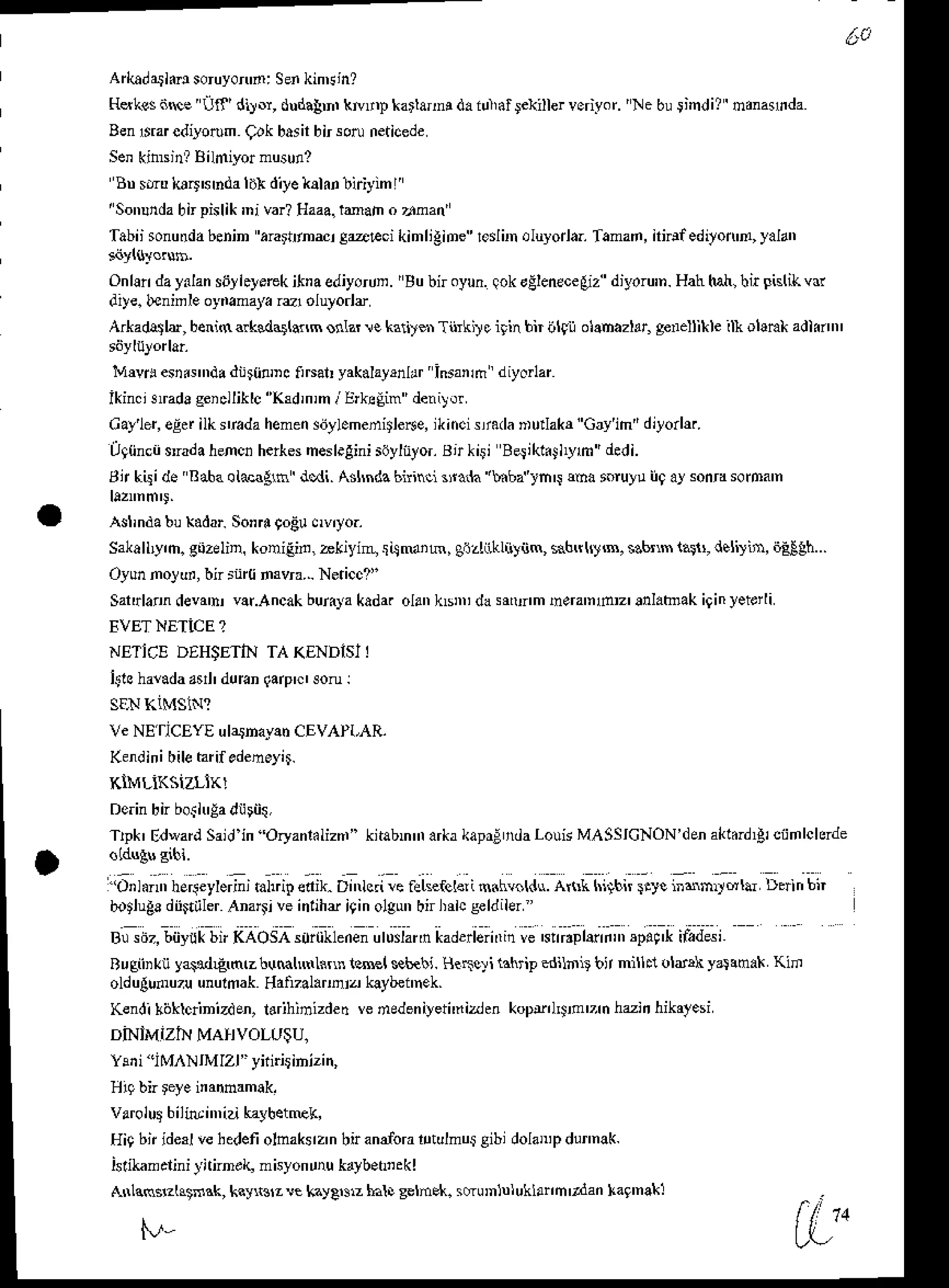 Alkadathdso yofl'n: Se.kinEin?
Hslrssijrce Uf'diy.r, dud.bn, krtrD karlan! d. iulial lelriller voriyor. 'Ne buiindi? nrnarida
Ben$r cdiyotum(iok basir
birsotoneticede
Senkinrsjn?Bild,yor musunz
Bn sdu loirshda li* diyelekn liriyim I
'Sonudabnpislik'ni var?Haaa.
tmah o 7f,nan
Tabiisonudabenin .rartrnri g@Fd kimligiDercdir oluyorla.Taman,nidf edryon'fl,
yalan
Onlln day.lans6]l.yerekitraediyorun.'Bubnoyun.lokdEleneceEiz
diyoru'n.
Hahhah,
hit Fislikvd
'liye. beninle oyiamayarq oluyodl
ArkadElar, benisalksdalGflm onlar!e kari'$ Tii il eirin bn ilfil olanazltr, genellikleil} ol!n* adknn'
! e q . " . . i r ' d r d . , u , D .
r . ' . r ' . d r a , ) , .. ' I n .n . n o y " L '
ikin. eradageiclliklc"IGd,nin
/ErksEim deni).!
Cayler,
egd ilk rradahemeisiiylemeditlese,
ikinci!i.da Dudakr"Gryih'd,!on&.
,q{inci $rada
henci herkes
mesl.gini
sdylntor.
Bt kiri BeJikkJlym' dedi.
Bt kisi de sabaotd.1n dodi.Asnndabnind 3tr.1k'hbt rm$ ma soruyuii9 a] sonEsooa'n
Aslindabu
xadarso'4 9oEu
ov,lo.
sakalbyh. gozeliD,koniEid, hkiyin! {4Mih, gizliiklnyiim, *6,rlrJrB, s.b'rm 1a$, de!!in, ijE€9h...
Oy0nnolur, bn rtl(i nsvra... Ne.icc?i'
Safulalndeva'tuvar.Ancak
burara
kada.olankBD dasrM'm h.ra'nd'' lnl.bak iginyeterli
EVETNETiCE ?
NE-IICE DEHSETIN TA KENDISI I
i9&haaada
arl' durun
qae'c'son l
Ve NEflCEYE ulathayatrCEV PI,AR.
Kendini
bilehrif edeneyD.
KIMLiKSIZLIK!
npk' edMrdSaidin Oryanlilizn" knabmnarkrkapr;ndaf,ouisMASSICNON'denakl.i,!lcijmlchrde
u r . + . t r . . f y e ' r u J r o c l D r " a ,  e r . l f l  1 . m i . l l . . A i , ( l r r b $ r f t . ; t . j . , " . t . ' r b , '
bntluga
dii$iilerAna$iveinlihe i9inolgunbnl,rlceeldiler"
B o/,bi'J,tb'KAo. uu^-ne uluJd l.orl<r ,e ntr''Dl''in'5p.nt trd.e'
Rugiiikn ya.dLg,nc r:uMlNrLinn lrml sb€bi. HrrTqi lahtip edilnb bt nilhl oldrk y4anak Kifl
oldulumuzuunuhak ddi?al.roia kaybennek.
Kenlii lijklqinizd en, ldrihinizded vededeniyeti'ni, en kop!,l$,o '7 n hzii hikafesi
DiNIMIZII MAHVOLL'$U.
Yeii'IM NIMIZI" ynir4ihizin,
varolutbilitui'nizikayhet@k,
Hi9bn iderlvehedefi
olnakez'nbn andora
rltulmulgibidolaD,
p dmnak.
isriknaliniyifind! mhyonrrukayb.h,ekl
Anlcms"lrtrak, kny&12k kayA,$zhal! selhek. sdonlnlukllnn'tdan la9'na*l
f./"
 