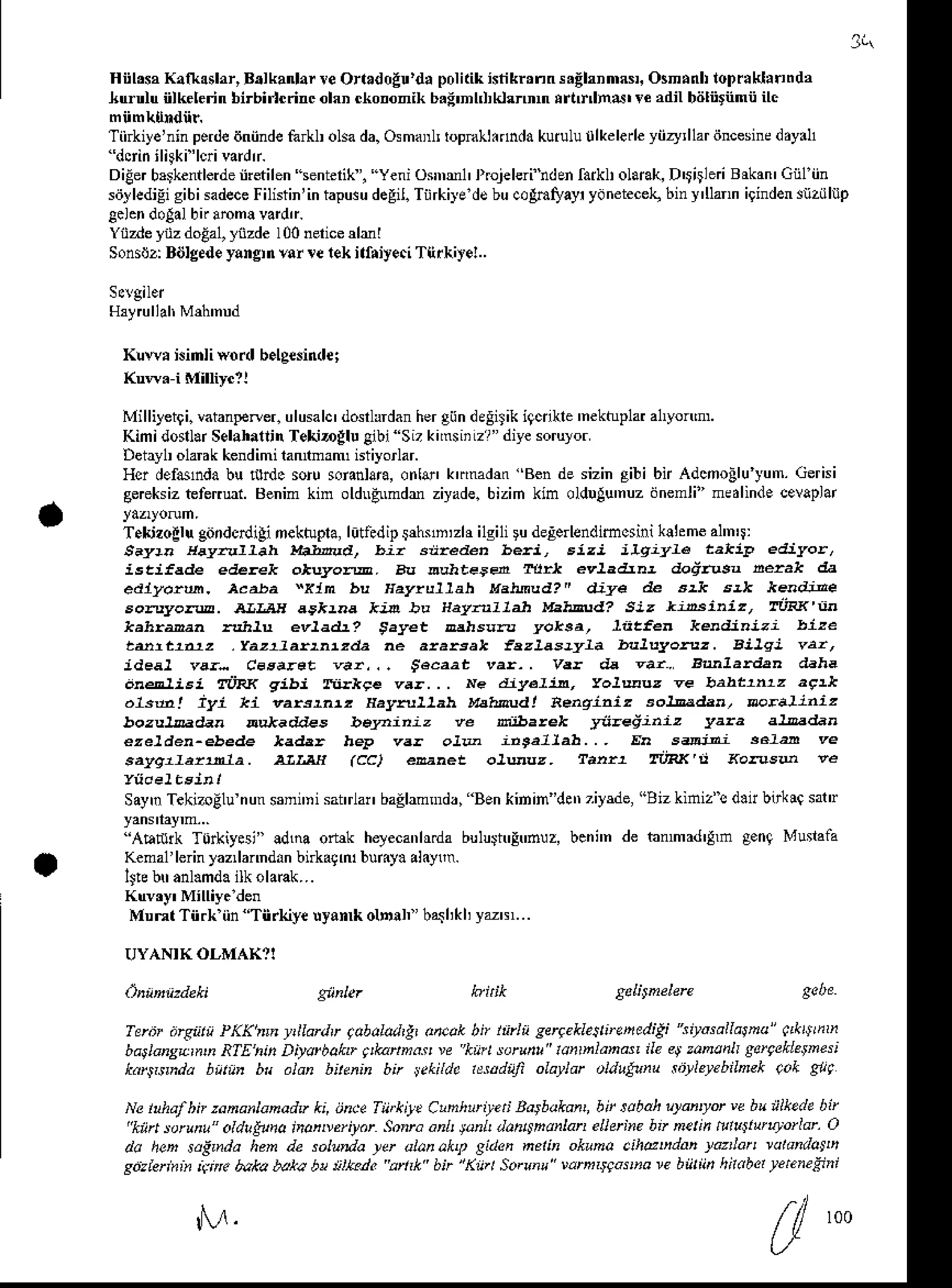 t
Hiil,s, Kaft.slar,B.lkanlarre Orr.dolu'd, politikistiknnns.ghnmrs. osn.nlr loDnklrnnd,
hu.nlu iilkelerinbirbi'icnncolaDckononikb.:'nhl,klTmn trtr nd' te dil biiliitnmiiilc
Tii iye'ninperde
dniinde
fa L olsada.Osmanltopnlhdndakuiulu0lkelerle
yiizy,llar
iincesine
d.y.l1
DiEer
brrkenilerde
indilen lenterik, Yeniosnml' rrojelerihdentaikltollrak,D$itlei Brkan'Giil iin
sd]lediEi
gibisadece
Filistin'in
tapuru
degil.
TiirkiledsbucoAmryayr
ydnetecel<,
biny'Uann
igindensnz[|llp
gcl.n'lolal bnaom! vardr.
Yiizdeynzdolal, yizde I00nericedr I
Sonsilz:BiJIg€de
yangrnvor re rek ifriyeci Tlirkiyel..
Klwr i.inli word b.lgednde;
Mi lliletg i. vatanpener.ulusalc' dosrlldan hergiindeEiS
ik igcnkle 'nekhpl al'yon'm.
KimidosllarSelahaninTekiDglulibiSizkimsiiLzr"diyesoruyor
Deiayl olank kendimihnnmam istiyorlar.
Ho defdnda bu ltrdc soiusoianlan,
onle' krmadm Bende sizingibi bl Adcnollu yum.Gerisi
gereksiz
tfertut. Benimkin oldnFmdr ziyade.
bizih kin oldDlu'nuz
dnenli" nedlindecevaplar
T.kjzollu gitndcnlilinektupla,litledipi rn,zhi1gi1i deEeendimcsini
klhme al'n'rl
evradJnt doddtu ntak da
evladr? tayet
var,.. iacazt
one]ist law
.ka! iyi ki tuIwd! aeaqi^iz
niba'ek ya'ediniz
ew (cc) €ehet r.iRx ,i <onsd 'e
SaynTekizoElu
nun$ni'ni sairlar baElanmdr,Benkinin'der Tiysde,
"Biz kiniz"s d.t bdie satr
''AEturk T0rkiyesi" !d1na otuk helecanh.da bulu$tr!trnuz, bcni'n de bnnad'lm g.nq Munaaa
Kenal lerinyazllanndanbnkagft bumy. al.ym.
IJlebtranl.mda
ilkola€k...
MunlTii.k iin Tn.kiyeuyan* olnnl" bqhkhyztr'...
ftllar.li lobob b oieak bn lntln sseeklesbeheditt iwsallarna" r .$tnh
Diyatbohr ;&ann.! v knt vruht lurhlMas ile ..t tunanlt gercektetnesi
aldn bitlnin bn ykiL!. lr:adrji olaidr oldtlldt tbrlerebiLaek r.k grl
Ne1 afhnzdna anadv ki,rnce Tiit*i!. C,hhti.ti Batbukan b, tabah Ltanryt'" brrilkde bil
"kiit larun oklrtano inonetilar Sonrdanh tuL n.h6knkn eoerhe bt netih tutu'tltLJottt .)
da heh sdirnda hen de salm/ia tlr a|.n.kq giden netin okuno .jh@udan takn r.tdnlotL,
sdzLrin ir . btka ba*a b! t|k?n? arrk bn lKd Satunu wmrwsnare b))t),i,hrdbetrtne4ni
M t00
 