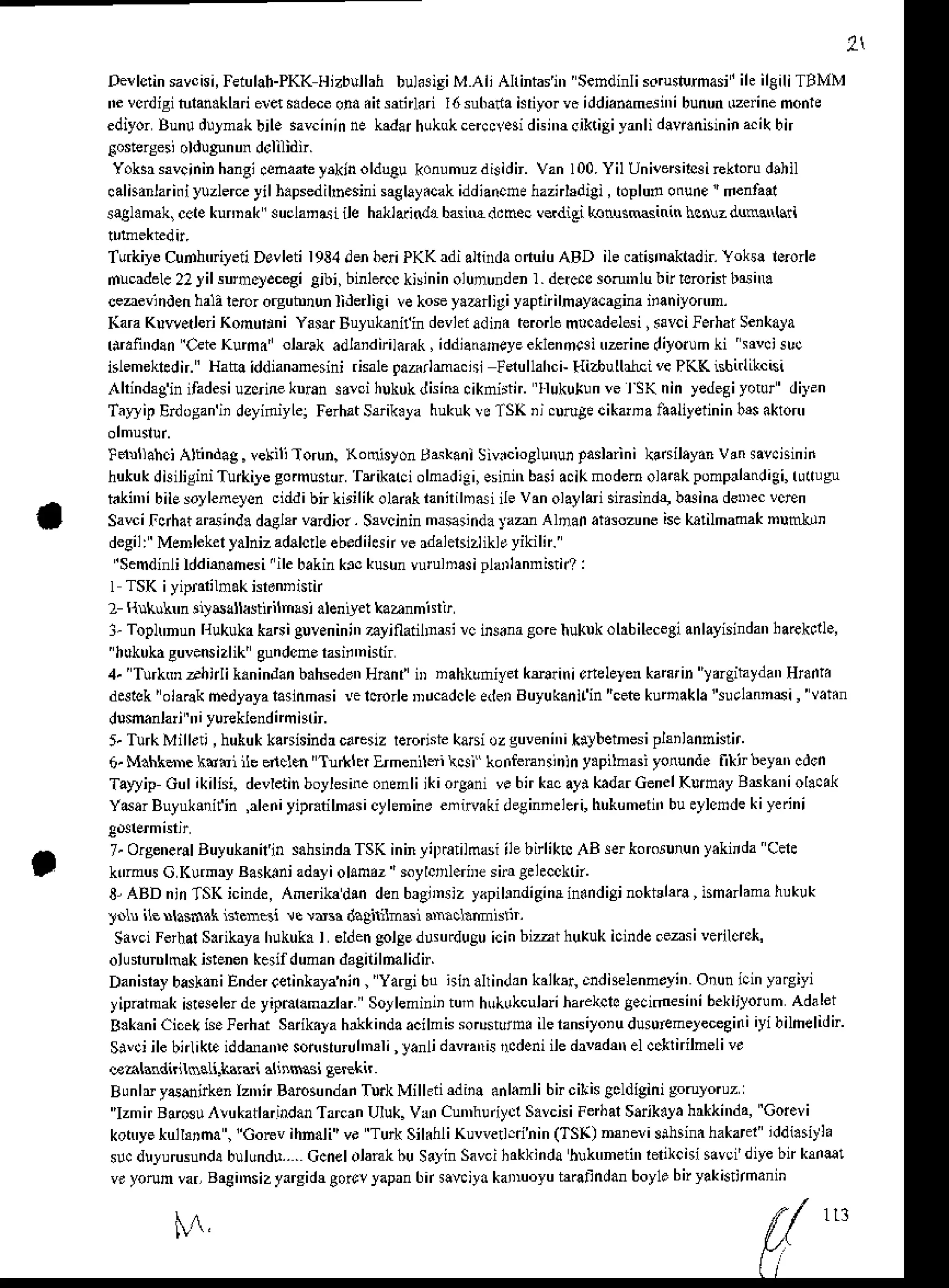 2
De!lclinsavcisi,
FeiulaFPKKllizbullahbul.3isiMAli AhintaJi', Sendinlisdruslurmasi'
ih il€iliTBMM
N vddigituh.klari erets.dece
ona.ir sftnhri I6 su6da hriyorvs iddianamdn'ibunun
0zeinemonie
ediyorBunudulmakbilesavcinin
ne kadar
hukokcercc!.si
disi',rcik.iAiyanli
dlw.nisininacikbn
[o$ersesi oldulnnun dcli]id;.
Yoksr$vcininhangi
.ehaate
yrkinolduCukonumuzdisidn.
Van100.
Yil Unircnilcai
rekroru
dthil
calhanlarifiluzlereyil b.psedihh.sini
saelay.cak
iddia@ne
haznhdigi,toplunotrune
'denhal
saglamak,
cctekunnak suclanasiile haklaandabdnEd.mec vsdiei kantrsMsinin hcN.dunctrl$i
TurkiyeCurhuieii Devleti I93,1den6€riPKK adi alhrda onuiu ABD ile catiena&tad
i. Yoks! lororle
dlcrdele22yilsun.ydcegi gibi,binle.cc
kisinin
olununden
Ir derc.csorumlubirlororistbsiu
ceaevlndenhaD!.ror orgubnunlilerliCi vekoseyaan igi yapd ihryacasina iian iyon'n.
(ara Klw.tleri KomuriniYasftBulukrnifindevhiadinaterorle
mlc.del*i,.avcilerhai Seikara
hrafindanOeie
Kuma' oltrak adlardtilar.k,iddlauheyeeklenncai
trrrine diyotum
ki srvcisuc
islemek&dn.'Hataiddiananesini
rkalegazdlmaosl Fdullahci-
t{izbulblKivePKK ishnllkc(i
,lhin&ginifadesiuzcrine
knransdci hukuk
disimciknirtir. llukutunve l SKnin yedegiyotur'diyan
TaDipErdogan
ii dsyifliyLer
Ferhat
Sffik.ya hukuk
vs fSK rj cutuge
cikarma
faaliyerinin
b$ akron'
!dnllahciAttindag.
vekili.lorun.Konisyontsaskani
Siv.cioglurun
padarinikadilaydn
vrn sav.ninii
hukukdkililini Tu&ile gomu$ur Ttrikarci
olnadigi,
esili'rbasiacikmodem
olarakpompdmdigi,
ru(ugn
t ki'nibilEsoylenelen
ciddibnkirilikolaiikianiriln6i ilevan olayldisinsinde,
baina&Dec vcren
Savcil_clhataraind. dagl$ vardior. Srvcinin masasinda
]'aa Ahan atr:ozune isekalilmamaknunkrn
deg' Vcmled)alt,&lcr.. eo.d'l.r 'e d. a,r.. '  h'
'Sendinli
lddieahesi'ile bakinkrc kusun
vurulnasi
plailannis!r/ :
I TSKi yipFrihak isrennistl
2 ltuklhn dsalla$irilmlsi alen,yetkaanmisrt
l- ToplrnunHukukdka6ieurenini',
ayinadhasirc ins.naCoEhukukoltbilecegi
anlayisindan
harekcll.,
'hukukn
guv.nsizlik'
gundcner^iflnistir
4. TurkM rh irli k.n in'lanb.hseddnHnn f iD n ahkuniyerkElrin i cnelelen kaErin ydgihydan Hraii.
d*1ck ' olaraknedlaya lasinmas
i !e lBorle Du.adcleaier Buyukanilin "cet kunak la'u.lann6 i , vahn
dlsmnlari , i yureklend
nmhl;.
5.TurkMill.ti, hukukkauhindrcarelz rerornie
ka6iozguveni',ikirbetnesi
plsilannien
6. M.hka). kstullG enclm'TnrkGr lrmenilsi *i konferaisinln y.pilmasi yorund. likirleyatrcdcn
Taryip Gulikilisi. devletin
boylesine
onenliikiorganivebirkcayikadarGenelKlmiyBdkaniol..ak
v6arBuruk ilin ,aleni
yipr.rilnasicyhnine enifliki deginneleri,
hukumeii',
bueylcmde
kiyerini
7.Orsene6lBuyukanilin
sahsindrTSK
ininli[ati]nasi ilebirliktcAB serkoroiunun
y.kitda Cele
klrnus G Kurmay
Baskni adayiolsnrz'soylct .riDesirBelecckn.
3-ABD ninTSKicinde,Ameikadm denbrgiinsiz
yapi
l$diginain.ndili nokislara
, isman
ama
hukuk
Jnln i1enhsd.k is1.n6i !c w3r daghilm^l a'$cLmistn.
SavciFerhalSrrikrya hukuk. I eldengol8edusurdugu
icin bizi hukukicinde. eu si veildsr,
olunurDlmak
istenen
kesifduman
d3gilildalidir.
DanisraybaskaniEndercelinkayanin,
Yarsi6! ninallindankalksr,cndi*lenmeyi',
Onunicinyrsiyi
yipraimak
k$elerde yiPmrdmzl* Soy
leminiitur huk0kculari
harekclo
gecimes
i'ri bek
lilorum Ada
lei
B.kaniCic.kh. lerhai Sarikala
hrlkindaacilmksoru$umailerans
iyoiu dusutenelecegii
i iyi bilmelidir'
Sivciib bnlikc idddanr sonururu
hnrli , lanli drvntrisrcdeniiledavad elccilniheliv.
@ahadnitssLi.L3rdi al,nsasi Eereki
Bunlrydmirken lzn,nBarcsundai
TuikMilkiidii! anlamlibircitisgcldigini
goruyoruz
''IzmirBaru!,,lukatlarindanTarcan
Uluk.Vrn Cun,hudycl
S.vcisiFerhal
Sarik.ya
hrkki'lda,Cotevi
kot'ye*ull0ma ,
"Gorevihnali'vi TurkSikhliKuwen.dhin(TS() nai eri slhsina
hakarer'
iddi.sitla
s!. dulurusund!
bulundr...CcnelolankbuS.tin Savci
hakkinda
huktrneti',
letkcisisavci'd've
br k e!
v. yorunvar,Baei'nsizyargidrgorr!yapan
6n slv.iydkaDuoyu
bratlndan
boylebtvak(tthan'n
  ,
1 1 3
 