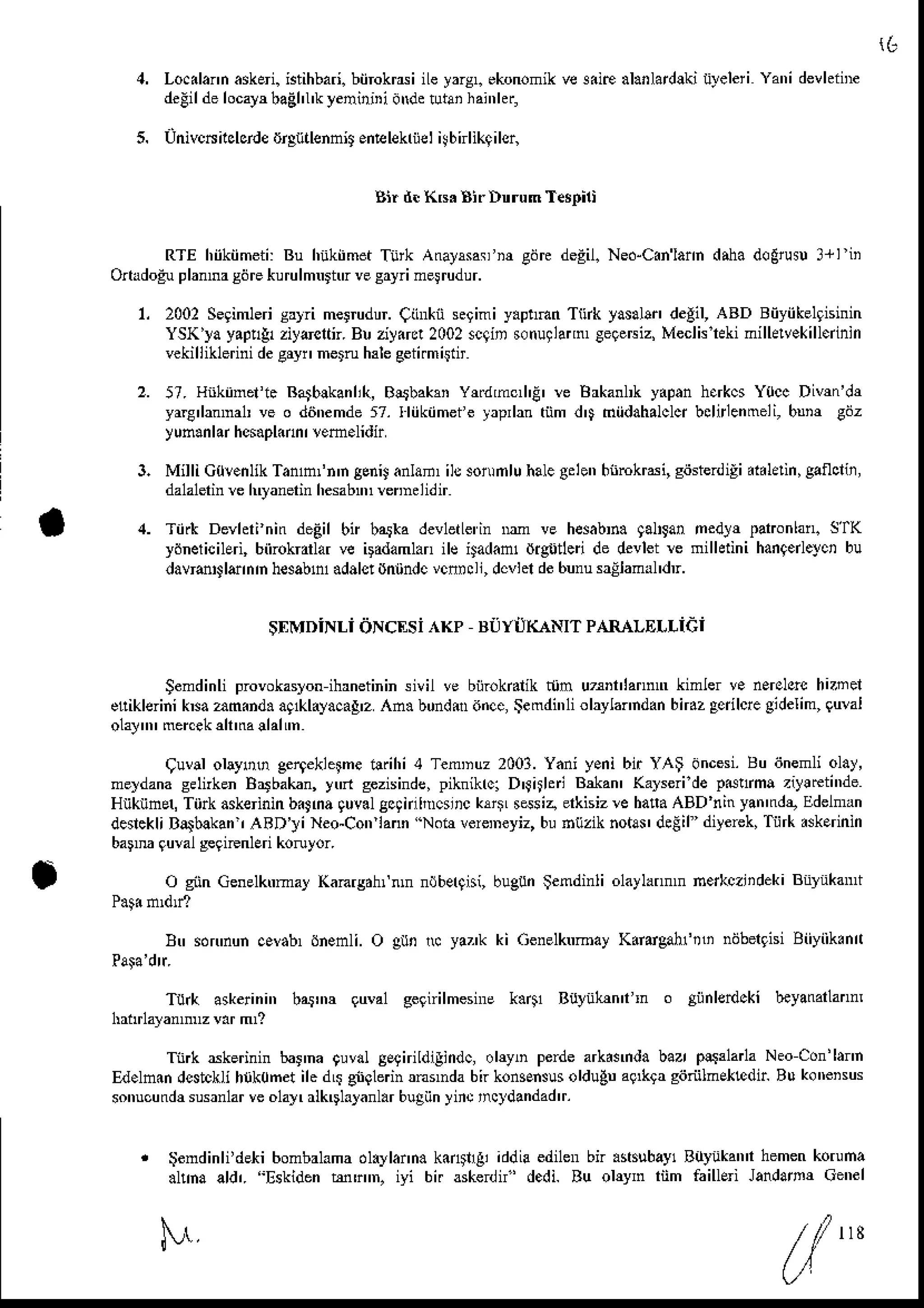 5.
1 6
Lo.ilann askei. istihbari.biirokrdi iLeyarsl ekonomikve 3iire alarlardlki iileleri Yani devhiiF
delil delocayrbaghl'kyenirini
dMetutaihai',1tr,
univcNncbrde iJrgtitlennit en@lekriiel
i!bnlikqilsr,
Sir d. KB. AirDnrum T4pilt
RTE hiikiimeii:Bu hiikiimetTitk Anal'$anm gdrcdegil.Ned-Canlann
drha dogrus!3+li
Onrdogu
planrasdrekurulmnrtrvesryrimelrudur.
I 2002Segimleri
sryri melrudur.Cinrkiisgimi y.p!ftn Ttuk yasahi,degil,ABD Biiyiikelgisinin
YSK'ya
yap!&ziyrcrn. Buziyirc!2002
scqinsonuglai,n
Ce9etriz,
Meclklekinillelvekill.inin
vekilliklerini
desryi,nern h3le
seii.mittir
57. Hnkinefi. Ra5blkanlik,
Blrbahn Yfldmc,l'E' rc
yar€,lanDahve o diinemde57. fliikiimei e yrprlan tnm
yun.nlarhcsapl.nn
rlem.lidir
3. Milli C0!.nlik Tanmfn'n geniJ
anlan,ilssonrnluhalegelen
hnmkrdi,gitserdiEidaldin,
gaflclii,
dalalerinrc hryanerinhesabnn
rcnndidir
4. Tiirk Devhrinin deEilbn b,tka devletLe'in
llm ve hesabr. galrga,ned$ patonlan.S'fK
ydnelicileri, biirokradar ve iFdamlan ilc lad.fl digtjdei de devlet rc nilhtini hanqerleyc,bu
davrsrllernh hesabnadalst
dntindc
vcnrcll,dcvlelde6unusallaml'dr.
Brkanl,kyap.nh.rkcsY0ccDivm'dr
dD miidahalclq
bclrlenmeli,
bnm cdz
$EMDiNLidNcEsi
Kp BUrirKANrr
PARALEr"Liei
Semdinliprovokaslon
ihrnetininsivil ve biiroka k njn u^ iannr kimlerv. nerslsrc
hn el
etiklerinikM amind. aq ayaca!'zAn. b0nd dnce,
Se
mdi',liolaylamdan
bn.z gedlcre
gidelim,
guMi
olal mercekalttrallalm
9uval ohyoo ge4ekleFe ilrihi 4 TemDuz2003.Yani y.ni bir YAS dncesi.
Bu ijnemliolay,
neldana seftken Brrbakan,yd gezisinde,
piknikrc]D'fhhi &lan' Ka]seride p6ha ziy!rcti'ie
HnknnetTiirkaskeininbiJna quval
gcanlhrclrc klllL sssia erkisiz
* hafaABD ninyan'nde,
Edelman
denckliBalbakan,
AaD']iNeo-Con lann Nob veremeyiz,
buhtizik notar deEil diyerek,
TiirkAkerinin
barm gwal slgiFnlEri koruyor.
O gnnGenelktrma]
knrgdhfnln ndberfisi,
bugunlemdinli olaylannnne*czlideki Bnynkant
Btr sdn'nuncavab,6nenli. O gun N yaz'k ki Genelknmay
K.rdgrhftli nijbergisi
Biiyiik.nn
Tu& askerini',b,ttr,r quval gegirilmesnre
k.41 Buyiihnin
Tnrk skerinin baina guvdlEelirildigindc,
o|lyn perdearkasmda
baz p!$1ar1a
Neocon'hm
Ed.ln.n dcstcklihrik0net ile d$ gngbdn rnrnda bn konsEnsus
oldugna9*9a giiriilnEktdir Bu komisus
sonucundrsusrnlar
veo1al,rlkDlalanl.rbugiin
yiic ,ncldandad
tr.
gendinli'dekibombalama
dlrylar'n.k.nilgi iddiaedilenbn .$ubay1 Buyukanihemen
koruna
.hha ald,. Eskidentunn. iyi bi. aske n'dedi. Bu ohyn riim faiuEi Jandamr Cenel
M
 