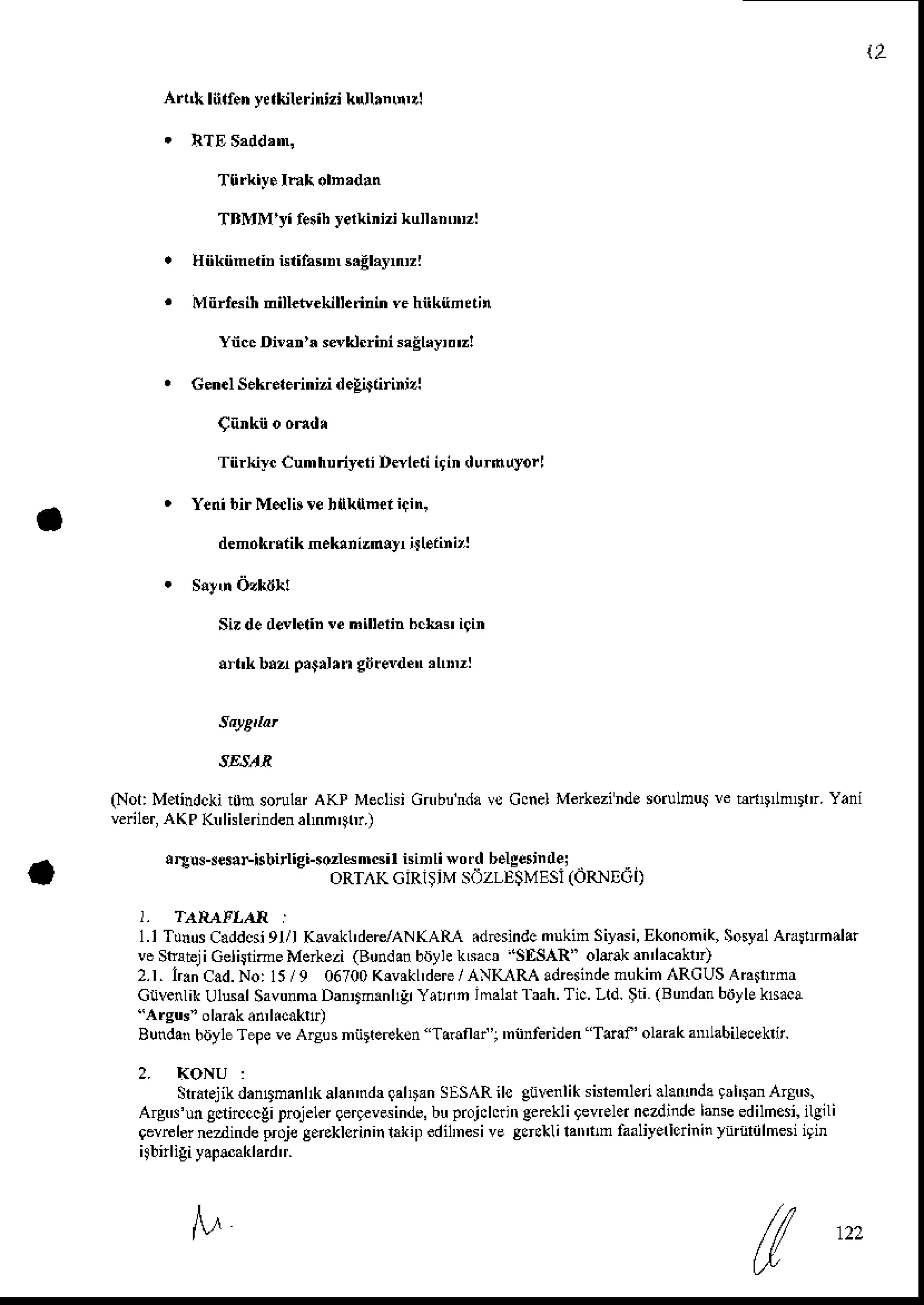 2
Ai,[ lurf.h y{Uhrintzi krllrn'iDl
Tlirkiys Ink dndan
TBMM'yi fesibyerki zi kullrnunzl
Hiikiineiin illifa$n s.Elaynrl
Mnrl6ih nilL$.kill.rinin vehiikiinain
Ync Di'an'x sskiuini egrryrr!
Gen.lSek..lerinizid.liiairinizl
Tiirki-yc Cumhuriy.ri D*leti igin durnuyorl
Yenibir Melb re hlk{ner icin,
denokdtik neklniznlyr jJleiini'l
SizdedaleliD vehilterinbcLa$igin
!rl'k brz p.9drn gijrevd.n'l'''zl
(Not:M.lindckit0msorulffAKP MeclisiGn'bunda
vs CcnelMerkezinde
sorulmqre htD nDtr. Yani
veriler,
AKP K'lklerinden
alnn'9hr.)
!reu -$r,Fisbirlti-o,l6n.s I i"imh$ o'rl btlg6in'i. .
oRl lKulR )lv - / I !v-sl(oRNF. n
1.I Tunus
Caddcsi
9l/I K!v*l' dere/AN
(AR{ .d.sindc nukin Siyas
i, Ekonon
ik,Sosyal
Arainhalar
veStabji GelirrimeMerkezi(Bondan
brjyhksa$ 'SltSAR" olelk $'lacaktt
2.1.IrrnCad.No:15/9 06700
K*rkL'dere
/ ANI(-{R-A
adrcsinde
mukih RCUS
Arainm
Gtivenlik
Ulusal
Savunmr
DanDnan
l1!lYarnn imahiliah. Tic.Lld.$ti (Bundan
biiylE
ksaca
''Argus"
olarak
an,licak!,
BundarhoyleTepeveAryusniir(eeksn Tardld'r 'nnnferidenTraf'olarak an'labil.cekrt.
Statjik danDmanhk
alan'ndr
qahran
SESRi|e guvenlik
sisremled
.latunda
trl'$nArgN,
AIgdun Sclircccgi
pnjeler
qergev*inde,
buprojchri'r
eerckligevrelei
nezdinde
lanse
edilhesi,
ilglli
9erftler
nezdinde
prdje
g.rckloininlrkif
edilnesive
SdcklilatrimfaaliyerlerininYndliilmesi
igin
1.2:
 