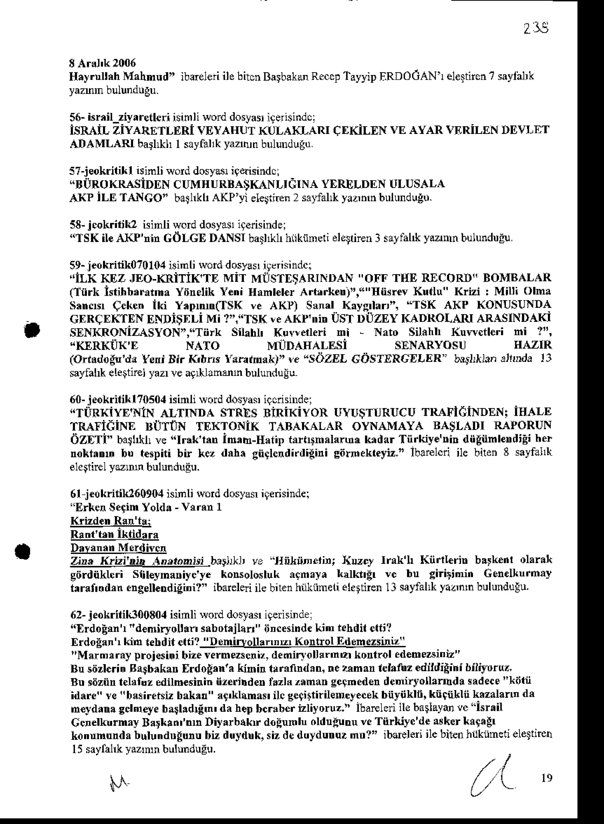 2l;
Hryrtrltah
Mahnud" iblreleri
ilebiton
BarbskdReccp
T.yyipERDOCAN'r
eletttcn
? saylaLk
56-brrilziyrretleri isinli sorddostariterisindc:
lsR iL ziyaRETLERl VEYAHUT
(ULAKLART
ADAMLARI barl*I I sayfallkyannrnbulundugd
s7-jeokriliklisinli {ord dosyd iqnisindci
"BiiRoKRASiDDN cUMHURBASKANLIdTNAYERELDENULUSALA
AK? iLE IANCO" ba$llkh
aKP'yielesriEn
2 sarfal* yi.nnbulundugo.
58-j.ok.ilili2 isinli wod dosyNli9erisindei
"lSK ile AKP'nin GOLGE DANSI bail&h hiikiineli ele$nen3 sarfal* y.znn bulundue!
59-iokritik070104isinli rvord
dosy!$iqerisindci
,'lLKKEz JEo-(RiTiK'TDMiT MIISTDSARTNDAN
"oFF TtrEREcoRt' BoMBALAR
(liirk isiihb,rrnna
Yiinelik
YeniHanl€l€r
Artfkert',("flnsrevKutlu"Krizi : Milti olma
sarcN qekcn iki Y.pnn(TSK !e A(l) Sand Kayg'larti "TSK AKP (ONUSUNDA
CERCEKTEN
ENDiSIiLiMi '"."TSK ICAKP'NbUSTDUZEYKADROLAruARASINDAKI
SENKRONIZASYON","TiiTk
Silahl' Kuvlelleri nl - Nato Sihhh Kuwctlcri ni 1",
CI](ILEN VE AYAR VDRILENDDVI,ET
t "KIRKIJK'E SENARYOSU HAZIR
(orrldoAn'da YeniDir Kdrr Yaeanal{f'r. "sdzEl GI)STERGDLER bndrllansjlDdr 13
sayfal*eleitir€lrazrre agrllndn bulundulu
60-jeokritiklT0so.l
isinlivod dostas
igciisnrde;
"TiiRKiyE NlN ALTINDA sTREs BiRiKiyoR UYU$TURUCU
rRAFldiNDENi ISALE
TRAFidiNE BtJTiN TEKToNIK T.BAKALAR oYNAMAYA BASLADT RAPoRUN
dZDTi" batltll ve"Ir*'lm iB,b-Eatip t0tltmalanm kndarTnrkiye'rinilii*nnbnd'Eiher
noktrtrr bu tespitibn kez dd! gnglcrdi.digini
siirhekteyt." ibarelcri
ile bilen8 sayfll1h
elcarirel
yunn bulunduEu.
6fjNkriti[160904 isinli rvorddosyls igerisinder
"ErkenSe{inYolda-vtrm 1
R!.6;lkdd---"
D!rc!3!-!4q0!!r4
Z!!-!!gj:!44-]l!4!!4jLb.rlJd, vE ltijltD.iir; }llzcJ Irak'L Knrlleri bltk€nl olar.'t
giirdnkhri Slil€ynariye'yekonsolosluk
i9nay. kdkngr vc bn giritinin Genelhnrnay
t raf'oal,n
engelerdiEini?"
ibareleri
ilebnen
hnkiineLi
elettienll satfal*yaanln
bulunduEu
62-jeokritik3oo8o.l
isimliwod dosyas
igerninde:
"ErdoEn "d€mirroltln3abotjlarl' incesinde
kin rebdit
etti?
Erdo;an'rkin rehditeti?_l!q4iqs!le!r4Kq4r9lq&!q3z!idz_
"Marmtrayprojesitri
bize
vernezscniz,
deniryollalnerkontroled€me6iniz"
N,TO MLTDAEALESi
Bu sdzlcritr Rlgbrkan [rdoB,nra Kn h 1!rifind ! & nezan.n iclttuz edildiAini bilitoruz
Btrsiiznn
tcldfuzedilb€siriniizerindertuzh'aman gcahed€n
dcniryollaind! sadeca
"kinn
idrre " ve !!basirelsiz bak.! " a+'Llana$ ilc gcatirilency e.ek biiyii Ln, kii Cnkliihazalann da
n€ydanagcld€yeba$l!d{'n'daheDbcrlberizliyoruz.!'ibaEleriilebaliayanvc"Isrtil
CcnelL.rmayBarkanfnh Diyarb{krrdodunlnolduFru veTiirkiyc'deNkertr{agr
konunundabllundtrEunu
bizduydtrk,sizd0duydutrue
ntrl" ibdeleriilebtenh{knmed
eletlie!
l5 slylal& y.z'nn bulunduEu.
,/.l
N L/l
re
 