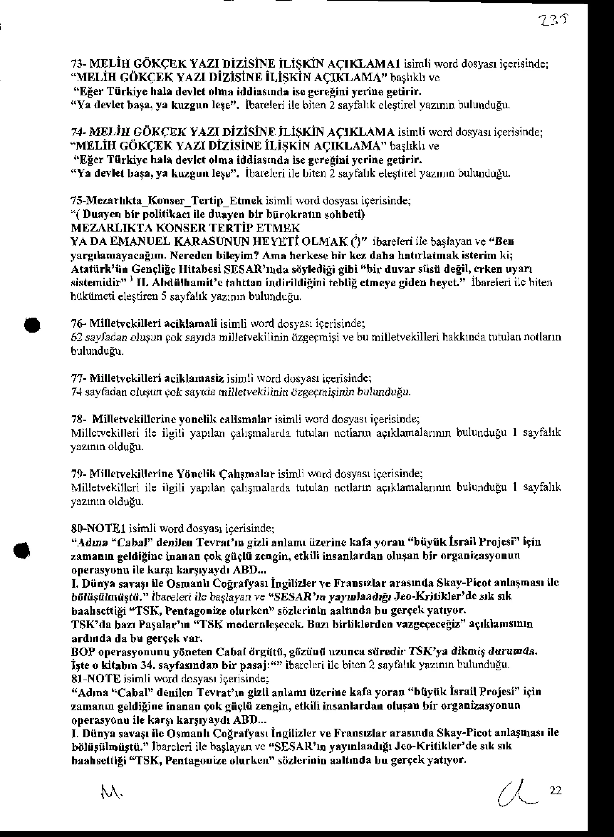 t3-MDI-iHGOKCEK
YAZIDizislNEiLi$KiNACT(I,AMAI
isinliword
dosyas
igerisindel
.MELiHcdKqEK YAZT
DizisiNDiLisKiNAcIKLAMA"bail*hve
(EE€rTiirkiyc hnlr ddlctolhr iddi!$ndnisseeregini
ycnn€g€tirir.
riYr devlet ba9&y. kuzsun le!e". IbaEleii ilebnen2 sayfallk clertirl yaznD buluhdugu.
- MDLirt cdl<QEI(vazt DlzlslND il-i$rdN ACIKLA,MAisinli word
dosyas
igerisindel
'MELiE Go(CEI{rAzI DizisiNElLiSKiNAqTKLAMA"
basl'kll
ve
riEEer
Tirkiye hrli d6letolh, iddia$ndr
nesereAiniyerine
getirir.
!!Y, dalet b,$, ya kuzgunleie". ibarel$iilebiren2sayfal'kelegirelyenn buluduAu.
7s-Mq, lrkt! Kon!€r_Teni0_Etmek
isinlivorddosyas
i9erisindei
'( Duyen bir polilitrcr ile du{yenbir bnrokr.ln soh
beti)
MDZARLIKTA
(ONSERTERTIPETMDX
YA DAEMANUELKARASUNUN
lIE YjtTi oLMAK (i" ibderen
iiebatlayan
ve,'Ben
yarg anryacrEm.Nereder
bileyin! lhr herks. bir k€ dd. hltrlolmak tuterim
kii
Ar.tiirk'nnGengliEe
qit.b€siSESARda
sdyledlEi
gibi{bir duvarsibndeEil,
erken
uyin
sistemidir"' II. ^bd iithanit'. trh ttr n ild irildiiir ebiEctn eyesidenheyct.
" tbareleiilc bien
htlktneli elettnen5sayfallkyazmr bululduiu.
?G Milletvckill€ri acikllnrli isinli worddosydsligeisind.,
62stl,'lan olutu, Fl s4d, hillerve*ilinjl ijzseqhisi vebuhilletvekillei haklnda $tulan nolldn
77-Milletvckiueri
aciklrnmiz isinli Nolddoslasigerisindel
74sdyaadan
olr4m fok sarrdahilletvekilinin nzgegrisiri, bulhdulu.
?8- Mill.ivekiu.rin€ yonelikcrlisn.llr isinli word
Millcwekillori
ile ilgili yap o 9al$nalada
lululan
t9- Milleryekiltein€
Yiinelik
Calundo isinliword
Mille$ekillcri
ile ilgili yaprlan
9al$nalarda
tutulan
noilann aQrkldalaflnD bulunduguI sallal*
nollann aq <las.idrnln bulunduEuI sayfal
80-NO1E1
isinli worddosya!iterisinde:
'Adr,, "C,b,t" 'l.,id Tcvhlln sizlianlan, iizerine
ktltJom "bitytk lsrlil Projcsi"igin
zrn, !n g€ldigir c inn an qo gncti zcngin. eikil i inr.dlrd.n olu$anbir orea. izNsXo
trun
oFrasyonuilekar$rkftry.td' ABD..,
I. Diinyasarlt' ileOsnrnh CoErlryasr
irsilizl€rre Frrtr$t}r arasnd! Skry-licotanlttnN ilc
bdlntrlonrdi." lbareldi ilc bdslayan
veI'SESARrn y.pD,Mdr& J.o-Krtjlri*'.rc ek ik
b.ahsct(igi
"TSK, Pent.sonaeolurken)'
sdzL.inidaalhndabu g€r9c[yanyo.
TSK'dab,2rParaldn "TSK modernlcieceL
Btr birliklerdcnvazs.gecegt'r{'klan$nh
ardrndadab! sergek
vri
BOP opemsyontrn yi'ner€nCa6!l drsdtfi, g6ziinlj Munc! sdredn'TSK'r, dikeb dd.undt.
iile o kitrD'n 34, s.yfisnda. bir p,saj r"' ibdelei ile biten2 sayfahkyunr bulundu!!
8l NOTEhinli worddosyarigerisinde:
'rAd'nN
"Cabal"d.nilcnTevratn gizlianlld iizerirekafNyor.tr "btynk hrail?roj€si'i9in
zanand geldiEneinanan9okgngliizelein,elkili iNnnlardrn olul,r birorg.drasyonun
op€rasyontr
ilekrr$ k.rlryrydrABD...
L Dnnyasrvr ilc OsmarlrCogrrfy!! I.siltlcr veF$nsu lar ansnd| Skay-Plcot
a'latha$ ile
bdnrnlDfi9tn."ibarcleri
ilebsglaydvc"SESARIDyrynlatdlgr Jeo_Kriti,rler'de
5 ek
bnahsettigi
"ISK, Pent.gonLeolukcn" sdzl$inina'li'nda bu gertekyatryor,
N. . (y'-"
 