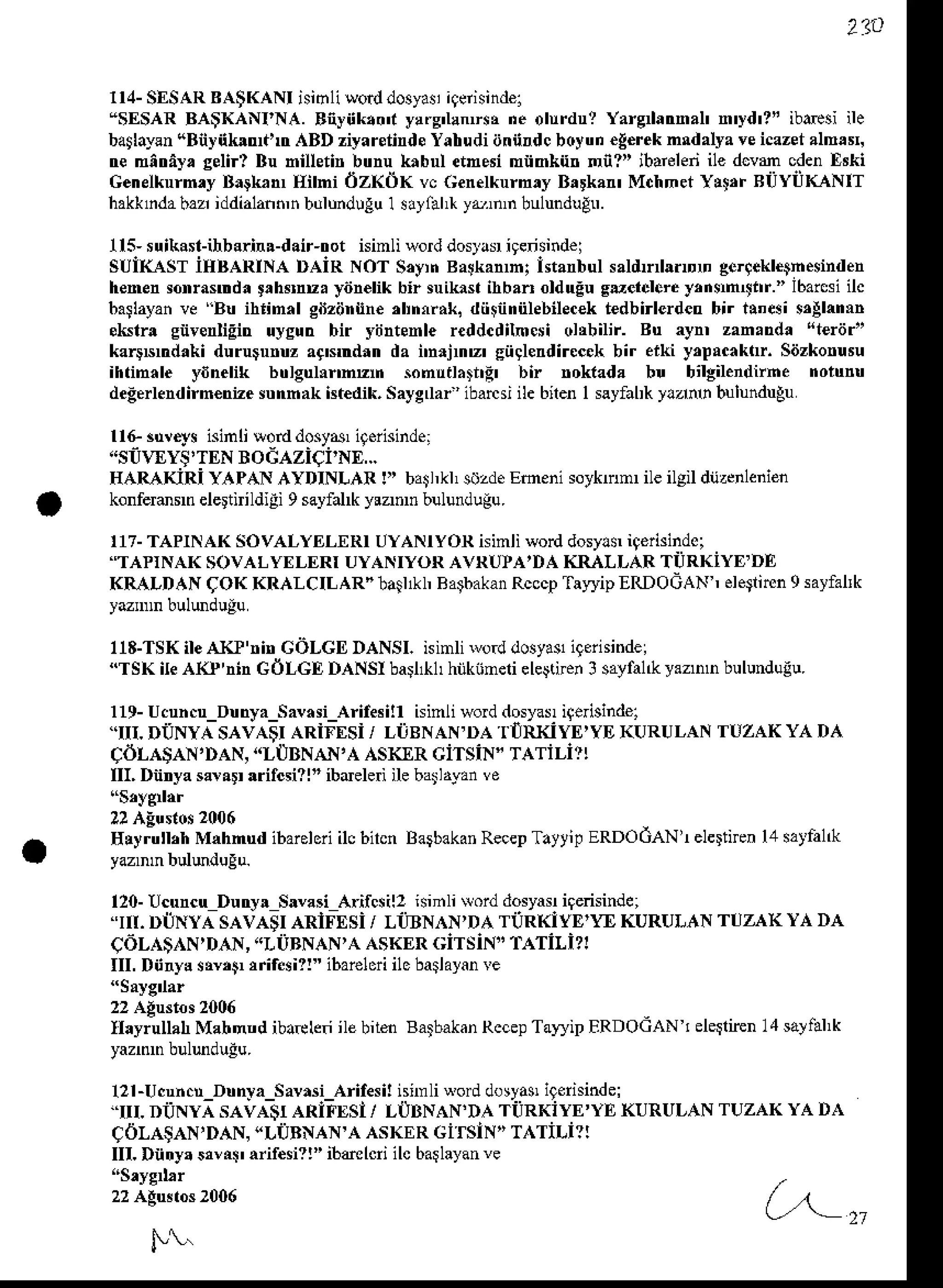 2?9
114-SESARBA$KANI isi61iworddosya!iqerisindel
'SESAR BA$KANI'NA. Eiyiik.on y!ry'llnrsr ne olurdu? Yarg nal' n'yd'?' ibesi ile
ba$layen
"BnynklDt!tr .{BD ziyarsnnds
Yahudiiinnrdcboyun€g€rek
nldalya veicazet
almas,
tremntrey,selir? Bu niuetin bunu knbnl etnesi minkn. nn?" ibarelen
ile dcvm cdenE ki
Genelknrn.y B.9kan Eihi 6z(dK vc Genelkurn,y Brrka MchmetY!t,r BilYiiKANiT
hakkrdabaz iddialann,n
bulundlguI sayfahr
yr,n,n bulundugn.
115-suikast-ihbarir!-dair-trotisinli worddoslar ieensind€i
suiI(-AsT iIIBARINA DAiR NoT S.yrn Balkanh; istanbulsatlnllnDD gergekletnesinden
hemensonrasrdatrh$nu. yiin€likbir suikaslihban olduEuguelclereyrnen{lrr." lbarcsi
ilc
6a$ayan
ve Bu ihiinrl gnziir n€ ,l'nftak, dti$innFbilec€kt€dbirlerdetr
bir t!'esi $Almrn
skf! envsnliEh uysun bir yijntenle reddcdilnesi oltbilir. Bu aynr zan.nda 't€rdr"
kargNndakidururuuz ac'srdnn da nnrjnz' siiglerdirccekbir ef[i y,pacaklr. saizkorusu
ihtinale ydnelik bulguhnnnn sonutl.trrit bi roktada bu bilgilendirne nolunu
degerlendirn€nize strnnak tt€dik, Saygdaa ibarcsiile bilen I sayfabkylr n bulundugu
rrG3ur€"vs
isinlilorddosya,itdisinde:
"SUWYS'TEN
BOGAZIqI'NE,..
IIARAKiRi YAPANAYDINLAR !)' bat,kl, sozde
Emeni soyknm ile ilgil dijzcnlenien
konfermsrn
elertnildiEi9sayfalkyunD bulundugu.
117-
TAPINAKSOVALYELERI
UYANIYOR
isinliwod dosy!$
i9erisindoi
"TAPiNAKsovALyf,LERr uyANryoR AVRUIA,DAIiIIALLAR TiiRKiyE DE
KRALDANqOK KRALCILAR"Iaiuh Ba$akan
Rcccp
Tar'r'ip
ERDOGAN
, ele$imn
9sayfallk
118-TSK
ileALP'rin GOLGD
DANSI.isinlirvo.d
dosyasl
igerhi.dei
"TSKileArc'nin GOLGI DANSIbail&| hnkinelieleltnen
3sayfal&
yazDD
bulunduiu.
119-
Ucuncu_Dunya_Savasi_Aif$ill
isinliword
dosyas
igerisindel
"III. D'ONYA
SAVA$IARiFESi/ LtBNAN'DA'I'IRKiYE'YDKURULANTUZAKYA DA
CdLA$AN,DAN,
"LUBNAN,A
AsKxR ciTsiN" TATiLil!
IIL Dnnya
sara !ritcsi?|"ibdeleiilebarl,yan
ve
Ely;thh Mlhnud ibarelori
ilcbircnBaibakan
Recep
TattipERDOdAN!elertiFn
l,1srtfal&
120-!cuncrDutry! SlvasiAifcsil2 isiftli{ord dosyar
iqensinde;
r . DtlNYA SAVASIARIFESi / LI]3NAN'DA Ti]Rl<iYE''E KURULANTUZAK YA DA
CdL^)N D4. -L UB q!a a:.hrRr;rI sr- lATiLi?:
IIL Dnry! sry,tr,rir.si?!"ibai€lori
ilebaslayan
re
Ilayrullah
Mabnndibatkn ilebitm Baibakan
Rccep
TaryipERDOGAN
TelerliEn
14saliil,k
121-Ucuncu
Dunra SavnsiArifesi!nnnli uod dosya$
icerisindel
''ru. DilNyi sAiA-srARiiEsl / LIIBNAN'DATilRKiyE'YE KURULAN
( 6LA)A'DA._LiB 4'a AshrRLit r_ T 1iLi1:
III. Dntry.stlii' ariresi?!"ibdlcri ilc barlayan
ve
P!.
(,^-,,
 