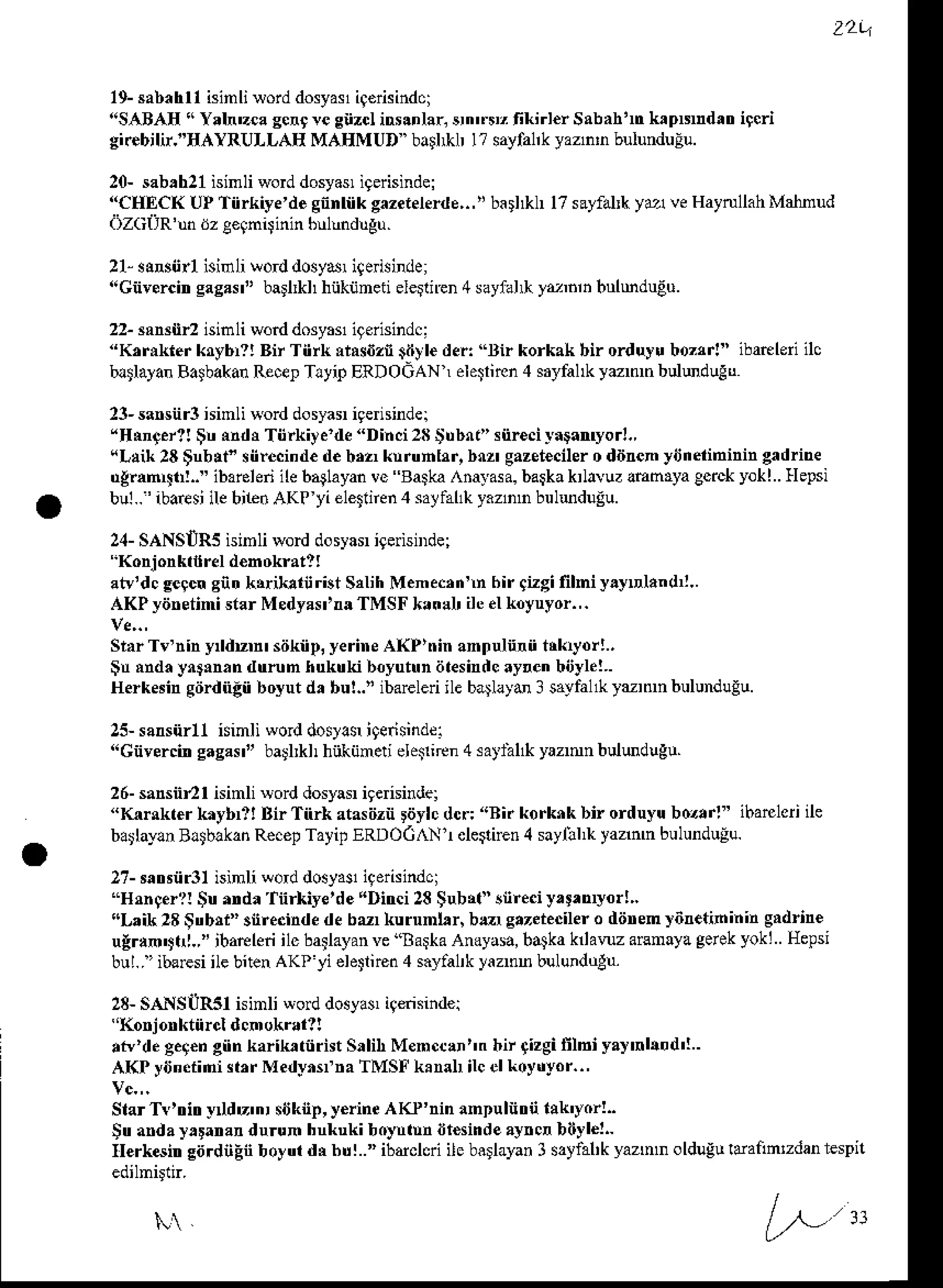 z2q
19-sabahrl
isinlisorddosyas
iq€risindci
'!SABA[!'Yaln'zca
scrr re snzcl
ins.nlar,
srn'rr, fikirl€rSabahln
k pNhdttrigcri
gi.ebilir."HAYRULLAE MAEMUD ba!l*| l? sayfa|kyazn'nbulunduEu.
20-sab,h21
isinliword
dosyasl
igerisinde|
"CHECI<
UPTiirkiye'de
gnntikgazetelerde,.,ti
basl*h17sayfalk
ya veHaytullah
Malnud
dzcilR'unilze€9n4inin
bulmdugu.
21-s!*nrt isinlilord dosyar
i9erisinde;
"Gnysrcineaaas" ball*l hiiknnedele n€n4sayialr ytrh bulmduEu.
23-saNiir3ninli *od dosyaiigernindel
"HNn{.r1!
$n indr Tiirkite'de "Dinci28
$ubrt" snr€ciyagamyor!.,
(L!ik 28$nb!t" siirecind€
d€bM knrunhr, bur gazet€ciler
o ddren yiJnelininingadrine
ugmn{l!!.." ibarelenile baglayan
ve Baska,.a,yasa.
barkakrlavuzanmya gcrckyokl.. Hepsi
bul..' ibaresi
ilebi1e.AKP yi eletten 4 salfal1k
y.znn buludugu.
24-SANSIIR5
isinli worddosyarigerisnrde;
"Konjonktilreld€bokratl!
atv'dcgegcn
gntrkrikarnrist Srlih Menecrnn hir gizgifilmiyayDland ..
AKP ydretini starMedyas'UTMSF *an!l ileelLoyuyor.,.
SlarTv'nin y duDr siikiip,yerineAI{Prninannulnrn trkryor!.,
$n rndayngmrndtrrun hukuki boyutundlesindc
ayrenbijyle!..
Herkedn giirdnlii boyut d, bu!.." ibareledile b4layd 3 sayfal&turnn bulundugu.
22-3aNnr2 isinli worddosyosligeiisindc:
"KfiLlerkrybr?! Bir Tiirh rlrsdznidyleder:"Bir korkakbir orduy! boztr!" ibatleri ilc
bltlayan BalbakanRece!Tltip ERDOGAN elegiren4 sdyfahkyzmn buluduEu
25-saNnrll isinli worddosla$i9ensindel
"Gnyercin
eaaas" ballkl hnkijneti ele$iton4 satlal* yaznn buludugu.
26-sansnrrisinlisorddosyar
iqeisindel
"Kar*ter k ybrl! Bir Tnrk atasiizn
rdylcdcr:'rBi.korknkbi orduyu
bozarl"ihaflcriile
barlayln
BltblkanRecep
TayitERDOCAT*I
.le$iEn4 saylll,k
yaamn
bulundulu.
2?-mtrsiir3lisinli qod dosyasl
igerisindci
"Hrnger?!
$u nrdr'fnrhye'de "Ditrci28$ubtt" snre.iy,t.myor!,.
"Laik28
$trbrr"3nrecinde
debu kurnml,r, bu sazeieciler
o diinem)6n.tininin gldrin€
u!r!n"n|.," ibareleri
ilc batlayan
ve"Ba*a Andyasa,
ba.lka
hlanz aEnayagerek
yoki Hepsi
bul..' ibeEsiilebitenAKryi ele$nen
4 sayaa|k
yaanBbulundulu.
28-SANSUR5I isinli wod dosyas,iqdisindei
''Korjonktnrd dcnokral?!
,tv'de ge9€n
giinkarik tiirit Srlih Menccln"n bir +izgifflbi ya)'.|&d'!.
AKP yiJn.tini(,r MedynsfnaTMSFkanal ilcelkoydyor..,
StarTv'tritry du'n, siJknp,
y€rineAKP'nin amDuliitrii
bk'yorl.
Sua ayrtanar durun hnkukiboyntnntt€sindeay.cnbilyl€l-
Ilerkditr siirdnEnboyuldNbul.." ibdclcriilcbatlayan
I s2tfal'kyaznn oldugu
ldanntdan respn
 
L,,"
 