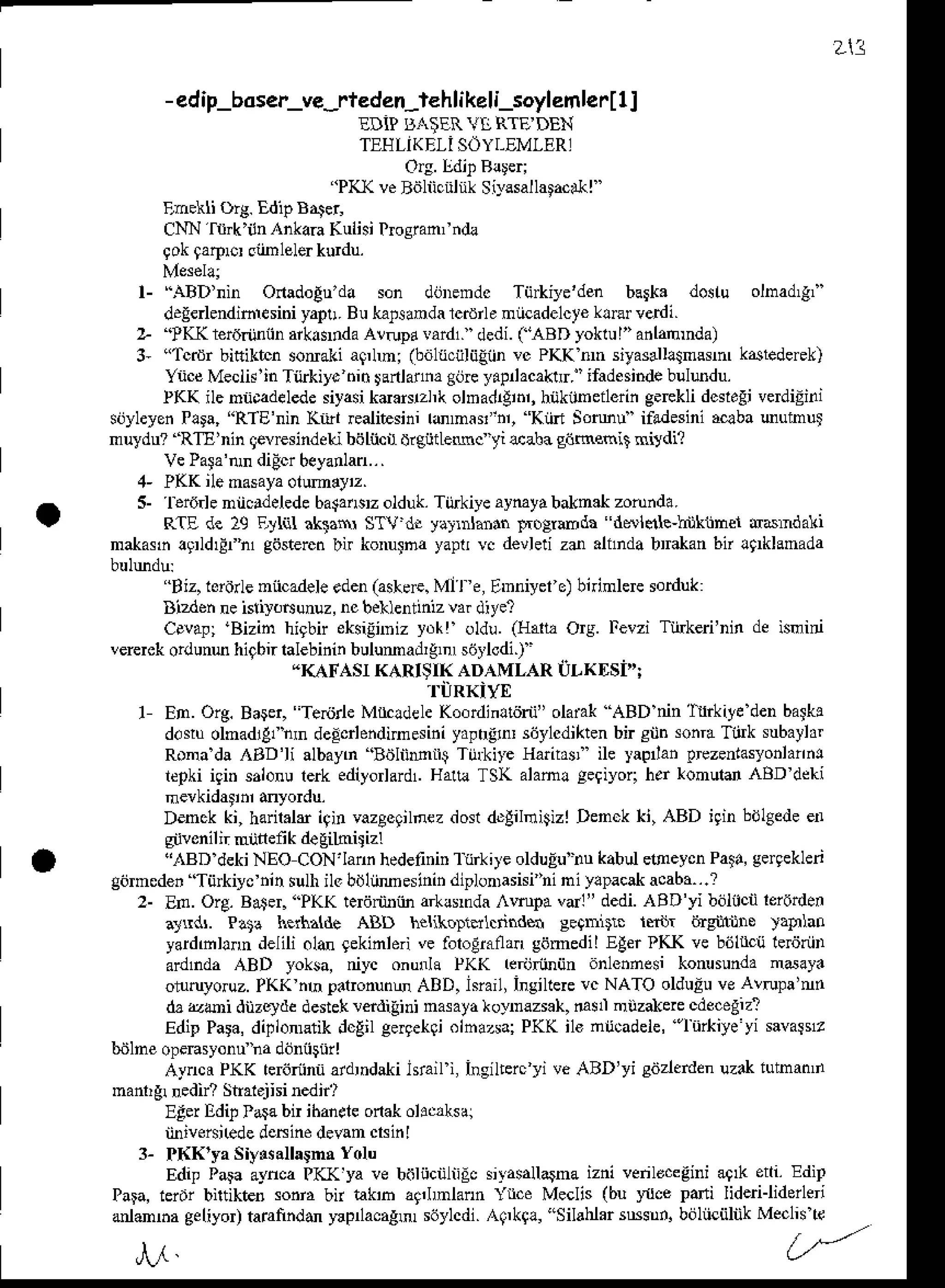 -edip_boser_ve-rteden-l€hlikelijoylemlerlll
EDiP BAiER YT,RTE DEN
TEHLIKEII SOYI-EMIER]
Ora.l]dit Rlteri
'PK( veB.jliiciilnk Sir,lsallatacrhl
'
Enekli org. Edip B,ter
CNN rftk'iln Inkara Kulisi trcsianfn&
9okta$ro siimlele.kurdu.
l- ,{BD'nin OnadoEu'da son dijDemdc Tij*iye'den barka dostu olnad,gi'
d.g*lendiniesi.i yapu.Bu kalsanda lcdile niicadelcyeklEr verdi.
2. ?KK r€rd.ijniinaikarlda A!rupd !ard1. dedi.(ABD yoklul" anlamnda)
3, "Tcrdr bitiiktcn soraki aq,lmi Odltciilijgiin vc PKK nn siyas4lllsnssm k4tedeFk)
YnceMecli!'in Tiirkiyc hin lanlaua gijreyapnacaktrr.' ifadesindebuludu.
lKK ileniicadelede
siyasikdaschk olDaddi.r,hnkixneilerin
g.Ekli dcsldgi
verdiEini
sijyleyenP!ra, "RTE'nin Kiirl realitesini lmmar"nr, Kiirr Somu ifadesini aaba uufirui
nuydu? RTE'nin qevEsindeLibiitncirdrgijdeuc yi &a]ra gijnenit nitdi?
VePafa'tun
didcrbeyanlan...
4- PKK ilenasaya
otmey'z.
5- ltr6.le niicldelede balaasrzolduk.Tijrkiye aymyabaknak zotunda.
RIE de 19 F,yl ahaN STV dr yaJrdafln Fo$mda ddlede-lijkrjner ddrndali
nakasn lgrldrErhl giisteEn bir konuFa yapt vc devleti zd .hnda bmkan bn lnklanada
''Biz, lororlenncadeleeden(astde. Ml l t, EDniyel e)birinlere sorduk:
Dizdehneisri).$unuz, ncbeklentinizvar ditel
Cevap; 'Bizin higbn eksiinniz yok! oldu. (lIalla Ors. l'evzi Tlfkeri'nin de isnid
vererckordunu hiqbirlalebininbulumadlg,n siirlodi.) '
.KAFASI KARIST( ADAMLAR i]LKDSi'';
'r.ilRKiyE
1 ED. Oig. Baqer, Te^irle M cldele Ko.rdinltdrn" olaiak ABD nin T rkiye denbafk!
d.$u olnadrgfhmde!*lendimesiniyapr{o sijylcdikten
bir siih sonra
Tink subaylar
Ronada ED'li albayn 'B.iliiMtt$ Tij*irt Harirasi ile yapian pEzenlasyonlannr
repki iqiD salonurerk ediyorlardl.Hau! TS( alam! geqiyori her ronuld ,BD dckr
nevkidatd dyordu.
Denck ki, haril.h iqinvazeeqilnez
dostdEliliitizl Denck ki, ABD iqinbolgede
en
s vonilir niinetk deEiLnisizr
"ABD dekiNEO CoN'lafln hedelininr'ftkite olduEu'nukabulenaeycnPaia,gerqeklen
gomede, 'Tiilkiycninsulhilc bdliimeslnin
diplonrasisi'ni
ni ylpacak
acaba...?
2- En. Org. Bater. "PKK tedriiniin arllsnda mpa vdl" dedi.ABD'yi boltcii leiorden
arrdr. Pat? herna{de ABD helikolrdlcnndh aeqmDr. ternr &g nls iaOlao
yardmhnn delili old gekinlerive foloEraflan
gomedil Eler ?KK ve b6llcij terjriin
ardnda ABD yoksa, niyc onunla PKK rerarnnijn anlennesi konusundanday.
o ruyoruz.
PKK mnpalronunoABD,lsiail Ingillere
vc NATO olduEu
veA!rupa'nn
d. &di dizcyde destek!ftdiiini nasata *oynazsak,d$l niizaleie cde.egizl
EdipPara,dinionreiik.lcEil
gergekqi
olhazsa;
PK( il€ ntrcadete,
'lnikiye yi savarst
&jlne opeFsyonuna doriisnrl
Aynci PKK rer6rnniiardrndakihrail i, Insilterc yi ve ABD'yi sdrerden uzakiutnatun
manrrbned strarejhi nedir,
Edei Edi! lata bn ibaneteonakohc,ksal
iiniveairede
deninedetan crsinl
3- PKK'ya Siynsallagna
Yolu
Edip Para aynca PKK ya ve balncnliiic siyasallatna izni venlocegid aqrk eni. EdiP
PaF, teriji bntikter so.i, bn rak'b ag,lmlann Ynce Meclis (bu Ilce pafii Iiderilidenei
admha geliyot taranndd )€pnacagm s6ylcdi.Aq,kg!, "Silaliar sNsDn.bdliiciiliik Me.lisle
213
,r.I
 