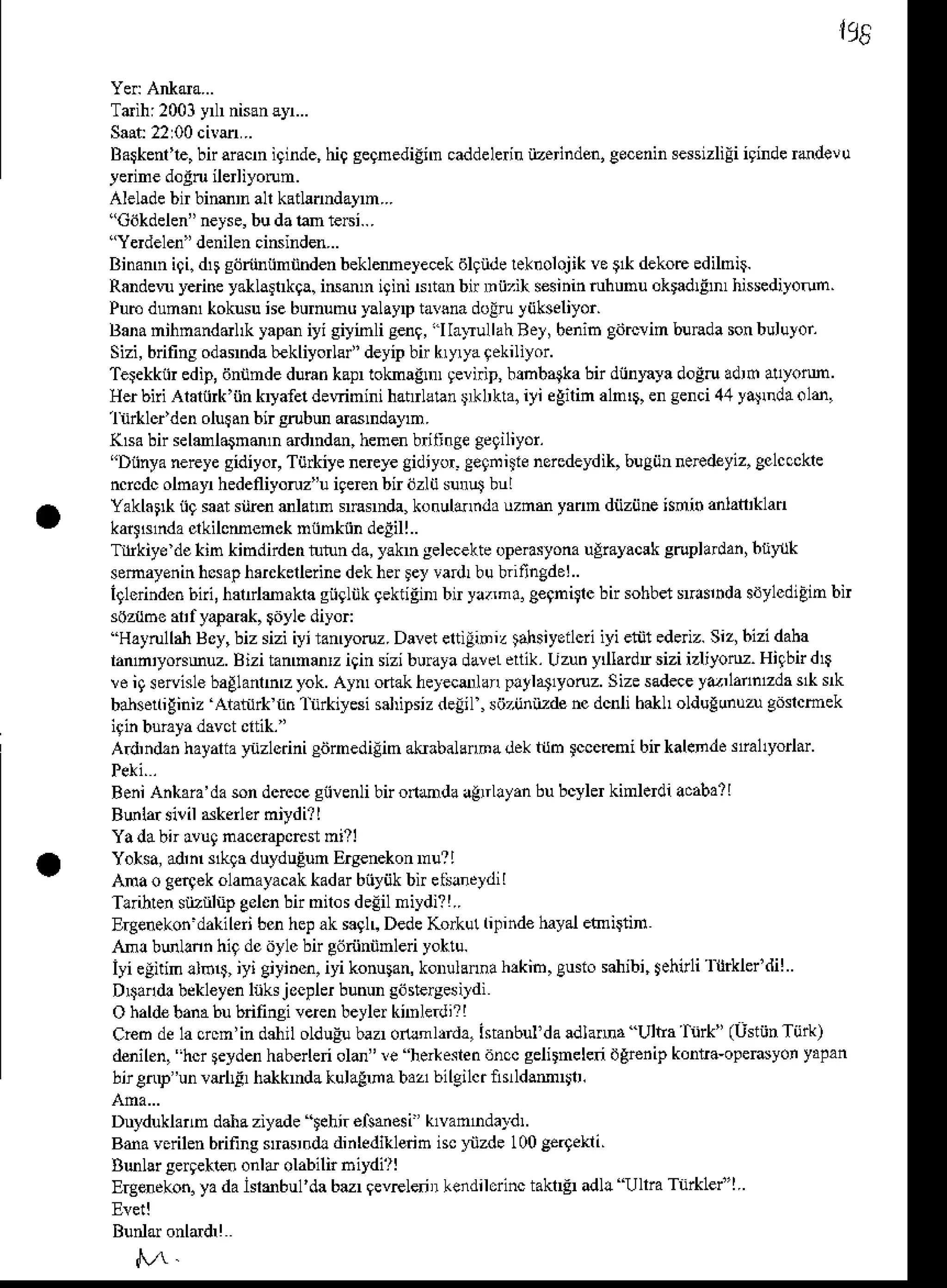195
Tdih:2001y nisanayr...
Baskenale,
bn aracn iginde,hi9 segnediinn caddelen iizeinden, geceninsessizliEi
igindehdelu
yerinedo!ruilerliyorun.
Alelade
bn bimD allkatlanndaym...
"Cdkdelen"
neyse,
budalan 1e6i...
"Yerdelen"
denilen
ciNinden...
Binann i9i. drseoribiinnnden beklemeyecekdlgndeleknolojik ve9* dekoE edilmii
Randen yeri.e yakla rkga.iNmn igini Ntan bn mij,ih s€sininruhunu oktadlEn hissediyorun
Pub dum.m kokusune bumunu yalayDtarsnadolru liikseliyor.
Banamihnanddl& yapo iyi siyinli senq,
"l Ia-uullahBey, benib gdtcvim bunda sonbuluyor
Sizi,bdfiry odaMdab€kliyorlll'deyipbi kryryaqekiliyor.
Teiekkiir edip,dnnndedurankaprloknagnn gernip, bmbalka bn diinlqa dogruadrfr al1yolm
Herbili Alaliirk'iin kryafeldewinini hatrlltan r*Lkla. iyi eEilin aln$, ensenci44ya$ aold,
1n d'den olur.n bir eobu d6ndaym.
(lsa bn selmlarnmD ddndm, henenb ijnge ge9iliyor.
"Dnnyanereyesidiyor, Tij*iye neEyegidiyor-Ceqille nercdeydik,bugiinneFdeyiz,gclccckle
ncrcdcolnayr hedefliyoruz"uigerenbir ozlij surut bul
Yaklat* n9saarsiirenmlann suarnda,konuldr.da uzne yann dnziineisdin anlan'khd
kart$nda clkilcmemck miinkiin deEill..
Tlrkiye dekin kindnden rurunda,yakn selecekte
opeosyonauliayacsk srupladan,btiylk
somayenin
ncsap
h.rekellerine
dekherley va rbubritingdei..
iglerindcn
6iii,harrlmaka gnglnk
gekriEim
bn ya.ma.g€gnitrcbirsohbet
rtuinda sdylcdiEin
bn
s0zt6e ar'f yaParak,
giiylediyor:
''Hattulbn Boy,biz sizi iyi ramyoru. Daveteltiiiniz tahsiyeilcriiyi eiiji edeiz. Siz,bizi daha
lanln'yo^muz. Bizi tanmanr igin sizibuuya darel drtik.Uzuhy l.idr sizi izliyoM. Higbnd$
!e iq so islebaglanhz yok. Aym odakhe)€cenar pltlat1yoruz. Sizesadece
yr,lanntda s& rk
banse(iEiniz Ataiilrk rinlnrkiyesi salipsizdeiil , sijzijniiTdencdcnli bakl oldugunuzugi'slcmek
A.d,ndanhayaliaynzlcdni edrnedilin akrabalannadekldm lcceEni bi. kalende siallyorlar'
BeniAnhaia'dasondcrcceciiven[ bn onmda agnllyan bubcylerkinledi acaba?
I
B6lar silil Nkenerniydi?l
Ya dabn avugnacoapcnsr mill
Yoksa,adn skla duyduEum
Eryenekon
Du?I
Ana o Cerqek
olanayacakkadarbnyiikbn elsancldiI
Tlihen srizriliipgolcnbn niros delil niydi? !..
ErgeneLon
dahileribcnhepak sagll DedeKo&ul lidnd€ hayalennigin
An! bulann hiq dci'ylc bn e6riinnnled yoktu.
iyi elitin !lb$, iyi Ciyihcn,iyi konulan,korulannah,kib, gusiosahibi,tehirli l trklel diI
D$ard! bekleyenhks j ocplerbunungdsteryes
ildi
O haldebanabubnfinsi verenbeylerknnle.di?!
Creo dela crcn'in dahil olduEubazrotuml,rda, ista.bul'da adlama Ultra hrk" (UstijnTijrk)
denilen,"hcr
Fyden hab€rlenold" re her*eslendnccgelirnelen dgrenipkonrra-openyon yaFan
bir€rup
'unvrllF hakkndakulaFnabaabilgilctnrldamlr.
Duyduklarn dahaziyade lehi. elsa.€si k1van1ndaldl.
Bda vsrilen brifing strdrnd! dinlediklerib iscyiizde 100ge.9ekli.
Bulsr sergetle. onld olabilir niydirl
Ergendkon.
yadaishbul'da bu qevrelenrlendilcrinc takllEl adl! Ullra TiirkLel'|..
 