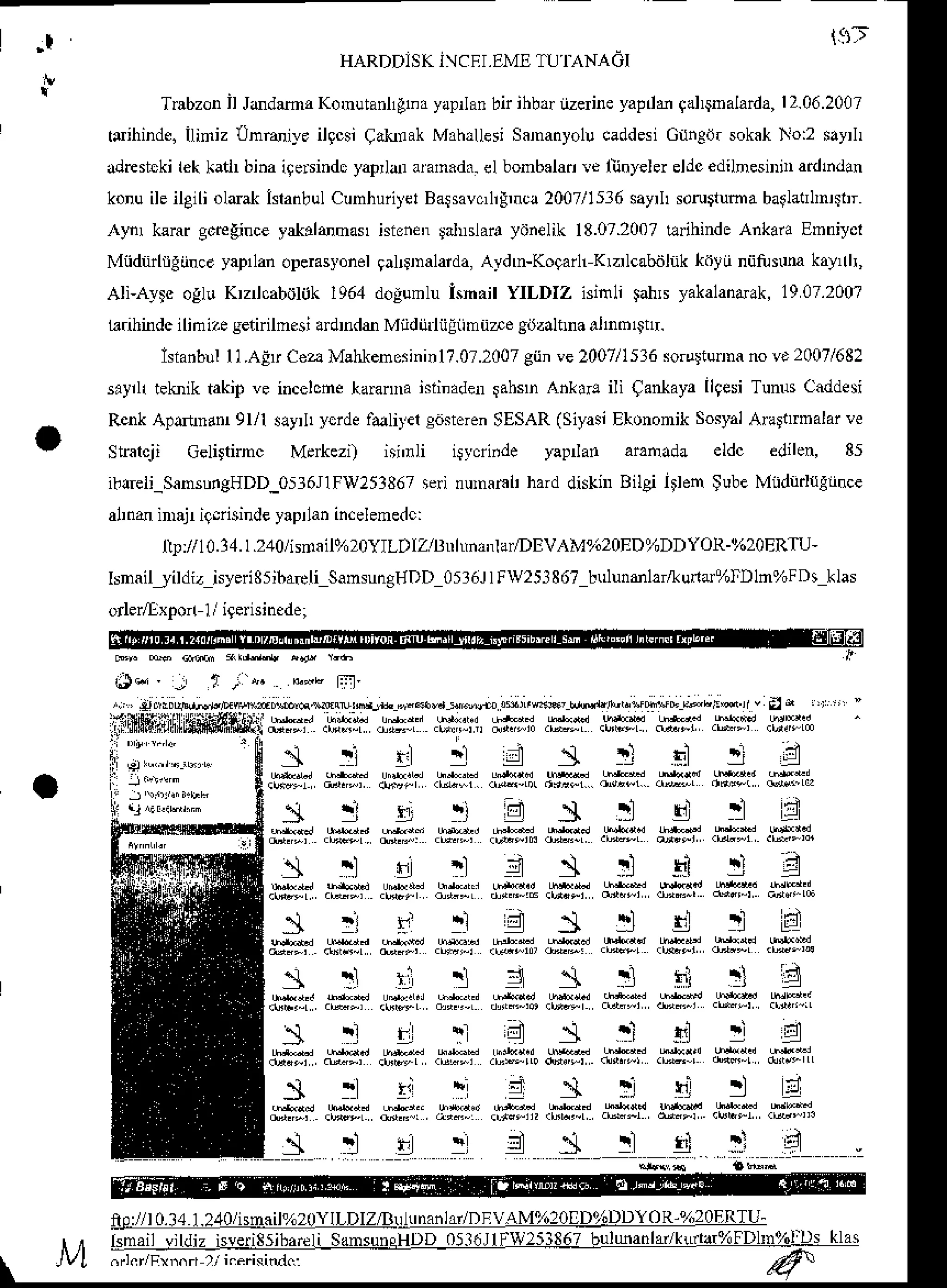 I t9t
HARDD]SKJCFI,EMETU'I]ANA6I
Trabzon
il Jodamr Konutanllgbdyapnan
bn ihbd iize neyapdMgal$nalarda,
12.06.2007
t{ihinde. Iliniz Untuiye ilqcsiCakfak Mah,Uesi
Sananyol!caddesi
Gihed. sokakNo:2 sayrlr
ddrestckilek katir binaiqe$indc yaprldr aran.dx. el bonb.lad !e lijnyelei eldcedilnesiDinadhdan
konuileileili oldak isranbul
Cunhuiiyer
Barsavcnr!,nc!
2007/15:16
sayrhsoru$luma
baglatrlmr$r
,{lnr kerargcregince
yatddnas hienenlalnslara
yonelik18.07.2007
tlrihindeAnkaraEmniycl
Nliidnnrgiince yapllanoperasyonel
galDnalaida,Aydn-Koaanr Krzrlcabdhk kdyti nijtuNm kay,rlr,
AIi-AyF ogl! Krzncabollk1964dolumlu Isn.il YILDIZ isinli lahs yakalandak,
1907.200?
L?rihindc
ilinizesetnilnesiadrnde Miidijdiiliimudegitzaltmaalnb$!r.
IsianbllI ]7Afu Cea Mahlenorinin
17.0r.2007
giin!e 2007/1536
so guna novt 2007/682
sayrlrtekniktakipve incelonekaranna
isiinaden
tahsn Ankar! ili CanlayallqesiTuNs caddesi
RenkApaftnd 9l/l sayrlr
ycrdef&litel s6$oren
SESAR
(Siyasi
EkononikSosyal
AnlltrDalarve
Strarc.ji celinnnc M.*ezl isnr[ i$ycri.de yapnan araoada eldc elilen, 85
i!!reti_SansungHDD_0536j1Fv251867
sei numaFl'harddishr Bilgr len $ubeMidi'd{glince
al,nd inajr ig.iisinde
yapr
lanincelenedc:
t!://10.14.1.2,10/hdail%2oYILDIZlln[n,nlar/DEVAM9620ED%DDYOR-%2oERTU-
IsnaiL/ildiz isyeriSsibaeli
SamsungHDD
051611Fw25386?
bulunmlar&una%lDln%FDs
klas
orlerllxpon1/igerisinede;
rla J l/i e &-E Fl.t
i.,, r;0ur!.,,det!,|:@;:"tfu,wcru,,'+ --dilr's j-;,*' dtuu*!tre ;EEsr' d a,l
:ffr{S"iillt5frimfriti*}jl
,nll:r.ri*,",:'
.9111,
Hiii .*r .w:r #:i .*iv .sFis
ii:ii"11","."
'$
s ! r:t ir d s ! "rir ! d
:{
i 9i"r"''-'"
1 ! r ! 1 4 : l ! d ! B
 i ] r ; . i
- i . l . l h r r l l
I r t l
r
not/l 0.14
1.2,10/isnail%20YlLDIZ/B!hnanlar/DEVAM%20|D96DDYOR-%2oERTU_
tsmail vildiz isverissibareliSansuneHDD
05l6JlElXIj!51 b!!aa!l4kur!a%IDl!r%l:Q! llll
on.r/F"r.r )/ kericitu1.:
 