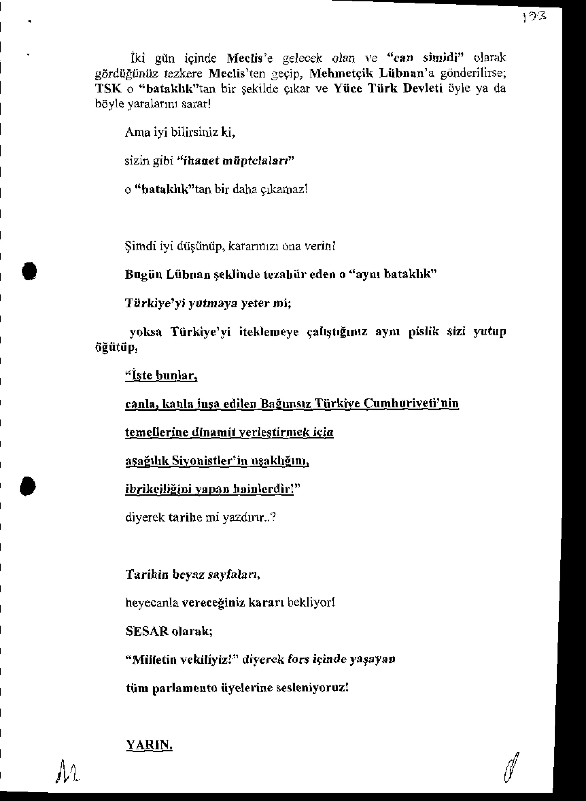 ) - 3
iki gnn iginde Mecttu'egeltrek olan l'e ".tn s,ln;di" olarak
gdrdijlrjnijztezltre Meclisengetip, Mehnetgik LilbDan'agdnderihsei
TSK o (bataktk'lan bir tekiLde
9kd ve Yiice Tiirk Dealetidyleya da
batyleydalannl sararl
Amaiyi bilirsiniz
ki,
sizingibi'rihanefmn?icla
Ir.,"
o "bat|kl*"tan bir dahagLkanrazl
Simdiiyi diitunnp,
k! annlzr
onaverinl
BugiinL0bnan
tcklinde
tezrhiireden
o"aynrbrtaklrk"
Tiirkiye'yiyuteay, yeterni;
yoks! T0rkiye'yi iteklentyeqaht'gmz aym pislik 3izi yut'ul
itgftiip,
"istebuntar.
cnnh.ktnla insr edilenBaitmsrzTiirkive CumhutiYeii'ntD
telnellerinedinamil !erie*irn'ek icin
asrEtk Sirohistler'in
trsaklitnr.
ib/ikeiliiipi!r|'3n nrinlerdlr!"
diyerek
tarihemiyazdDlr..?
T.rilin beynz
sayfala.r,
heyecanla
v€receginiz
k!r!n bekliyor!
SESARolarak;
"Miiletinvekiliyiz!
" diy€rek
forsi$indeyatryen
tiim parlanento
nyel€rine
s€sleniyorozl
lAIIlL
 