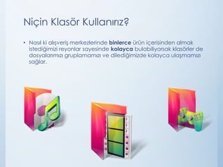 Niçin Klasör Kullanırız?
• Nasıl ki alışveriş merkezlerinde binlerce ürün içerisinden almak
istediğimizi reyonlar sayesinde kolayca bulabiliyorsak klasörler de
dosyalarımızı gruplamamızı ve dilediğimizde kolayca ulaşmamızı
sağlar.

 