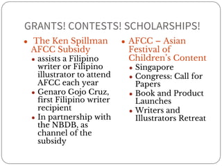 GRANTS! CONTESTS! SCHOLARSHIPS! 
● The Ken Spillman 
AFCC Subsidy 
● assists a Filipino 
writer or Filipino 
illustrator to attend 
AFCC each year 
● Genaro Gojo Cruz, 
first Filipino writer 
recipient 
● In partnership with 
the NBDB, as 
channel of the 
subsidy 
● AFCC – Asian 
Festival of 
Children’s Content 
● Singapore 
● Congress: Call for 
Papers 
● Book and Product 
Launches 
● Writers and 
Illustrators Retreat 
 