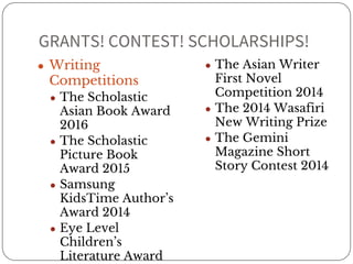 GRANTS! CONTEST! SCHOLARSHIPS! 
● Writing 
Competitions 
● The Scholastic 
Asian Book Award 
2016 
● The Scholastic 
Picture Book 
Award 2015 
● Samsung 
KidsTime Author’s 
Award 2014 
● Eye Level 
Children’s 
Literature Award 
2014 
● The Asian Writer 
First Novel 
Competition 2014 
● The 2014 Wasafiri 
New Writing Prize 
● The Gemini 
Magazine Short 
Story Contest 2014 
 