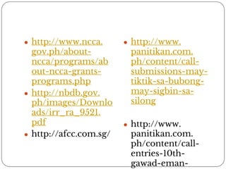 ● http://www.ncca. 
gov.ph/about-ncca/ 
programs/ab 
out-ncca-grants-programs. 
php 
● http://nbdb.gov. 
ph/images/Downlo 
ads/irr_ra_9521. 
pdf 
● http://afcc.com.sg/ 
● http://www. 
panitikan.com. 
ph/content/call-submissions- 
may-tiktik- 
sa-bubong-may- 
sigbin-sa-silong 
● http://www. 
panitikan.com. 
ph/content/call-entries- 
10th-gawad- 
eman-lacaba 
 