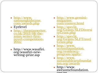 ● http://www. 
samsungkidstime. 
com/awards.php 
● Eyelevel 
● http://theasianwriter. 
co.uk/2013/08/the-asian- 
writer-first-novel- 
competition- 
2014/ 
● http://www.wasafiri. 
org/wasafiri-new-writing- 
prize.asp 
● http://www.gemini-magazine. 
com/contest.html 
● http://speclit. 
org/Grants/SLFDiversi 
tyGrant.php 
● http://speclit. 
org/Grants/SLFTravel 
Grant.php 
● http://www. 
ucrossfoundation. 
org/residency-program/ 
apply/ 
● http://www. 
sustainableartsfoundat 
ion.org/awards 
● http://www. 
awesomefoundation. 
org/en 
 