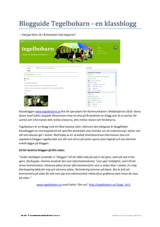                                                                             	
                                                                                 	
  
	
  


Blogguide	
  Tegelbobarn	
  -­‐	
  en	
  klassblogg	
  
	
  –	
  Vad	
  gör	
  klass	
  1b	
  i	
  Årstaskolan	
  hela	
  dagarna?	
  




                                                                                                                                   	
  

Klassbloggen	
  www.tegelbobarn.se	
  fick	
  ett	
  specialpris	
  för	
  Kommunikation	
  i	
  Webbstjärnan	
  2010.	
  Deras	
  
lärare	
  Josef	
  Sahlin	
  skapade	
  tillsammans	
  med	
  sin	
  etta	
  på	
  Årstaskolan	
  en	
  blogg	
  som	
  är	
  en	
  portal,	
  för	
  
samtal	
  och	
  information	
  dels	
  mellan	
  eleverna,	
  dels	
  mellan	
  skolan	
  och	
  föräldrarna.	
  

Tegelbobarn	
  är	
  en	
  blogg	
  med	
  ett	
  fåtal	
  statiska	
  sidor,	
  eftersom	
  det	
  viktigaste	
  är	
  bloggflödet.	
  
Klassbloggen	
  är	
  inte	
  kopplad	
  till	
  ett	
  specifikt	
  skolarbete	
  utan	
  handlar	
  om	
  all	
  undervisning	
  i	
  skolan	
  och	
  
allt	
  som	
  klassen	
  gör	
  i	
  skolan.	
  Med	
  hjälp	
  av	
  en	
  så	
  kallad	
  Smartboard	
  kan	
  hela	
  klassen	
  läsa	
  och	
  
uppdatera	
  bloggen	
  regelbundet	
  och	
  allt	
  som	
  skrivs	
  på	
  tavlan	
  sparas	
  även	
  digitalt	
  och	
  kan	
  därmed	
  
enkelt	
  läggas	
  på	
  bloggen.	
  	
  

Så	
  här	
  beskrivs	
  bloggen	
  på	
  Om-­‐sidan:	
  

”Under	
  skoldagen	
  använder	
  vi	
  ”bloggen”	
  till	
  att	
  hålla	
  reda	
  på	
  vad	
  vi	
  ska	
  göra,	
  samt	
  på	
  vad	
  vi	
  har	
  
gjort,	
  återkoppla.	
  Hemma	
  används	
  den	
  som	
  informationskanal,	
  ”visa	
  upp”-­‐möjlighet,	
  samt	
  till	
  att	
  
skriva	
  kommentarer.	
  Eleverna	
  själva	
  skriver	
  ofta	
  kommentarer	
  som	
  vi	
  sedan	
  läser	
  i	
  skolan.	
  En	
  rolig	
  
återkoppling	
  både	
  för	
  mig	
  och	
  eleverna	
  själva.	
  Skrivträning	
  kommer	
  på	
  köpet.	
  Det	
  är	
  fritt	
  att	
  
kommentera	
  på	
  sidan	
  för	
  alla	
  men	
  jag	
  som	
  administratör	
  måste	
  först	
  godkänna	
  dem	
  innan	
  de	
  visas	
  
på	
  sidan.”	
  

	
                    www.tegelbobarn.se	
  Josef	
  Sahlin	
  “Om	
  oss”	
  http://tegelbobarn.se/?page_id=2	
  	
  	
  

	
  

	
  

	
  
	
  
	
  
	
                                                                             	
                                       ©	
  Rebecka	
  Gustafson	
  CC	
  (by)	
  
 