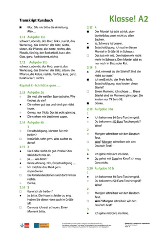 Transkript Kursbuch
© Ernst Klett Sprachen GmbH, Stuttgart | www.klett-sprachen.de |
Alle Rechte vorbehalten. Von dieser Druckvorlage ist die Vervielfältigung für den
eigenen Unterrichtsgebrauch gestattet. Die Kopiergebühren sind abgegolten.
Klasse! A2 – Deutsch für Jugendliche
Transkript Kursbuch
Seite 14
■
○
●
○
●
○
□
●
○
●
○
□
○
□
●
□
■
●
■
□
▲
■
□
■
●
○
○
□
●
♦
●
○
○
□
●
 