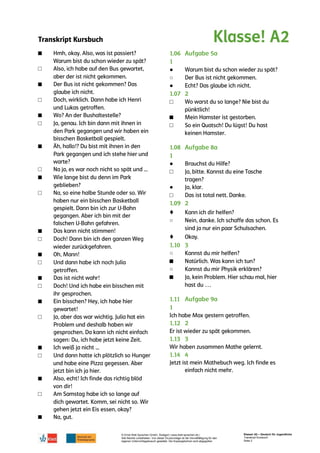 Transkript Kursbuch
© Ernst Klett Sprachen GmbH, Stuttgart | www.klett-sprachen.de |
Alle Rechte vorbehalten. Von dieser Druckvorlage ist die Vervielfältigung für den
eigenen Unterrichtsgebrauch gestattet. Die Kopiergebühren sind abgegolten.
Klasse! A2 – Deutsch für Jugendliche
Transkript Kursbuch
Seite 2
■
□
■
□
■
□
■
□
■
□
■
□
■
□
■
□
■
□
■
□
■
□
■
●
○
●
□
■
□
●
□
●
□
♦
○
♦
○
■
○
■
 