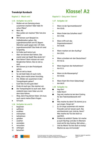 Transkript Kursbuch
© Ernst Klett Sprachen GmbH, Stuttgart | www.klett-sprachen.de |
Alle Rechte vorbehalten. Von dieser Druckvorlage ist die Vervielfältigung für den
eigenen Unterrichtsgebrauch gestattet. Die Kopiergebühren sind abgegolten.
Klasse! A2 – Deutsch für Jugendliche
Transkript Kursbuch
Seite 3
□
●○
□
■
○
●
○
■
●
■
□
●
□
○
●
■
□
●
□
○
●
○
●
○
●
○
●
○
●
○
●
○
●
○
■
□
■
□
■
□
■
□
 
