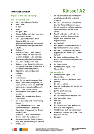 Transkript Kursbuch
© Ernst Klett Sprachen GmbH, Stuttgart | www.klett-sprachen.de |
Alle Rechte vorbehalten. Von dieser Druckvorlage ist die Vervielfältigung für den
eigenen Unterrichtsgebrauch gestattet. Die Kopiergebühren sind abgegolten.
Klasse! A2 – Deutsch für Jugendliche
Transkript Kursbuch
Seite 5

●
○

○
●
▲
●
■
●
♦
●
■
●
■
●
○
●
□
●
□
●
□
■
●
○

■

○
♦
▲
♦
●
●

●
●
■
□
●
○
♦
▲
○
●
○

●
 