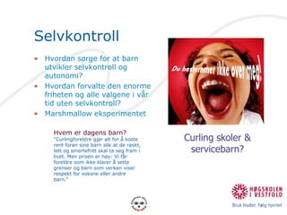 SelvkontrollHvordan sørge for at barn utvikler selvkontroll og autonomi?Hvordan forvalte den enorme friheten og alle valgene i vår tid uten selvkontroll?Marshmallow eksperimentetCurling skoler & servicebarn?Hvem er dagens barn?“Curlingforeldre gjør alt for å koste rent foran sine barn slik at de raskt, lett og smertefritt skal ta seg fram i livet. Men prisen er høy: Vi får foreldre som ikke klarer å sette grenser og barn som verken viser respekt for voksne eller andre barn.”