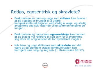 Rotløs, egosentrisk og skravlete?Beskrivelsen av barn og unge som rotløse kan bunne i at de i stedet er tvunget til å utføre kompleksitetsreduksjoner ved stadig å velge, og stadig avstemme seg selv etter de ulike sammenhengene de inngår i.Beskrivelsen av barna som egosentriske kan bunne i at de stadig må referere til seg selv for å avstemme seg etter de omgivelsene de for øyeblikket inngår i.Når barn og unge defineres som skravlete kan det være at de gjennom stadig kommunikasjon kan korrigere sine valg og seg selv (J. Rasmussen 98:57).