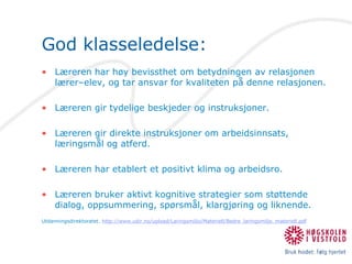 God klasseledelse:Læreren har høy bevissthet om betydningen av relasjonen lærer–elev, og tar ansvar for kvaliteten på denne relasjonen.Læreren gir tydelige beskjeder og instruksjoner.Læreren gir direkte instruksjoner om arbeidsinnsats, læringsmål og atferd.Læreren har etablert et positivt klima og arbeidsro.Læreren bruker aktivt kognitive strategier som støttende dialog, oppsummering, spørsmål, klargjøring og liknende.Utdanningsdirektoratet. http://www.udir.no/upload/Laringsmiljo/Materiell/Bedre_laringsmiljo_materiell.pdf