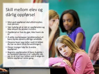 Skill mellom elev og
dårlig oppførsel
• Men god oppførsel skal alltid knyttes
mot person.
• Vær tydelig på at det er oppførselen og
ikke eleven du ønsker å endre.
• Oppførsel er hva de gjør, ikke hvem de
er.
• Å sette merkelapper (problemelev) vil
bare styrke elevens dårlige selvbilde.
• Elevene lever opp (eller ned) til bildet
du har av dem (dine forventninger).
• Elever trenger håp for å endre
oppførsel.
• Begrens oppførselen til bare å gjelde i
en kontekst (denne vi er i akkurat nå),
og vis at man kan lykkes ved å velge en
bedre oppførsel neste gang.
 