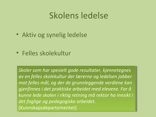 Skolens ledelse Aktiv og synelig ledelse Felles skolekultur Skoler som har spesielt gode resultater, kjennetegnes av en felles skolekultur der lærerne og ledelsen jobber mot felles mål, og der de grunnleggende verdiene kan gjenfinnes i det praktiske arbeidet med elevene. For å kunne lede skolen i riktig retning må rektor ha innsikt i det faglige og pedagogiske arbeidet.  (Kunnskapsdepartementet) 