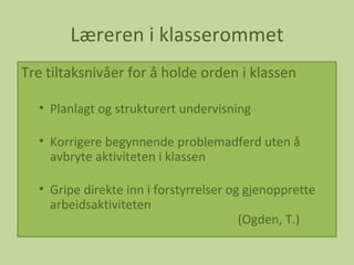 Læreren i klasserommet Tre tiltaksnivåer for å holde orden i klassen  Planlagt og strukturert undervisning Korrigere begynnende problemadferd uten å avbryte aktiviteten i klassen Gripe direkte inn i forstyrrelser og gjenopprette arbeidsaktiviteten   (Ogden, T.) 