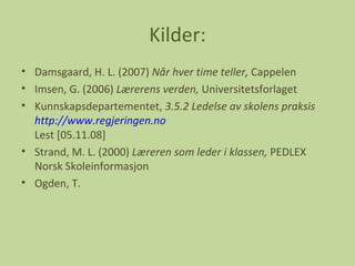 Kilder: Damsgaard, H. L. (2007)  Når hver time teller,  Cappelen Imsen, G. (2006)  Lærerens verden,  Universitetsforlaget Kunnskapsdepartementet,  3.5.2 Ledelse av skolens praksis http://www.regjeringen.no Lest [05.11.08] Strand, M. L. (2000)  Læreren som leder i klassen,  PEDLEX Norsk Skoleinformasjon Ogden, T. 