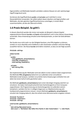 Eigenschaften und Methoden besteht und daher anderen Klassen ein sehr weiträumiger
Zugriff eingeräumt wird.

Sie können die Zugriffsattribute public und private auch mehrfach in einer
Klassendefinition verwenden. Sie sollten jedoch davon absehen und Eigenschaften und
Methoden, die dem gleichen Zugriffsmechanismus unterliegen, in einem Block
zusammenstellen, da dies die Übersicht erhöht.

1.6 Praxis-Beispiel. So geht's
In diesem Abschnitt werden die immer mal wieder als Beispiel in diesem Kapitel
angesprochenen Klassen kunde und bank verkomplettiert und in einer kleinen Anwendung
verwendet. Diese Anwendung simuliert einen Bankautomaten, an dem Sie Geld abheben
können.

Der Kunde muss nicht mehr nur die Fähigkeit besitzen, eine PIN eingeben zu können,
sondern er muss ebenfalls seine Geldkarte in den Automaten schieben und einen Betrag
auswählen können. Die Klasse kunde wird daher erweitert, so dass sie wie folgt aussieht.

#include <string>

class kunde
{
  public:
   void geldkarte_einschieben();
   void PIN_eingeben();
   void betrag_waehlen();

  private:
   std::string PIN;
};

Die Implementierung der Methoden wird wie üblich in einer anderen Datei vorgenommen.
Die Methode PIN_eingeben() bekommt nun außerdem einen sinnvolleren
Methodenrumpf verpasst, nachdem sie ja bisher keine Anweisungen enthalten hat und
daher bei einem Aufruf nichts geschehen wäre.

Die Methode geldkarte_einschieben() kann einen derartigen Vorgang natürlich nur
simulieren. Sie haben höchstwahrscheinlich kein Kartenlesegerät an Ihren Computer
angeschlossen. Die Programmierung von Kartenlesegeräten ist außerdem extrem
kompliziert, nachdem Sie hier in völligem Gegensatz zur Objektorientierung sehr
hardwarenah programmieren müssen. Unsere Methode geldkarte_einschieben()
simuliert den Vorgang dadurch, dass Sie einfach einen Benutzernamen eingeben müssen.

#include "kunde.h"
#include <iostream>
#include <string>

void kunde::geldkarte_einschieben()
{
  std::string Benutzername;
  std::cout << "Schieben Sie bitte Ihre Karte in den Automaten: " << std::flush;
 